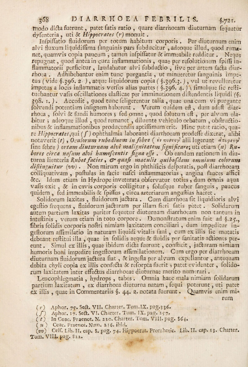 fnodo di&amp;a fuerunt, patet fatis ratio , quare diarrhoeam diuturnam fequatur dyfenteria , uti &amp; Hippocrates (r) monuit. Infpiflatio fluidorum per totum habitum corporis . Per diuturnum enim alvi fluxum liquidiflima {anguinis pars fubducitur ,adeoque illud, quod rema¬ net, quamvis copia paucum , tamen infpiffatur &amp; immeabile redditur . Neque repugnat, quod antea in cura inflammationis , quae per refolutionem fpiffi in¬ flammatorii perficitur , laudabatur alvi fubdu&amp;io , live per artem fadda diar¬ rhoea . Adhibebantur enim tunc purgantia , ut minueretur fanguinis impe¬ tus (vide §,596. 2' ), atque liquidorum copia ( §.396.g,), vel ut revelleretur impetus a locis inflammatis verfus alias partes ( §.396. 4, ) \ fimulque fic refli- tuebantur vafis ofcillationes elaflicae per imminutionem diflendentis liquidi (§, 39.8. 1. ). Accedit,, quod tunc feligerentur talia , quae una cum vi purgante folvendi potentiam infignem haberent . Verum quidem efl , dum adeft diar¬ rhoea , folvi &amp; fundi humores \ fed omne , quod (Mutum efl , per alvum da¬ bitur $ adeoque illud , quod remanet , diluente vehiculo orbatum , obftru&amp;io- ilibus &amp; inflammationibus producendis aptifilmum erit. Hinc patet ratio, qua¬ re Hippocrates,qui (f) Ophthalmia laboranti diarrhoeam prodeflfe dixerat, alibi notaverit (t) , Oculorum rubedinem in febre ( sv 7rvperd alii legerunt dnvpsru fine febre ) ortam diuturnam alvi malignitatem fgnificare\ uti etiam (u) Ru¬ bores circa nafum alvi humefeentis figna ejje . Ob eandem rationem in diu¬ turna lienteria Rubet facies, &amp;• quafi maculis quibufdam omnium colorum dipinguitur (vv) . Non mirum ergo in phthilicis defperatis, pofl diarrhoeam colliquativam , pullulas in facie nafei inflammatorias , angina fauces affici &amp;c. Idem etiam in Hydrope inveterata obfervatur toties * dum omnis aqua vafis exit , &amp; in cavis corporis colligitur $ folufque ruber fanguis , paucus quidem , fed immeabilis &amp; fpiflfus , circa arteriarum anguflias haeret. Solidorum laxitas , fluidorum jadtura . Cum diarrhoea fit liquidioris alvi egeflio frequens , fluidorum jacturam per illam fieri fatis patet . Solidarum autem partium laxitas pariter fequetur diuturnam diarrhoeam non tantum in inteflinis , verum etiam in toto corpore . Demonftratum enim fuit ad §.25',, fibris folidis corporis noflri nimiam laxitatem conciliari , dum impeditur ni¬ gellorum affimilatio in naturam liquidi vitalis fani , cum ex illis fic mutatis debeant reftitui illa , quae in folidis aeque &amp; fluidis per fanitatis a&amp;iones per¬ eunt , Simul ex illis , quae ibidem di&amp;a fuerunt , confticit, ja&amp;uram nimiam humoris boni impedire ingeflorum aflimilationem. Cum ergo per diarrhoeam diuturnam fluidorum ja&amp;ura fiat , &amp; ingefla per alvum expellantur , antequam debita chyli copia ex illis confeda &amp; reforpta fuerit \ patet evidenter , (olido¬ rum laxitatem inter efferus diarrhoeae diuturnae merito numerari. Leucophlegmatia , hydrops , tabes . Omnia haec mala nimiam folidarum partium laxitatem , ex diarrhoea diuturna natam , fequi poterunt, uti patet ex: iilis , quae in Commentariis §. 44. 2. notata fuerunt. Quamvis enim mi¬ rum ( r) Apbor. 7?. Sedi, VII. Charter, Tom,IX. pag.336. (/) Aphor. 17. Sedt. VI. Charter. Tom. IX. pag. ‘297» ( /) In Goac. Praenot. N. 220. Charter. Tom, VIII. pag. S64* ( u ) Ccac. Praenot, Num. 2 16. ibid* (vv) Celf. Lib. II. cap, S, pag. 74. Hippocrat, prorihetic. Lib. II, cap, 13. Charter.