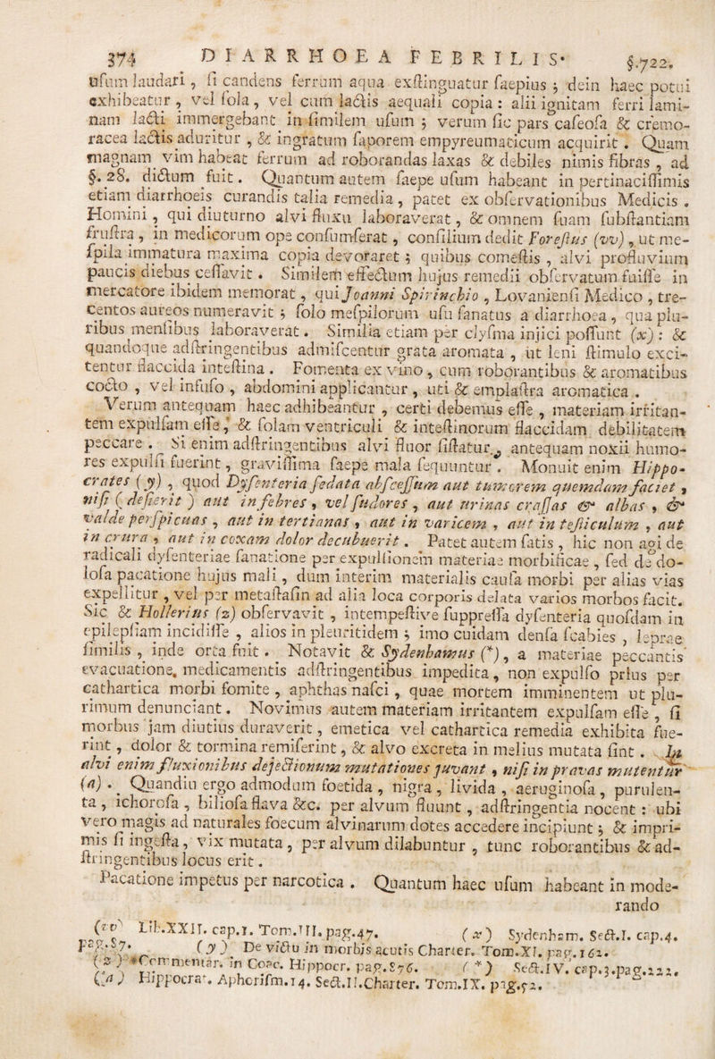 fcfuiti laudari, ft candens ferrum aqua exftinguatur faepius $ dein haec potui exhibeatur , vel fola , vel cum laciis aequali copia : alii ignitam ferri lami¬ nam ladli immergebant. in fimilem ufum 5 verum Gc pars cafeofla &amp; cremo- racea ladlis aduritur , &amp; ingratum Aaporem empyreumaticum acquirit • Quam magnam vim habeat ferrum ad roborandas laxas &amp; debiles nimis fibras , ad §. 28. didlum fuit. Quantum autem faepe ufum habeant in pertinaciffimis etiam diarrhoeis curandis talia remedia, patet ex obfiervationibus Medicis . Homini, qui diuturno alvi fluxu laboraverat, &amp; omnem fluam AubAantiani fiihuii, in medicorum ope conflumflerat, conGlium dedit Forejh/s (vv), ut me- flpila immatura maxima copia devoraret; quibus comeflis , alvi profluvium paucis diebus cefflavit. Similem t fle dium hujus remedii obfervatum fuiffle in mercatore ibidem memorat, quijoanni Spirinchio , LovanienG Medico , tre¬ centos aureos numeravit •&gt; [olo meApiiorum uflu flanatus a diarrhoea , qua plu¬ ribus menGous laboraverat • Similia etiam per clyfina injici poiflunt (xj : Sc quancioque adflringentibus admifeentur grata aromata , iit leni .(limulo exci¬ tentur flaccida inteflina . Fomenta ex vino , cum roborantibus &amp; aromatibus cocto , vel infuflo , abdomini applicantur , uti &amp; emplafltra aromatica , Verum antequam haec adhibeantur , certi debemus effle , materiam irritan¬ tem expulflam eifle, &amp; flolam ventriculi &amp; inteflhnorum flaccidam debilitatem peccare .^ Si enim adAringentious alvi fluor Gftatur^ antequam noxii humo- les expiiiii fuerint, gravifllma faepe mala flequuntur , Monuit enim Hippo* €' Djfcnt er i a fednta abfcejjum aut tumerem quemdam faciet 9 fi ( defierit j aut in febres ? vel findor es , aut urinas crajjas &amp;■ albas , valae perfpicuas , aut in tertianas s aut in varicem ? aut in tefiicuhim * aut ni &amp; nra , aut in coxam dolor decubuerit. Patet autem latis , hic non agi de radicali dyienteriae flanatione per expulGonem materiae morbificae , fled dedo- lofa pacatione hujus mali, dum Interim materialis caufla morbi per alias vias expelutur, vel per metaflaGn ad alia loca corporis delata vanos morbos facit. &amp; HollprittS' (2) obflervavit , intempeflive fluppreffla dyflentetia quofldam in epilepGam incidilfle , alios in pleuritidem ; imo cuidam denfla fleabies , leprae Gmilis , inde orta fuit. Notavit &amp; Sydenhamus (*), a materiae peccantis evacuatione, medicamentis adflringentibus impedita, non expulfo priusper cathartica morbi fomite , aphthas naflei, quae mortem imminentem ut plu¬ rimum denunciant. Novimus autem materiam irritantem expulfam effle , fi morbus 'jam diutiusduraverit, emetica vel cathartica remedia exhibita fue- nnt, dolor &amp; tormina remiferint, &amp; alvo excreta in melius mutata Gnt . hi alvi enim fluxionibus dejeBionum mutationes juvant , nifi inpravas mutentur (a),' Quandiu ergo admodum toetida , nigra, livida, aeruginofa, purulen¬ ta , ichoroAa , biliofla flava &amp;c. per alvum fluunt, adftringentia nocent : ubi veuo magis ad naturales foecum alvinarum dotes accedere incipiunt j &amp; impri¬ mis fi i 11 gc fla, vix mutata, per alvum dilabantur , tunc roborantibus &amp;;ad- imngentibus locus erit. Pacatione Impetus per narcotica . Quantum haec ufum habeant In mod&lt; r an do e* Crv' LiEXXir. csp.T. Tom.HI, pag.47. p2g.S.7 ( x) Sydenhsm, Sedfil. cnp.4. (y fi De vnftu in morbis acutis Charten Tow.XI. pacr.i6t. lt-if tr_ _ _ , j/ v _ ‘ 1 (s r.Crrrnit.iia;-. in Co?c. Hippocr. pap.S75. ( *) Scft.ivVcSp.j.pag.ni. i.a ) I-’i foua . Aphcufm.i 4. Sect.n.Charter. Tom.IX. pig.f.