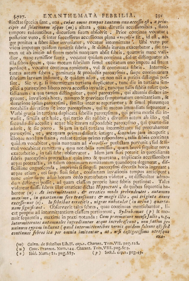 ftin6bae fpecies funt, ana , cujus omne tempus tantum una accejjlo eft 9 a prm* cipio ad folutionem ufque (m), altera , qaae diverfis acceffionibus , Bato tempore redeuntibus, decurfum ftium abfoivit . Prior continua vocatur 5 pofterior vero, fi inter fncceflivas acceffiones plena «7»-vps^iu lit, id eft , ae¬ ger penitus a febre liber inveniatur , vocatur intermittens . Ubi vero per vices impetum quidem remittit febris , St deinde iterum exacerbatur , fic ta¬ men ut ab initio ad finem morbi nunquam abfit febris, quamvis nunc vali¬ dior , nunc remiilior fuerit , vocatur quidem continua , fed ut diftinguatur ab ilia febris fpecire , quae motum febrilem femel excitatum uno impetu ad finem perducit , vocatur continua remittens, vel St continuata febris . Intermit¬ tentes autem febres , geminatis St productis paroxyfinis, faepe continuarum febrium larvam induunt, St quidem adeo , ut non nifi a peritis difiingui pofi- fint. Sic v. g. fi intermittens tertiana duplicatur , tunc die in tertiana flm- plici a paroxyfmo libero nova acceilio invadit, tuncque talis febris refert quo¬ tidianam i a qua tamen diftinguitur , quod paroxyfmi, qui alternis diebus in¬ gruunt , invafionis hora, numero St gravitace fymptomatum comitantium , St duratione ipiius paroxyfmi, fimiles inter se reperiantur 3 St. fimul plerumque notabilis diverfitas fit inter paroxyfmos , qui se mutuo immediate fequuntur , Verbi gratia in tertiana duplicata febrilis paroxyfrnus, qui prima morbi die in¬ vadit , fimilis erit huic , qui tertio die redibit ; diverfus autem ab illo , qui fecundo die accedit; atque hic iterum refpondebit paroxyfmo , qui quarto die aderit, St fic porro . Si jam in tali tertiana intermittente fic protrahantur paroxyfmi, ut , antequam primusdefierit integre, fecundus jam inceperit 5 illoque nondum finito , redeat tertius primo refpondens , talis febris continua quidem vocabitur , quia nunquam ad «Lvps£t«v perferam pervenit ,fed St fi¬ mul vocabitur remittens , quia notabilis remifiio , quam brevi fequitur nova exacerbatio , in tali febre obfervatur . Idem jam fieri poterit in quotidianae febris paroxyfmis protracAis : quin imo St quartana , triplicatis acceflionibyis atque protra£Us , in talem continuam remittentem quandoque degenerat, dif¬ ficillime copnofcenda , imprimis fi finguli paroxyfmi diverfis horis ingruant , atque etiam, uti faepe fieri folet , confuetum invafionis tempus anticipent, tunc enim faepe adeo horum ordo perturbatus videtur , pit difficulter admo¬ dum diftingtn'poffit , ad quam claffem proprie haec febris pertineat. Tales videntur fuiffe febres illae erraticae di£lae Hippocrati , de quibus fequentia ha¬ bentur (n) : At intermittentes , erratico modo prehendentes &gt; autumna maxime , in quartanam fere tranfeunt: &amp; magis illis , qui triginta annos exc efferunt (0). Jn febribus erraticis , nigrae nubeculae ( in urina ) quarta* nam fignificant. Obfervavit tales febres ,^quae continuas mentiebantur , li¬ cet proprie ad intermittentium claffem pertinerent, Sydenhamus (p) St mo¬ nuit fequentia , maxime in praxi notanda : Cum praemature menfejulio % v.gn intermittentes autumnales ingrediuntur atque increbrefcunt, non fatim ge~&gt; nuinum typum induunt ( quod intermittentibus vernis quidem folenne eft) fed continuas febres ita per omnia imitantur » ut, n;fi caftigatiffmo utrafqm exa» {m) Galen. de Febribus Ltb.IT. cap.t. Charter. Tom.VII. pag.iaS, { n ) Coae. Praenot. Num. 144. Charter. Tom.VIII. pag.S?&lt;&gt;. ( 0 3 ibidt Num.f$x. pag.SSy. {p ) SedU. capa. p2g&gt;45^