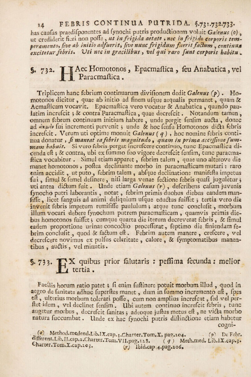 lias caufas praedifponentes ad fynochi putris productionem voluit Galenus (0) 9 ut crediderit fieri non polle , ut infrigida aetate , nec in frigido corporis tem¬ peramento, five ah initio adfuerit, five nunc frigidum fuerit faBum , continua excitetur febris* Vti nec in gracilibus &gt; vel qui raro funt corporis habitu . §, 7 3 a. TJ Aec Homotonos, Epacmaftica , feu Anabatica, vel £ X Paracmaftica. Triplicem hanc febrium continuarum divifionem dedit Galenus (p) . Ho¬ motonos dicitur , quae ab initio ad finem ufque aequalis permanet, quam Sc Acmafticam vocavit. Epacmaftica vero vocatur &amp; Anabatica , quando pau- latim increfcit j &amp; contra Paracmaftica, quae decrefcit. Notandum tamen , omnem febrem continuam initium habere , unde pergit fenfim au&amp;a , donec ad dy.imv fui incrementi pervenit $ unde &amp; hoc fenfu Homotonos di&lt;5h febris increfcit. Verum uti optime monuit Galenus ( q) , hoc nomine febris conti¬ nua donatur , fi maneat ea febris magnitudo , quam, in prima accejfione fum- mam habuit. Si vero febris pergat increfcere continuo, tunc Epacmaftica di¬ cenda eft s &amp; contra, ubi ex fummo fuo vigore decrefcit fenfim, tunc paracma¬ ftica vocabitur . Simul etiam apparet, febrim talem , quae uno alterove die manet homotonos , poftea declinante morbo in paracmafticam mutari: raro enim accidit , ut puto, febrim talem , abfque declinatione manifefta impetus fui, fimul &amp; femel definere , nili larga venae fecHone febris quafi juguletur $ uti antea di&amp;um fuit. Unde etiam Galenus (r) , deferibens cafum juvenis fynocho putri laborantis , notat, febrim primis duobus diebus eandem man- ftffe, licet fanguis ad animi deliquium ufque eductus fuiffet j tertia vero die invenit febris impetum remififle paululum $ atque tunc conclufit, morbum illum vocari debere fynochum putrem paracmafticam , quamvis primis die¬ bus homotonos fuiffet; cumque quarta die iterum decreverat febris , &amp; fimul eadem proportione urinae concoctio procefferat, feptimo die finiendam fe¬ brim conclufit, quod &amp; fa£tum eft. Febrim autem manere , crefcere , vel decrefcere novimus ex pulfus celeritate , calore , &amp; fymptomatibus manen¬ tibus , au&lt;5tis, vel minutis. §.733. THX quibus prior falutaris : peflima fecunda: melior J i tertia . Facilis horum ratio patet 5 fi enim fuftinere potuit morbum illud , quod In aegro de fanitate adhuc fuperftes manet, dum in fummo incremento eft , fpes eft, ulterius morbum tolerari poffe , cum non amplius increfcat, fed vel per- ftet idem , vel declinet fenfim . Ubi autem continuo increfcit febris , tunc augetur morbus , decrefcit fanitas 5 adeoque juftus metus eft , ne vi&amp;a morbo natura fuccumbat. Unde ex hac fynochi putris diftin&amp;ione etiam habetur cogni- Method.medend.Lib.IX.cap.^.Charter.Torn.X. pa?,i04. . (p') De Febf. Jrrerentjj/}.iLcsp.2,.Charter«Tonj.VII.pae.ii8. ( q ) Meth.med. Lib.lX.cap.^ harter.Tom.X.cap.ioj. (^) lbid.cap.4.pag.jo6»