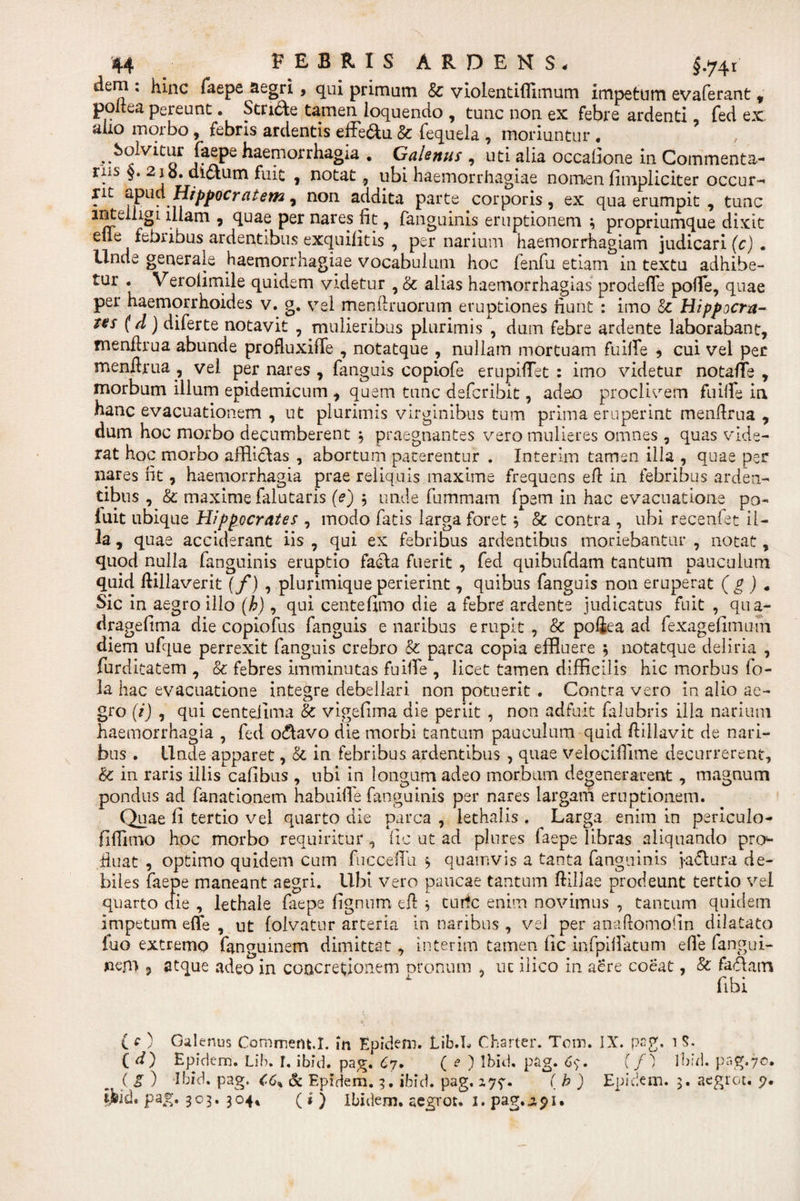 dem : hinc faepe aegri , qui primum &amp; violentiflimum impetum evaferant , poitea pereunt. Stride tamen loquendo , tunc non ex febre ardenti fed ex aho morbo, febris ardentis effe&amp;u &amp; fequela , moriuntur . ^ Solvitur faepe haemorrhagia . Galenus , uti alia occalione in Commenta¬ riis §. 2 jb. dictum fuit , notat, ubi haemorrhagiae nomen fimpliciter occur- iit oopna Hippocratem, non addita parte corporis, ex qua erumpit , tunc intelligL illam , quae per nares fit, fanguinis eruptionem ; propriumque dixit efle febribus ardentibus exquifitis , per narium haemorrhagiam judicari (c) . Unde generale Haemorrhagiae vocabulum hoc lenfu etiam in textu adhibe¬ tur . Verofimile quidem videtur , &amp; alias haemorrhagias prodefTe polle, quae per haemorrhoides v. g. vel menilruorum eruptiones fiunt : imo Sc Hippocra¬ tes (d) diferte notavit , mulieribus plurimis , dum febre ardente laborabant, menllrua abunde profluxifie , notatque , nullam mortuam fuilfe , cui vel per menftrua , vel per nares , fanguis copiofe erupifiTet : imo videtur notafle , morbum illum epidemicum , quem tunc defcribit, adeo proclivem fuille in hanc evacuationem , ut plurimis virginibus tum prima eruperint menflrua , dum hoc morbo decumberent 3 praegnantes vero mulieres omnes , quas vide¬ rat hoc morbo afflictas , abortum paterentur . Interim tamsn illa , quae per nares fit, haemorrhagia prae reliquis maxime frequens efl in febribus arden¬ tibus , &amp; maxime faiutaris (e) 5 unde fummam fpem in hac evacuatione po- luit ubique Hippocrates , modo fatis larga foret3 &amp; contra , ubi recenfet il¬ la , quae acciderant iis , qui ex febribus ardentibus moriebantur , notat, quod nulla fanguinis eruptio facta fuerit , fed quibufdam tantum pauculum quid lHllaverit (f) , plurimique perierint, quibus fanguis non eruperat (g ) « Sic in aegro ilio (h), qui centefimo die a febre ardente judicatus fuit , qua- dragefima die copiofus fanguis e naribus erupit, &amp;: pofiea ad fexagefimum diem ufque perrexit fanguis crebro &amp; parca copia effluere 5 notatque deliria , furditatem , &amp; febres imminutas fuille , licet tamen difficilis hic morbus fo- la hac evacuatione integre debellari non potuerit . Contra vero in alio ae¬ gro (i) , qui centeiima &amp; vigefima die periit , non adfuit falubris ilia narium haemorrhagia , fed oCtavo die morbi tantum pauculum quid ftillavit de nari¬ bus . Unde apparet, &amp;; in febribus ardentibus , quae velocifiime decurrerent, &amp;: in raris illis cafibus , ubi in longum adeo morbum degenerarent, magnum pondus ad fanationem habuifie fanguinis per nares largam eruptionem. Quae fi tertio vel quarto die parca , iethalis . Larga enim in periculo- fifiimo hoc morbo requiritur , fic ut ad plures faepe libras aliquando pro^ fiuat , optimo quidem cum fuccefili $ quamvis a tanta fanguinis j&gt;a£tura de¬ biles faepe maneant aegri. Ubi vero paucae tantum ftillae prodeunt tertio vel quarto die , lethale faepe lignum efi $ tnrfc enim novimus , tantum quidem impetum eflfe , ut folvatur arteria in naribus, vel per anaftomolin dilatato luo extremo fangiunem dimittat, interim tamen fic infpiflatum effe fangui- nem 9 atque adeo in concretionem oronum , uc ilico in aere coeat, &amp; faCtatn fibi ( e ) Galenus Comment.I. in Epidem. Lib.L Charter. Tom. IX. pag. 1 S. C d) Epidem. Lib. I. ibid. pag. 67. ( e ) Ibid, pag. 6$. {f') Ibid. pag. 7©. ( S ) Ibid. pag. C6% &amp; Epidem. 3. ibid. pag. ( b ) Epidem. 5. acgrot. 7* tjjid. pag. 303. 304* ( i ) Ibidem, acgrot. I. pag.jipi.