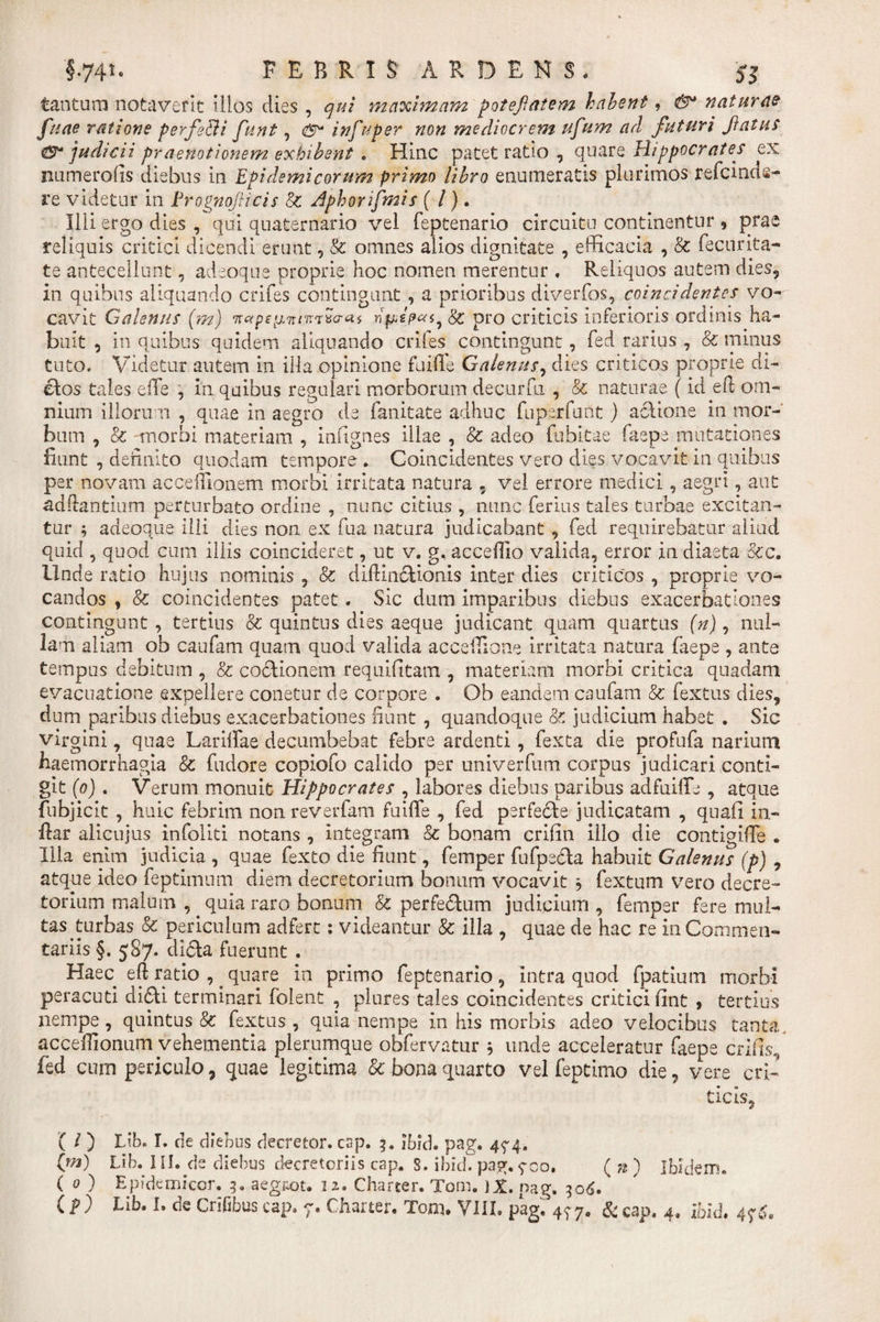 tantum notaverit illos dies , qui maximam potefatem habent, &amp;* naturae fuae ratione perfeEU funt, infuper non mediocrem ufum ad futuri fatus €$* judicii praenotionem exhibent, Hinc patet ratio , quare Hippocrates ex numerofis diebus in Epidemicorum primo libro enumeratis plurimos refcinds- re videtur in Erognoficis 8c Aphonfmis ( /}. Illi ergo dies , qui quaternario vel feptenario circuitu continentur , prae reliquis critici dicendi erunt, &amp; omnes alios dignitate , efficacia , 8c fecurita¬ te antecellunt, adeoque proprie hoc nomen merentur , Reliquos autem dies* in quibus aliquando crifes contingunt, a prioribus diverfos, coincidentes vo¬ cavit Galenus [m) &lt;n«p£iJ,TrnrTxo-a$ fc pro criticis inferioris ordinis ha¬ buit , in quibus quidem aliquando eriles contingunt, fed rarius , &amp; minus tuto. Videtur autem in illa opinione fuifle Galenus, dies criticos proprie di- clos tales ede , in quibus regulari morborum decurfu , &amp; naturae (id elt om¬ nium illorum , quae in aegro de fanitate adhuc fuperfuilt) aclione in mor¬ bum , &amp; morbi materiam , indgnes illae , &amp; adeo fubitae faepe mutationes fiunt , definito quodam tempore . Coincidentes vero dies vocavit in quibus per novam accedionem morbi irritata natura , vel errore medici, aegri, aut adffantium perturbato ordine , mmc citius , nunc ferius tales turbae excitan¬ tur ; adeoque illi dies non ex fua natura judicabant , fed requirebatur aliud quid , quod cum illis coincideret, ut v. g, accefllo valida, error in diaeta &amp;cc. Unde ratio hujus nominis , &amp; diffincHonis inter dies criticos , proprie vo¬ candos , &amp; coincidentes patet. Sic dum imparibus diebus exacerbationes contingunt, tertius &amp; quintus dies aeque judicant quam quartus (V), nul¬ lam aliam ob caufam quam quod valida acceffione irritata natura faepe , ante tempus debitum , &amp; co&amp;ionem requidtam , materiam morbi critica quadam evacuatione expellere conetur de corpore . Ob eandem caufam &amp; fextus dies* dum paribus diebus exacerbationes fiunt , quandoque &amp; judicium habet . Sic virgini, quae Laridae decumbebat febre ardenti, fexta die profufa narium haemorrhagia &amp; fudore copiofo calido per univerfum corpus judicari conti¬ git (o) . Verum monuit Hippocrates , labores diebus paribus adfuide , atque fubjicit , huic febrim non reverfam fuiffe , fed perfe6te judicatam , quad in¬ dar alicujus infolki notans , integram &amp; bonam crifin illo die contigide . Illa enim judicia , quae fexto die fiunt, femper fufpe&amp;a habuit Galenus (p) , atque ideo feptimnm diem decretorium bonum vocavit j fextum vero decre¬ torium malum , _ quia raro bonum &amp; perferum judicium , femper fere mul¬ tas turbas &amp; periculum adfert: videantur &amp; illa , quae de hac re in Commen¬ tariis §. 587* di£ta fuerunt . Haec eft ratio ,. quare in primo feptenario, intra quod fpatium morbi peracuti di&lt;5U terminari folent , plures tales coincidentes critici lint 5 tertius nempe, quintus &amp; fextus, quia nempe in his morbis adeo velocibus tanta, accedionum vehementia plerumque obfervatur 5 unde acceleratur faepe erilis., fed cum periculo, quae legitima &amp; bona quarto vel feptimo die, vere cri¬ ticis, ( / ) Lib. I. de diebus decretor. csp. 3. ibid. pag, 4^4. (w) Lib. IU. de diebus decretoriis cap. S. ibid. pag.900. ( n ) Ibidem. ( 0 ) Epidemicor. 3* aegsot. 12« Charter. Tom. }£. pag. 306.