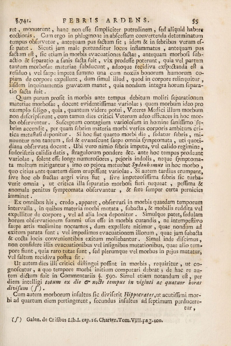 ret , monuerunt, hanc non e fle fimpliciter putredinem , fed aliquid haberi eocttoris. Cum ergo in phlegmone inabfcelium convertenda determinatum tempus obfervetur , antequam pus facium fit , idem &amp; in febribus verum ef- fe patet . Sicuti jam male pertunditur locus inflammatus , antequam pus fa&amp;um eft , fic etiam in morbis evacuationes fa&amp;ae , antequam morbofi fub- aclio oc feparatio a fanis facta fuit, vix prodeffe poterunt, quia vel partem tantum morbofae materiae fubducunt, adeoque recidiva exfpe&amp;anda eft a refiduo * vel faep^ impetu fummo una cum noxiis bonorum humorum co» piam de corpore expellunt , dum fimul illud , quod in corpore relinquitur , iifdem inquinamentis gravatum manet, quia nondum integra horum fepara¬ tio facta fuit. Quam parum profit in morbis ante tempus debitum moliri feparationem materiae morbofae , docent evidentifllmae variolae ; quem morbum ideo pro exemplo feligo , quia , quantum videre potui, Veteres Medici illum morbum non deferipferunt, cum tamen dies critici Veterum adeo efficaces in hoc mor¬ bo obferventur. Sufceptum contagium variolofum in homine faniffimo Te- brim accendit, per quam febrim materia morbi verfus corporis ambitum cri¬ tica metaftafi deponitur . Si hoc fiat quarto morbi die , fedatur febris , mi¬ nuuntur non tantum , fed &amp; evanefeunt faepe omnia fymptomata , uti quoti¬ diana obfervata docent . Ubi vero nimio febris impetu, vel calido regimine , fudoriferis calidis datis , ftragulorum pondere &amp;c. ante hoc tempus prodeunt variolae , folent efle longe numerofiores, pejoris indolis, neque fymptoma¬ ta multum mitigantur $ imo eo pejora metuebat Sydenh imus in hoc morbo , quo citius ante quartum diem erupifTent variolae . Si autem tardius erumpant, live hoc ob fradias aegri vires fiat , live impetuofiflima febris fic turba¬ verit omnia , ut critica illa feparatio morbofi fieri nequeat , peflima &amp; anomala penitus fymptomata obfervantur , Sc fere femper certa pernicies imminet. Ex omnibus his , credo , apparet, obfervari in morbis quaedam temporum intervalla , in quibus materia morbi mutata , fubadla , &amp; mobilis reddita vel expellitur de corpore , vel ad alia loca deponitur . Simulque patet, fedulam horum obfervationem fummi ufus efle in morbis curandis , ne intempeftivo faepe artis molimine noceamus , dum expellere nitimur , quae nondum ad exitum parata funt ; vel impedimus evacuationem illorum , quae jam fubadla &amp; codla locis convenientibus exitum moliebantur . Simul inde difeimus , non confidere illis evacuationibus vel infignibus mutationibus, quae alio tem¬ pore fiunt, quia raro tutae funt, fed plerumque vel morbus in pejus mutatur, Vel faltem recidiva poftea fit. Ut autem dies illi critici diftingui poflint in morbis , requiritur , ut co- gnofeatur, a quo tempore morbi initium computari debeat ; de hac re au¬ tem di&amp;um fuit in Commentariis §. 590. Simul etiam notandum eft, per diem intelligi totum ex die noBe tempus in viginti ac quatuor horas divifum (f) * ^ Cum autem morborum infultus fic diviferit Hippocrates,ut acutiflimi mor¬ bi ad quartum diem pertingerent, fecundus infultus ad feptimum perducere¬ tur , (/) Galen. de Crifibus Lib.I. cap. 16, Charter.Tom.VlIl.pag.qoo,,