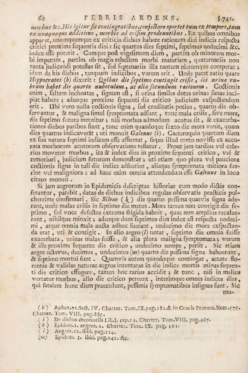 morbus Scc.His igitur fic contingentibustfonje&amp;are oportet tum ex tempore Jum ex unaquaque additione , morbis ad crijim prodeuntibus . Ex quibas omnibus apparet, unumquemque ex criticis diebus habere rationem diei indicis refpe&lt;5tu critici proxime fequentis diei: fic quartus dies feptimi, feptimus undecimi &amp;c. index efie poterit. Cumque poft vigefimum diem , partim ob minorem mor¬ bi impetum , partim ob magis rebellem morbi materiam , quaternariis non tanta judicandi poteftas fit , fed feptenariis illa tantum plerumque competat * idem de his diebus , tanquam indicibus , verum erit . Unde patet ratio quare Hippocrates (h) dixerit : Quibus die feptimo contingit crifis , iis urina ru¬ bram habet die quarto nubeculam , ac alia fecundum rationem . Co6Honis enim , faltem inchoatae , fignum eft , fi urina fimiies dotes urinae fanae inci¬ piat habere $ adeoque proxime fequenti die critico judicium exfpe&amp;andum erit . libi vero nulla co&amp;ionis figna , fed cruditatis potius, quarto die ob- fervantur , &amp; maligna fimul fymptomata adfunt , tunc mala crifis, five mors, die feptimo futura metuitur '•&gt; nifi morbus admodum acutus fit, &amp; exacerba¬ tiones diebus paribus fiant , tunc enim quandoque fexto die mors venit, quam dies quartus indicaverat ; uti monuit Galenus (i) . Caeteroquin quartum diem ex fua natura feptimi indicem effe affirmat, feque illud certo novifie ex accu¬ rata morborum acutorum obfervatione teftatur . Prout jam tardius vel cele¬ rius movetur morbus , ita &amp; index dies in proxime fequenti critico , vel remotiori, judicium futurum demonftrat ? uti etiam quo plura vel pauciora coctionis figna in tali die indice adfuerint, aliaque fymptomata mitiora fue¬ rint vel maligniora : ad haec enim omnia attendendum efie Galenus in loco citato monuit, Si jam aegrorum in Epidemicis deferiptae hifioriae cum modo di£tis con¬ ferantur , patebit, datas de diebus indicibus regulas obfervatis praciicis pul¬ cherrime confirmari . Sic Sileno ( ^) die quarto pefiimaquaevis figna ade¬ rant, unde malae crifis In feptimo die metus . Mors tamen non contigit die fe¬ ptimo , fed voce defedtus extrema frigida habuit , quae non amplius recalue¬ runt , nihilque minxit * adeoque dum feptimus dies index efi refpectu undeci¬ mi , atque omnia mala au&amp;a adhuc fuerant, undecimo die mors exfpe&amp;an- da erat , uti &amp; contigit. In alio aegro (/) notat , feptimo die omnia fuifie exacerbata, urinas malas fuifie , &amp; alia plura maligna fymptomata * verum &amp; ille proxime fequente die critico , undecimo nempe , periit. Sic etiam aeger o£iavus, decimus , undecimus (m) quarto die pefiima figna habuerunt, &amp; feptimo mortui funt . Quamvis autem quandoque contingat , aetate flo¬ rentes &amp; validae naturae aegros intentatas in die indice mortis minas fequen- ti die critico effugere, tamen hoc rarius accidit ^ &amp; tunc , nifi in melius vertatur morbus , alio die critico pereunt , interimque omnes indices dies, qui fatalem hunc diem praecedunt, peflimis fymptomatibus infignes funt. Sic mu- ( h ) Aphor.71.Seft. T V. Chartei. Tom.lX.pag.i S i.&amp; in Ccacis PraenotdN[uxn.?7r. Charter. Tom. VIII. pag.ssy. ( i ) De diebus decretoriis Lib.I. cap.r 1. Charter. Tom.VIIL pag.467. ( * ) Epidenj.i. aegrot. z. Charter. Tom.IX. pag. ioi. (I) Aegrot.iz.ibid. pag.114.