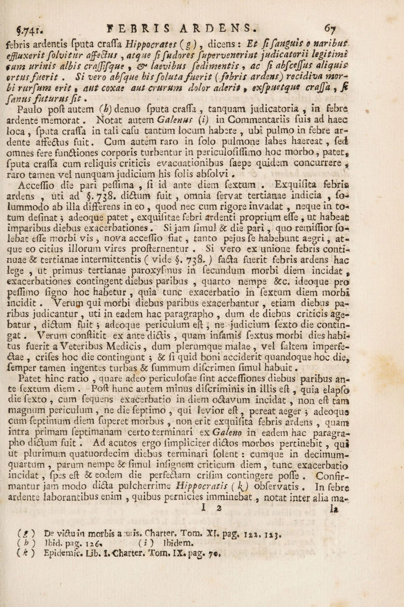 febris ardentis fputa craffa Hippocrates (g), dicens: Et fi fangui se naribus, effluxerit folvitur affle Bus , atque Jifudores fupervenerint judicatorii legitimi $um urinis albis crajfifque , laevibus fedimentis , ac fi abfcejfus aliquis §rtusfuerit • Si vero abfque hisfolutafuerit (febris ardens) recidiva mor¬ bi rurfum erit 9 aut coxae aut crurum dolor aderit» exfpuetque crajfa , J£ [anus futurus ft. Paulo poft autem (h) de nuo fputa craffa , tanquam judicatoria, in febre ardente memorat, Notat autem Galenus (i) in Commentariis fuis ad haec loca , fputa craffa in tali cafu tantum locum habere , ubi pulmo in febre ar- dente affe&amp;us fuit. Cum autem raro in folo pulmone labes haereat , feci omnes fere fun&amp;iones corporis turbentur in psriculofiffimo hoc morbo, patet, fputa craffa cum reliquis criticis evacuationibus faepe quidem concurrere, raro tamen vel nunquam judicium his folis abfolvi. Acceffio die pari peffima , fi id ante diem fextum . Exqnifita febris ardens , uti ad §.7jS. diftum fuit, omnia fervat tertianae indicia , fo- lummodo ab illa differens in eo , quod nec cum rigore invadat , neque in to- tum definat $ adeoque patet, exquifitae febri ardenti proprium effe , ut habeat imparibus diebus exacerbationes . Si jam fimul &amp; die pari, quo remiffior fo-. lebat effe morbi vis , nova acceffio fiat, tanto pejus fe habebunt aegri, at- que eo citius illorum vires profternentur . Si vero ex unione febris conti-* nuae &amp; tertianae intermittentis ( vide §. 738» ) fa£ta fuerit febris ardens hac lege , ut primus tertianae paroxyfmus in fecundum morbi diem incidat , exacerbationes contingent diebus paribus , quarto nempe Scc. ideoque pro peffimo figno hoc habetur , quia tunc exacerbatio in fextum diem morbi incidit . Verugi qui morbi diebus paribus exacerbantur , etiam diebus pa¬ ribus judicantur , uti in eadem hac paragrapho , dum de diebus criticis age¬ batur , di&amp;um fuit $ adeoque periculum eft , ne judicium fexto die contin¬ gat . Verum conftitit ex ante di&amp;is , quam infamii fextus morbi dies habi¬ tus fuerit a Veteribus Medicis , dum plerumque malae , vel faltern imperfe- &amp;ae , crifes hoc die contingunt ; &amp; fi quid boni acciderit quandoque hoc die, femper tamen ingentes turbas &amp; fummum difcrimen fimul habuit. Patet hinc ratio , quare adeo periculofae fint acceffiones diebus paribus an¬ te fextum diem . Poft hunc autem minus difcrimlnis in illis eft, quia elapfo die fexto , cum fequens exacerbatio in diem octavum incidat , non eft tam magnum periculum, ne die feptimo , qui levior eft, pereat aeger $ adeoqu® cumfeptimum diem fuperet morbus , non erit exquifita febris ardens , quam intra primam feptimanam certo terminari ex Galeno in eadem hac paragra¬ pho dicfum fuit . Ad acutos ergo limplicicer dicftos morbos pertinebit , qui ut plurimum quatuordecim diebus terminari folent : cumque in decimum- quartum , param nempe &amp;■ fimul infigriem criticum diem , tunc exacerbatio incidat, fpes eft &amp; eodem die perfecfam crifim contingere poffe . Confir¬ mantur jam modo ditfa pulcherrime Hippocratis (4) obfervatis . In febre ardence laborantibus enim , quibus pernicies imminebat, notat inter alia ma- I .3 It (g) De vi&amp;uln morbis a:uiis9 Charter. Tom. XL pag« i&amp;su ( b ) Ibid. pag. 126» ( i ) Ibidem, ( * ) Epidemic, Ub. 1.Charter. Tom. IX*pag. 7®,