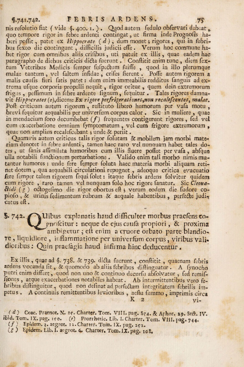 nis refolutio fiat ( vide §. 400. 1. ) . Quod autem fedulo obfervari debeat 9t quo tempore rigor in febre ardenti contingat, ut firma inde Frognolis ha-* beri pofiit, patet ex Hippocrate ( d ), dum monet $ rigores , qui in febri* bus fexto die contingunt , difficilis judicii effe. Verum hoc commune ha* bet rigor cum omnibus aliis erilibus, uti patuit ex illis , quae eadem hac paragrapho de diebus criticis di&amp;a fuerunt . Conftitit enim tunc , diem fex- tum Veteribus Medicis femper fufpe&amp;um fuiffe , quod in illo plerumque malae tantum, vel faltem infidae , crifes fierent . Polle autem rigorem a malis caulis fieri fatis patet: dum enim immeabilis redditus fanguis ad ex¬ trema ufque corporis propelli nequit, rigor oritur , quem dein extremorum, frigus , pefiimum in febre ardente lignum, fequitur . Tales rigores damna¬ vit Hippocrates (V), dicens: Ex rigore perfrigerat i onesynon recalefcentes, malae. Poli criticum autem rigorem , reftituto libero humorum per vafa motu f brevi fequitur aequabilis per univerfum corpus calor . Sic in muliere , quae in mendacium foro decumbebat (f) frequentes contigerunt rigores, fed vel cum exacerbatione omnium fymptomatum , vel cum frigore extremorum f quae non amplius recalefccbant j unde 0c periit. Quamvis autem criticus talis rigor folutam 8c mobilem jam morbi mate* riam denotet in febre ardenti, tamen haec raro vel nunquam habet tales do¬ tes , ut fanis allimilata humoribus cum illis fluere pollet per vafa, abfqus ulla notabili functionum perturbatione . Valido enim tali morbo nimis mu¬ tantur humores : unde fere femper foluta haec materia morbi aliquam reti¬ net dotem , qua aequabili circulationi repugnet , adeoque critica evacuatio fere femper talem rigorem fequi folet: itaque febris ardens folvitur quidem cum rigore , raro tamen vel nunquam folo hoc rigore fanatur. Sic Cleona- Bidi (g ) octogefimo die rigor obortus eft $ verum eodem die fudore co- piofo , &amp; urinis fedimentum rubrum &amp;' aequale habentibus , perfere judh* catus eft. §. 742* jf^Xlibus explanatis haud difficulter morbus praeiens co« pnolcitur : neque de ejus caufa propiori, &amp; proxima ambigetur ; eft enim a cruore orbato parte blandio¬ re , liquidiore , inflammatione per univerfum corpus, viribus vali* dioribus: Quin pra-efagia haud infirma hinc deducentur. *' . ■ -X • - c * , - . * % N Ex illis quae ad §. 738. &amp; 739. di&amp;a fuerunt, conftitit , qtiaenam febris. ardens vocanda lit, &amp; quomodo ab aliis febribus diftinguatur . A fynocho putri enim differt, quod non uno '8c continuo decurfu abfolvatur , fed remif- fiones , atque exacerbationes notabiles habeat. Ab intermittentibus vero fe¬ bribus diffingentur, quod, non delinat ad perfeclam integritatem febrilis im¬ petus . A continuis remittentibus levioribus , aeftu fummo , imprimis circa * K 2 a ■ yi- . / d ) Coae. Praenot. Xf. if. Charter. Tom. VITI. pag. Sf 4. &amp; Aphor. 29. $e&amp;. IV. ibid. Tom. IX. pag. (e) Prorrhetic. Lib. I. Charter. Tom. VIII. pag. 744. (/ ) Epklem. 9. aegrot. 12. Charter. Tom. IX. pag. 2^2. U ) Hpidem. Lib. I. aegrot. fc. Charter. Tom.IX. pag. xo$.