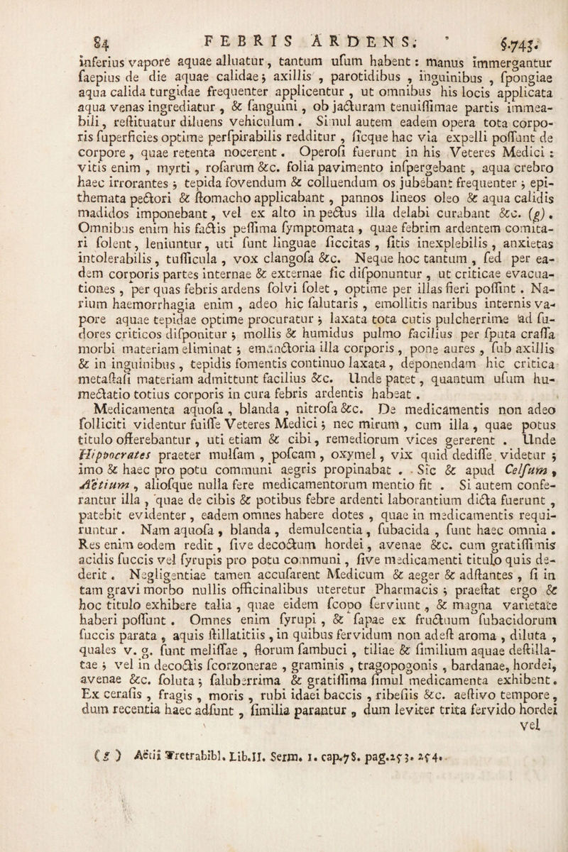 FEBRIS ARDENS; ’ f 74j. inferius vapore aquae alluatur, tantum ufum habent: manus immergantur faepius de die aquae calidae} axillis , parotidibus , inguinibus , fpongiae aqua calida turgidae frequenter applicentur , ut omnibus his locis applicata aqua venas ingrediatur , Sc fanguini, ob jaduram tenuiffimae partis immea- bili, reftituatur diluens vehiculum . Simul autem eadem opera tota corpo¬ ris fuperficies optime perfpirabilis redditur , ffcque hac via expelli poliunt de corpore , quae retenta nocerent. Operofi fuerunt in his Veteres Medici : vitis enim , myrti 9 rofarum &amp;c. folia pavimento infpergebant , aqua crebro haec irrorantes , tepida fovendum &amp; colluendum os jubebant frequenter j epi¬ themata pedori &amp; Romacho applicabant, pannos lineos oleo &amp; aqua calidis madidos imponebant, vel ex alto in pedus illa delabi curabant &amp;c. (£)• Omnibus enim his fadis pelfima fymptomata , quae febrim ardentem comita¬ ri folent, leniuntur, uti funt linguae ficcitas , fitis inexplebilis , anxietas intolerabilis , tufficula , vox clangofa &amp;c. Neque hoc tantum , fed per ea¬ dem corporis partes internae &amp; externae fic difponuntur , ut criticae evacua¬ tiones , per quas febris ardens folvi folet, optime per illas heri poflint . Na¬ rium haemorrhagia enim , adeo hic falutaris , emollitis naribus internis va¬ pore aquae tepidae optime procuratur , laxata tota cutis pulcherrime !ad fu- tlores criticos difponitur * mollis &amp; humidus pulmo facilius per fputa craffa morbi materiam eliminat j emundoria illa corporis , pone aures , fub axillis &amp; in inguinibus, tepidis fomentis continuo laxata, deponendam hic critica metaftafi materiam admittunt facilius Scc. Unde patet, quantum ufum hu- medatio totius corporis in cura febris ardentis habeat . Medicamenta aquofa , blanda , nitrofa &amp;c. De medicamentis non adeo folliciti videntur fuilTe Veteres Medici} nec mirum , cum illa , quae potus titulo offerebantur , uti etiam &amp; cibi, remediorum vices gererent . Unde Hippocrates praeter mulfatn , pofcam, oxymel, vix quid dediffe. videtur 5 Imo &amp; haec pro potu communi aegris propinabat . Sic &amp; apud Celfurn 9 Actium , aliofque nulla fere medicamentorum mentio fit . Si autem confe¬ rantur ilia , 'quae de cibis &amp; potibus febre ardenti laborantium dida fuerunt , patebit evidenter, eadem omnes habere dotes , quae in medicamentis requi¬ runtur . Nam aquofa , blanda , demulcentia , fubacida , funt haec omnia • Res enim eodem redit, live decodum hordei, avenae &amp;c. cum gratifiimis acidis fuccis vel fyrupis pro potu communi, five medicamenti titulo quis de¬ derit « Negligsntiae tamen accufarent Medicum &amp;; aeger &amp; adftantes , fi in tam gravi morbo nullis officinalibus uteretur Pharmacis 5 praedat ergo Sc hoc titulo exhibere talia , quae eidem fcopo ferviunt&amp; magna varietate haberi poffiint . Omnes enim fyrupi , &amp; fapae ex fruduum fubacidorum fuccis parata 9 aquis ffillatitiis , in quibus fervidum non adeft aroma , diluta , quales v. g. funt meliffae , Rorum fambuci, tiliae &amp; fimilium aquae deRilla- tae * vel in decodis fcorzonerae , graminis , tragopogonis , bardanae, hordei, avenae &amp;c. foluta j faluberrima &amp; gratiiTima fimul medicamenta exhibent. Ex cerafis , fragis , moris , rubi idaeibaccis , ribefiis &amp;c. aeftivo tempore, dum recentia haec adfunt, fimilia parantur 3 dum leviter trita fervido hordei ' vel g ) Actii Tretrabibl. tib.II. Serim 1. cap.*7$. pag.z? 5»