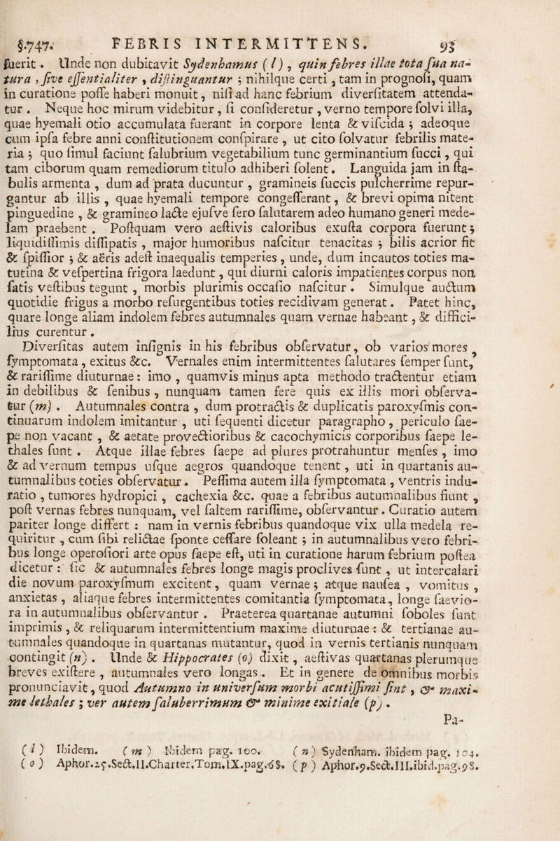 fuerit. Unde non dubitavit Sytfenbamus (l) , quin febres i Ude tota fua na- ? five ejjentialiter , clifinguantur ; nihilque certi 3 tam in prognofi, quam in curatione polTe haberi monuit, nifiad hanc febrium diverfitatem attenda¬ tur . Neque hoc mirum videbitur, fi confideretur , verno tempore folvi illa, quae hyemali otio accumulata fuerant in corpore lenta &amp; vifcida $ adeoque cum ipfa febre anni conflitutionem confpirare , ut cito folvatur febrilis mate¬ ria , quo fimul faciunt falubrinm vegetabilium tunc germinantium fucci, qui tam ciborum quam remediorum titulo adhiberi folent. Languida jam in fta- bulis armenta , dum ad prata ducuntur , gramineis fuccis pulcherrime repur¬ gantur ab illis , quae hyemali tempore congefferant, &amp; brevi opima nitent pinguedine , &amp; gramineo la&lt;5te ejufve fero falutarem adeo humano generi mede¬ lam praebent . Podquam vero aeflivis caloribus exufta corpora fuerunt, liquidiilimis difiipatis , major humoribus nafcitur tenacitas } bilis acrior fit &amp; fpifiior j &amp; aeris adeif inaequalis temperies, unde, dum incautos toties ma¬ tutina &amp; vefpertina frigora laedunt, qui diurni caloris impatientes corpus non fatis veftibus tegunt , morbis plurimis occafio nafcitur . Simulque au&amp;um quotidie frigus a morbo refurgentibus toties recidivam generat. Patet hinc, quare longe aliam indolem febres autumnales quam vernae habeant, &amp; diffici¬ lius curentur. Diverfitas autem infignis in his febribus obfervatur, ob varios mores fymptomata , exitus &amp;c. Vernales enim intermittentes falutares femper funt, &amp; rarifiime diuturnae: imo , quamvis minus apta methodo tractentur etiam in debilibus &amp; fenibus , nunquam tamen fere quis ex illis mori obferva¬ tur (m) . Autumnales contra , dum protrahis &amp; duplicatis paroxvfmis con¬ tinuarum indolem imitantur , uti fequenti dicetur paragrapho , periculo fae¬ pe non vacant , &amp; aetate provectioribus Ec cacochymicis corporibus faepe le- thales funt . Atque illae febres faepe ad plures protrahuntur menfes , imo &amp; ad vernum tempus ufque aegros quandoque tenent, uti in quartanis au¬ tumnalibus toties obfervatur. Pefiima autem illa fymptomata , ventris indu- ratio , tumores hydropici, cachexia &amp;c. quae a febribus autumnalibus fiunt , poft vernas febres nunquam, vel faltem rarifiime, obfervantur . Curatio autem pariter longe differt : nam in vernis febribus quandoque vix ulla medela re¬ quiritur , cum fibi relictae fponte ceffare foleant ; in autumnalibus vero febri¬ bus longe operofiori arte opus faepe eft, uti in curatione harum febrium poftea dicetur : fic &amp; autumnales febres longe magis proclives funt, ut intercalari die novum paroxyfmum excitent, quam vernae 5 atque laaufea , vomitus , anxietas , aliaque febres intermittentes comitantia fymptomata , longe faevio- ra in autumnalibus obfervantur . Praeterea quartanae autumni foboles funt imprimis , &amp; reliquarum intermittentium maxime diuturnae : &amp; tertianae au¬ tumnales quandoque in quartanas mutantur, quod in vernis tertianis nunquam contingit (n) . Unde &amp; Hippocrates (0) dixit, aefiivas quartanas plerumque breves exiftere , autumnales vero longas.. Et in genere de omnibus morbis pronunciavit, quod Autumno in univerfum morbi acutijfimi fint, maxi* me Uthales ; ver autem faluberrimum minime exitiale (pj . Pa- ( /) Ibidem. ( m ) Ibidem p*g. 100. ( n) Sydenbano. ibidem pag. 104, ( 0) Aphor.z? .Sett.II.Charter.Tom.LX.pag.-d(?) Aphor.p.SecUlI.ibid.pag^S.