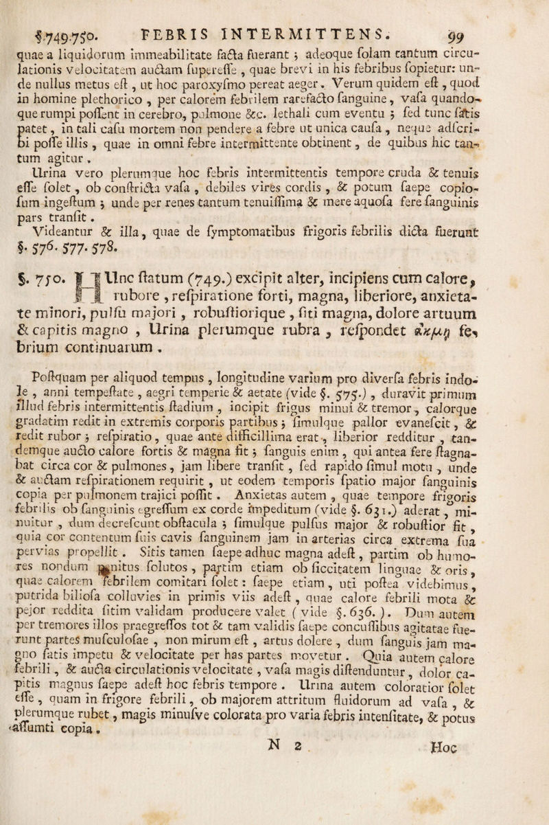 quae a liquidorum immeabllitate fada fuerant 3 adeoque fotam cantum circu¬ lationis velocitatem au clam fupereffe , quae brevi in his febribus fopietur: un¬ de nullus metus eft , ut hoc paroxyfmo pereat aeger. Verum quidem eft , quod in homine plethorico , per calorem febrilem rarefado fanguine, vafa quando- que rumpi poffent in cerebro, pulmone &amp;q. lethali cum eventu 5 fed tunc fatis Eatet, in tali cafu mortem non pendere a febre ut unica caufa , neque adi eri- i polle illis , quae in omni febre intermittente obtinent, de quibus hic tan- tum agitur, lirina vero plerumque hoc febris intermittentis tempore cruda &amp; tenuis efie folet, ob conftrida vafti , debiles vires cordis , &amp; potum faepe copio- fum ingeftum 3 unde per renes tantum tenuifliina Sc mere aquofa fere fanguinis pars tranfit. Videantur 8c illa, quae de fymptornatibus frigoris febrilis dida fuerant §• 576' 577• S7&amp; §. 7jo. ¥ J| Une tetum (749.) excipit alter, incipiens cum calore f | | rubore , refpiratione forti, magna, liberiore, anxieta¬ te minori, pulfii majori, rebulli ori que , fiti magna, dolore artuum &amp; capitis magno , Urina plerumque rubra, relpondet £k(jl§ fe^ trium continuarum. Poftquam per aliquod tempus , longitudine varium pro diverfa febris indo¬ le , anni tempeftate , aegri temperie &amp; aetate (vide §. 575.) , duravit primum illud febris intermittentis ftadium , incipit frigus minui &amp; tremor, calorque gradatim redit in extremis corporis partibus 3 fimnlque pallor evanefeit 9 &amp; redit rubor 3 refpiratio, qnae ante difficillima erat-, liberior redditur , tan- demque audo calore fortis &amp; magna fit 3 fanguis enim , qui antea fere flagna¬ bat circa cor &amp; pulmones, jam libere tranfit , fed rapido fimul motu , unde &amp; audam refpirationem requirit , ut eodem temporis fpatio major fanguinis copia per pulmonem trajici poffit. Anxietas autem , quae tempore friororis febrilis ob fanguinis egrefium ex corde impeditum (vide §. 631.) aderat , mi¬ nuitur , dum decrefcunt obftacula 3 fimulque pulfus major &amp; robuftior fit quia cor contentum fuis cavis fanguinem jam in arterias circa extrema fua pervias propellit . Sitis tamen faepe adhuc magna adeft , partim ob humo¬ res nondum opitus folutos , partim etiam ob ficcitatem linguae &amp; oris, quae calorem Febrilem comitari folet: faepe etiam, uti poftea videbimus, putrida biliofa colluvies in primis viis adeft , quae calore febrili mota &amp; pejor reddita fitim validam producere valet ( vide §.636.). Dum autem per tremores illos praegreftos tot &amp; tam validis faepe concuftibus agitatae fue¬ runt partes mufculofae , non mirum eft, artus dolere , dum fanguis jam ma¬ gno fatis impetu &amp; velocitate per has partes movetur . Quia autem calore febrili, &amp; auda circulationis velocitate , vafa magis diftenduntur , dolor ca¬ pitis magnus faepe adeft hoc febris tempore . Urina autem coloratior folet effe , quam in frigore febrili, ob majorem attritum fluidorum ad vafa 8c plerumque rubet, magis minnfve colorata pro varia febris intenfitate, &amp; potus 'aliumti copia» . r Hoc N 2