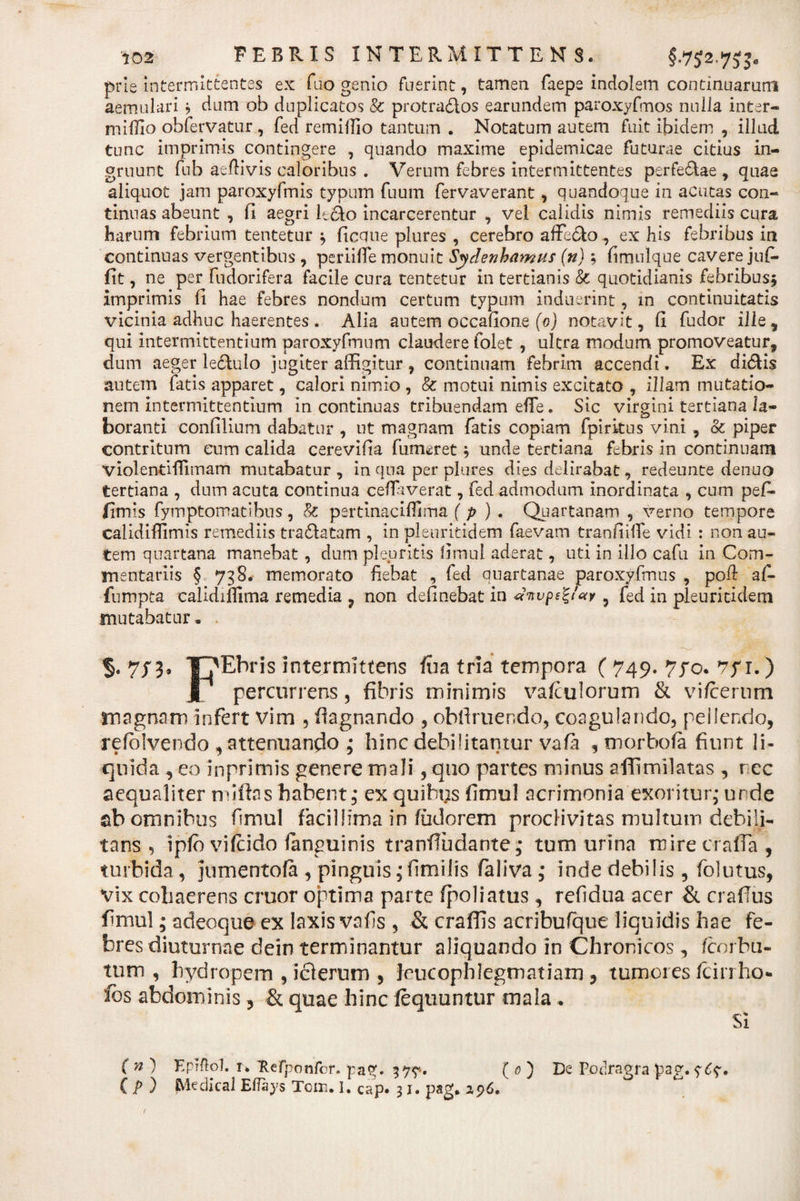 prie intermittentes ex ftio gemo fuerint, tamen faepe indolem continuarum aemulari ? dum ob duplicatos &amp; protradlos earundem paroxyfmos nulla inter- miEio obfervatur , fed remiffio tantum . Notatum autem fuit ibidem , illud tunc imprimis contingere , quando maxime epidemicae futurae citius in¬ gruunt fub aetiivis caloribus . Verum febres intermittentes perfe&amp;ae , quae aliquot jam paroxyfmis typum fuum fervaverant, quandoque in acutas con¬ tinuas abeunt , fi aegri le&amp;o incarcerentur , vel calidis nimis remediis cura harum febrium tentetur ^ ficnue plures , cerebro affeclo, ex his febribus in continuas vergentibus , periiiTe monuit Sydenhnmus (n); timnlque cavere jufi. fit, ne per fudorifera facile cura tentetur in tertianis &amp; quotidianis febribusj imprimis fi hae febres nondum certum typum induerint, in continuitatis vicinia adhuc haerentes . Alia autem occatione (0) notavit, ti fudor ille , qui intermittentium paroxyfmum claudere folet , ultra modum, promoveatur, dum aeger le£tulo jugiter affigitur, continuam febrim accendi. Ex di&amp;is autem fatis apparet, calori nimio , &amp; motui nimis excitato , illam mutatio¬ nem intermittentium in continuas tribuendam efTe. Sic virgini tertiana la¬ boranti confilium dabatur , ut magnam fatis copiam fpiritus vini, &amp; piper contritum eum calida cerevitia fumeret $ unde tertiana febris in continuam violentHTimam mutabatur, in qua per plures dies delirabat, redeunte denuo tertiana , dum acuta continua cetiaverat, fed admodum inordinata , cum pef- fimxs fymptomatlbus, &amp;C pertinaciflima (p ) . Quartanam , verno tempore calidiffimis remediis tra£latam , in pleuritidem faevam trantiitie vidi : non au¬ tem quartana manebat, dum pleuritis timui aderat, uti in illo cafu in Com¬ mentariis § 738. memorato fiebat , fed auartanae paroxyfmus , poti af- fumpta calidiflima remedia ? non detinebat in d‘nvps%i'«y 5 fed in pleuritidem mutabatur * §. T?Ebris intermittens fua tria tempora ( 749. 770. 1.) I percurrens , fibris minimis vafculorum &amp; vi/cerum magnam infert vim , flagnando , obliniendo, coagulando, pellendo, refblvendo , attenuando ; hinc debilitantur vatii , morbofa fiunt li¬ quida , eo inprimis genere mali, quo partes minus affimilatas , ree aequaliter n tilias habent; ex quibus fimul acrimonia exoritur; unde ab omnibus fimul facillima in fudorem proclivitas multum debili¬ tans , iplo vilcido languinis tranfiudante; tum urina rcirecrafia, turbida, jumentofa , pinguis; fimilis faliva ; inde debilis, folutus, vix cohaerens eruor optima parte fpoliatus , refidua acer &amp; crafius fimul; adeoque ex laxis vafis , &amp; craffis acribufque liquidis hae fe¬ bres diuturnae deinterminantur aliquando in Chronicos, fcnrbu- tum , hydropem , iclerum , leucophlegmatiam ? tumores fcirrho* ibs abdominis, &amp; quae hinc lequuntur mala , SI ( n) KpKlo]. r. Refponfor. pag, 27?.. ( 0 ) De PjDtlragra pay. ( P ) SViedical Eflays Tcm. I. Cap. 31. pag. 296.