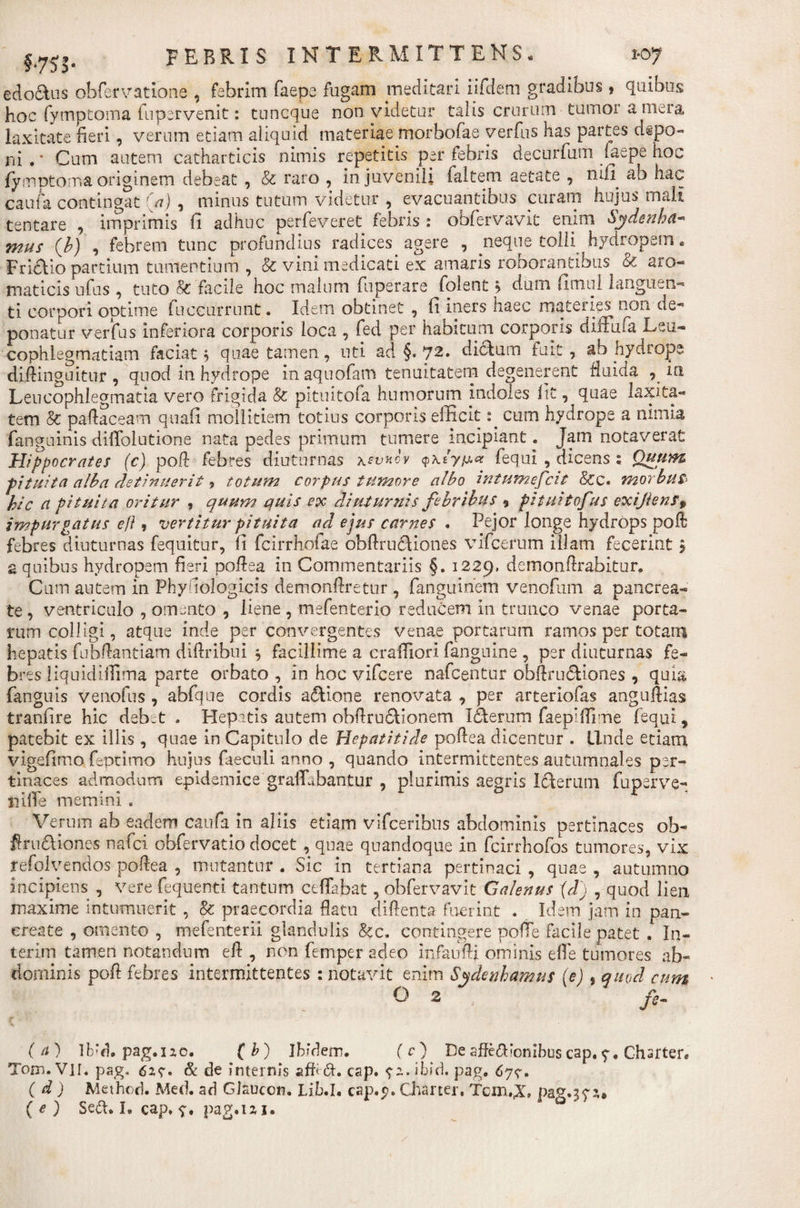 edoclus obfervatione , febrim faepe fugam meditari iifdem gradibus} quibus hoc fymptoma lupervenit: tuncque non videtur talis crurum tumor a mera laxitate fieri, verum etiam aliquid materiae morbofae verius has partes depo¬ ni . * Cum autem catharticis nimis repetitis per febris decorium faepe hoc fymptoma originem debeat , &amp; raro , in juvenili faltem aetate , mll ab hac caufa contingat (a) , minus tutum videtur , evacuantibus curam hujus mali tentare , imprimis fi adhuc perfeveret febris : obfervavit enim Sydenha- mus (b) , febrem tunc profundius radices agere , neque tolli hydropem. Fridlio partium tumentium , &amp; vini medicati ex amaris roborantibus aro¬ maticis ufus , tuto &amp;'facile hoc malum fuperare folent &gt; dum fitnul languen¬ ti corpori optime fuceurrnnt. Idem obtinet , fi iners haec materies non de¬ ponatur verfus inferiora corporis loca , fed per habitum corporis diffufa Leu¬ cophlegmatiam faciat 5 quae tamen, uti ac! §. 72. dictum fuit, ab hydrops diftinguitur , quod in hydrope in aquofam tenuitatem degenerent fluiaa in Leucophlegmatia vero frigida &amp; pituitofa humorum indoles fit, quae laxita¬ tem &amp; paftaceam quafi mollitiem totius corporis efficit: cum hydrope a nimia fanguinis diffiolutione nata pedes primum tumere incipiant. Jam notaverat Hippocrates (c) poA febres diuturnas \tvnov &lt;pxiy,u# fequi , dicens ; Quum pituita alba detinuerit , totum corpus tumore albo intumefcit &amp;c. morbus&gt; hic ci pituita oritur , quum quis ex diuturnis febribus , pituitofus exijienf% impurgatus efi, vertitur pituita ad ejus carnes . Pejor longe hydrops poft febres diuturnas fequitur, fi fcirrhofae obftrucHones vifcerum illam fecerint $ a quibus hydropem fieri poflea in Commentariis §. 1229, demonflrabitur. Cum autem in Phyfiologicis demonfiretur , fanguinem venofum a pancrea¬ te, ventriculo , omento , liene , mefenterio reducem in trunco venae porta- ftim colligi, atque inde per convergentes venae portarum ramos per totam hepatis fubfiantiam diftribui ^ facillime a crafliori fanguine , per diuturnas fe¬ bres liquidiffima parte orbato , in hoc vifcere nafcentur obllru&amp;iones , quia fanguis venofus , abfque cordis adtione renovata , per arteriofas anguflias tranfire hic debet . Hepatis autem obfiru6lionem Iderum faepiflime fequi, patebit ex illis , quae in Capitulo de Hepatitide poflea dicentur . Unde etiam vigefimo feptimo hujus faeculi anno , quando intermittentes autumnales per¬ tinaces admodum epidemice gralLbantur , plurimis aegris Icterum fuperve- iiilfe memini . Verum ab eadem caufa in aliis etiam vifceribns abdominis pertinaces ob- firu&amp;iones nafci obfervatio docet , quae quandoque in fcirrhofos tumores, vix refolvendos poflea , mutantur . Sic in tertiana pertinaci , quae , autumno incipiens , vere fequenti tantum ceffabat, obfervavit Galenus (d) , quod lien maxime intumuerit, &amp; praecordia flatu diflenta fuerint . Idem jam in pan¬ create , omento , mefenterii glandulis &amp;c. contingere poffe facile patet . In- terim tamen notandum efl , non femper adeo infaufti ominis efle tumores ab¬ dominis poft febres intermittentes : notavit enim Sydenhamus (e), quod cum O 2 fe, (a) lb‘d. pag.120. (b) Ibidem. (c) De affe&amp;ionibus cap. Chsrter. Tom. VII. pag. 62?. &amp; de internis afhdt. cap. ^z.ibid. pag. 6y&lt;?. ( d ) Method. Med. ad GJauccn. Lib.I. cap.y. Charter. Tcm.,X* ( e ) Sedi. I. cap, pag.izi.