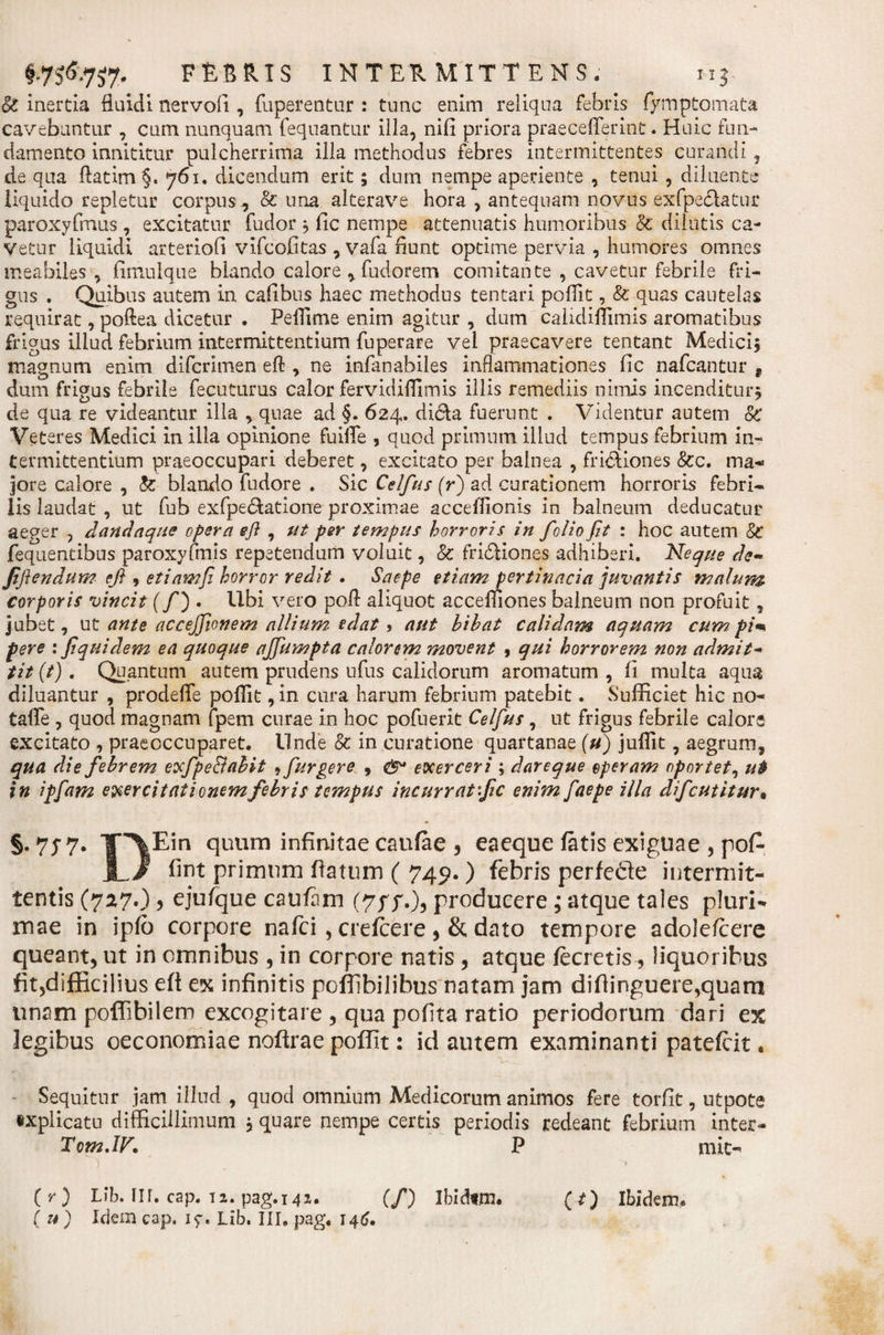 ♦•7S&amp;7S7' F£B R! S INT EU MITTENS. 115 &amp; inertia fluidi nervofi , fuperentur : tunc enim reliqua febris fymptomata cavebuntur , cum nunquam fequantur illa, nifi priora praecefferint. Huic fun¬ damento innititur pulcherrima illa methodus febres intermittentes curandi, de qua llatim §. 761. dicendum erit; dum nempe aperiente , tenui, diluente liquido repletur corpus, &amp; una alterave hora , antequam novus exfpeclatur paroxyfmus , excitatur fudor * fic nempe attenuatis humoribus &amp; dilutis ca¬ vetur liquidi arteriofi vifcofitas , vafa fiunt optime pervia , humores omnes meabiles-, fimulque blando calore , fudorem comitante , cavetur febrile fri¬ gus , Quibus autem in cafibus haec methodus tentari poffit, &amp; quas cautelas requirat, poftea dicetur . Pefftme enim agitur , dum calidiflimis aromatibus frigus illud febrium intermittentium fuperare vel praecavere tentant Medici, magnum enim difcrimen eft , ne infanabiles inflammationes fic nafcantur t dum frigus febrile fecuturus calor fervidiffimis illis remediis nimis incenditur* de qua re videantur illa , quae ad §. 624. dida fuerunt . Videntur autem 8c Veteres Medici in illa opinione fuiffe , quod primum illud tempus febrium in¬ termittentium praeoccupari deberet, excitato per balnea , fridiones &amp;c. ma¬ jore calore , &amp; blando fudore . Sic Celfus (r) ad curationem horroris febri¬ lis laudat , ut fub exfpedatione proximae acceffionis in balneum deducatur aeger , danda que opera efl , ut per tempus horroris in folio fit : hoc autem Sc fequentibus paroxyfmis repetendum voluit, &amp; fridiones adhiberi. Neque de- Jifiendum efi , etiam fi horror redit . Saepe etiampertinacia juvantis malum corporis vincit (fi) . Ubi vero poft aliquot accemones balneum non profuit, jubet, ut ante acceffionem allium edat, aut bibat calidam aquam cumpim fere : fiquidem ea quoque ajfiumpta calorem movent , qui horrorem non admit- tit (t). Quantum autem prudens ufus calidorum aromatum , fi multa aqua diluantur , prodelfe poffit, in cura harum febrium patebit. Sufficiet hic no- taffe , quod magnam fpem curae in hoc pofnerit Celfus, ut frigus febrile calore excitato , praeoccuparet. Unde &amp; in curatione quartanae (u) juflit, aegrum, qua die febrem exfpe&amp;abit , furgere , &amp; exerceri , dareque operam oportet, ui in ipfam exercitationem febris tempus incurrat fic enim faepe illa dficutitur• §.777. lP\Ein quum infinitae caufae , eaeque fatis exiguae , po£ ]L/ fint primum flatum ( 749. ) febris perfedte intermit¬ tentis (727.), ejufque cauftm producere; atque tales pluri¬ mae in ipfo corpore nafci , creffcere , &amp; dato tempore adolefcere queant, ut in omnibus , in corpore natis , atque fecretis, liquoribus fitjdifEcilius eft ex infinitis poffibilibus natam jam diflinguere,quam unam poffibilem excogitare , qua polita ratio periodorum dari ex legibus oeconomiae noftrae poffit: id autem examinanti patefcit. Sequitur jam illud , quod omnium Medicorum animos fere torfit, utpote explicatu difficillimum , quare nempe certis periodis redeant febrium inter- Tom.IF. P mit- ) ’ . ^ ( u ) Idem cap. iy. Lib. III, pag. 14^.