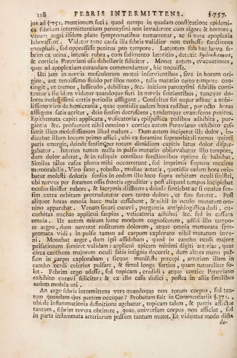 jus ad §*7£i. mentionem feci } quod nempe in quadam conAItutione epidemi¬ ca febrium intermittentium paroxyfmi non invaderent cum rigore &amp; horrore * verum aegri iifdem plane fymptomatibus tentarentur , ac fi vera apoplexia laborafient. Videtur tunc caufa illa febris validior non turbato fundiones encephali, fed oppreilito penitus pro tempore . Latentem fub hac larva fe¬ brim ex urina , intenfe rubra , cum fedimento lateritio , detexit Sydenhamtir, Sc corticis Peruviani ufu debellavit feliciter . Monet autem , evacuationes f quae ad apoplexiam curandam commendantur , hic nocuito. liti jam in nervis mufculorum motui infervientibus , five in horum ori¬ gine , aut tenuiffimo fluido per illos moto , talis mutatio certo tempore con¬ tingit , ut tremor , laflitudo , debilitas , &amp;c. initium paroxyfmi febrilis comi¬ tentur $ fic idem videtur quandoque fieri in nervis fentientibus, tuncque doc¬ iores moleftillimi certis periodis affligunt . Confultus fui nuper adhuc a nobi- iiffimo viro de hemicrania , quae quotidie eadem hora redibat, per odo horas affligens fatis acriter , dein fenfim decrefcens , tandemque evanefcens penitus. Epithemata capiti applicata , veficatoria, epifpaflica pedibus adhibita , pur¬ gantia &amp;c. profuerunt nihil omnino* cortice autem Peruviano exhibito cef- favit ilico molefliflimum illud malum . Dum autem inciperet ille dolor , in¬ dicabat illum locum primo affici , ubi ex foramine fupraorbitali ramus quinti paris emergit, deinde fenlim^per totum dimidium capitis latus dolor difpsr- gebator . Interim tamen nulla in pulfu mutatio obfervabatur ilio tempore, dum dolor aderat, &amp; in reliquis omnibus fundionibus optime fe habebat. Similes tales cafus plores mihi occurrerunt , fed imprimis fequens maxime memorabilis . Viro fano , robuflo , mediae aetatis , quotidie eadem hora orie¬ batur molefti doloris fenfus in eodem illo loco fupra orbitam oculi finiftri, labi nervus per foramen oflis frontis egreditur ; pofl: aliquod tempus incipiebat oenius finitor rubere , &amp; lacrymis diffluere $ deinde fentiebat ac fi oculus fen¬ fim extra orbitam protruderetur cum tanto dolore , ut fere fureret. Pofl aliquot horas omnia haec mala cefiabant, &amp; nihil in oculo mutatum om¬ nino apparebat. Venam fecari curavi, purgantia antiphlogiflica dedi , cu¬ curbitas nuchae applicui faeplus , veficatoria adhibui &amp;c. fed in catoim omnia. Ut autem mirum hunc morbum cognofcerem, adfui illo tempo¬ ra aegro, dum noverat rediturum dolorem , atque omnia memorata fym- ptomata vidi ? in pulfu tamen ad carpum explorato nihil mutatum inve¬ ni . Monebat aeger , dum ipfi allidebam , quod in cantho oculi majore pullationem fentiret validam : applicui apicem minimi digiti arteriae , quae circa canthum majorem oculi fatis infignis decurrit, dum altera manu pul- fum in £arpo explorabam } ficque maniflfle percepi , arteriam illam in cantho oculi celerius pulfare , fo fimul longe fortius , quam naturaliter fo- let. Febrim erpo adeflfe , fed topicam , credidi $ atque cortice Peruviano exhibito curavi feliciter: &amp; ex illo cafu didici , poflea in aliis fimilibus eadem medela uti . An ergo febris intermittens vera quandoque non totam corpus , fed tan¬ tum qnandam ejus partem occupat ? Probatum fuit in Commentariis §,371. , tibi.de inflammationis definitione agebatur , topicam talem , &amp; partis affe&amp;ae tantum ^febrim revera obtinere , quae univerfum corpus non afficiat , fed in parte inflammata arteriarum pulfum tantum mutet. Et videntur modo di&amp;a de*’