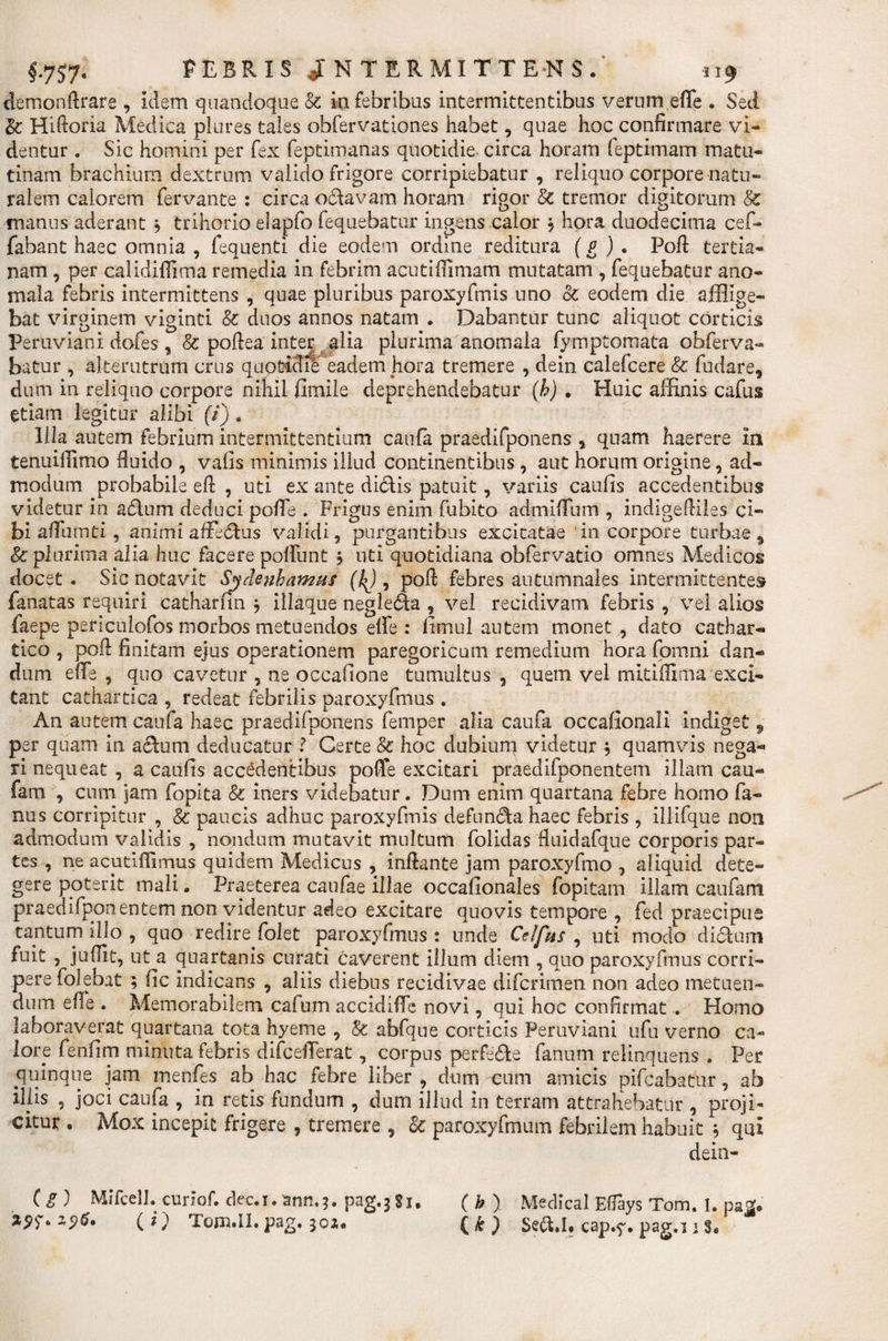 demonftrare , idem quandoque &amp; in febribus intermittentibus verum effe • Sed &amp;; Hilioria Medica piures tales obfervationes habet, quae hoc confirmare vi¬ dentur . Sic homini per fex feptimanas quotidie, circa horam feptimam matu¬ tinam brachium dextrum valido frigore corripiebatur , reliquo corpore natu¬ ralem calorem fervante : circa octavam horam rigor &amp; tremor digitorum &amp; manus aderant b trihorio elapfo fequebatur ingens calor j hora duodecima cef- fabant haec omnia , fequenti die eodem ordine reditura (g ) . Poli: tertia¬ nam , per calidiffima remedia in febrim acutiffimam mutatam , fequebatur ano- mala febris intermittens , quae pluribus paroxyfmis uno 8c eodem die afflige¬ bat virginem viginti &amp; duos annos natam . Dabantur tunc aliquot corticis Peruviani dofes, &amp; poliea inter alia plurima anomala fymptomata ohferva- batur , alterutrum crus quotidie eadem hora tremere , dein calefcere &amp; fudare, dum in reliquo corpore nihil fimiie deprehendebatur (h) . Huic affinis cafus etiam legitur alibi (i) . Illa autem febrium intermittentium caufa praedifponens , quam haerere in tenuiffimo fluido , valis minimis illud continentibus, aut horum origine, ad¬ modum probabile elP , uti ex ante dicfis patuit, variis caufis accedentibus videtur in adlum deduci pofie . Frigus enim fubito admiffum , indigediles ci¬ bi affumti , animi affedtus validi, purgantibus excitatae in corpore turbae $ &amp; plurima alia huc facere poliunt $ uti quotidiana obfervatio omnes Medicos docet. Sic notavit Sydenhamus (^), poli febres autumnales intermittentes fanatas requiri catharfin * illaque negle£fca , vel recidivam febris , vel alios faepe periculofos morbos metuendos elfe : limul autem monet, dato cathar- tico , pofi finitam ejus operationem paregoricum remedium hora fomni dan¬ dum effe , quo cavetur , ne occafione tumultus , quem vel mitifiima exci¬ tant cathartica , redeat febrilis paroxyfmus . An autem caufa haec praedifponens femper alia caufa occalionali indiget , per quam in achim deducatur i Certe &amp; hoc dubium videtur b quamvis nega¬ ri nequeat , a caufis accedentibus poffe excitari praedifponentem illam cau¬ fa m , cum jam fopita &amp; iners videbatur. Dum enim quartana febre homo fa- nus corripitur , &amp; paucis adhuc paroxyfmis defuncta haec febris , illifque non admodum validis , nondum mutavit multum folidas fluidafque corporis par¬ tes , ne acutiffimus quidem Medicus , inflante jam paroxyfmo , aliquid dete¬ gere poterit mali. Praeterea caufae illae occafionales fopitam illam caufam praedifponentemnon videntur adeo excitare quovis tempore , fed praecipue tantum illo , quo redire folet paroxyfmus : unde Celfns , uti modo diclum fuit , jufiit, ut a quartanis curati caverent illum diem , quo paroxyfmus corri¬ pere folebat ; fic indicans , aliis diebus recidivae difcrimen non adeo metuen¬ dum effe . Memorabilem cafum accidiffe novi, qui hoc confirmat . Homo laboraverat quartana tota hyeme , &amp; abfque corticis Peruviani ufu verno ca¬ lore fenfim minuta febris difdefferat, corpus perfefte fanum relinquens , Per quinque jam menfes ab hac febre liber , dum cum amicis pifcabatur, ab illis , joci caufa , in retis fundum , dum illud in terram attrahebatur , proji¬ citur . Mox incepit frigere , tremere , &amp; paroxyfmum febrilem habuit b qui dein- (g) Mifcell. curiof. dec.i. ann.3. pag.j Si. ( h ) Medical Elfays Tom. I. paZ. Z9T» ( O Iom.Il.pag.30i* (&amp;) Se&amp;.I* cap.^. pag.i i §*