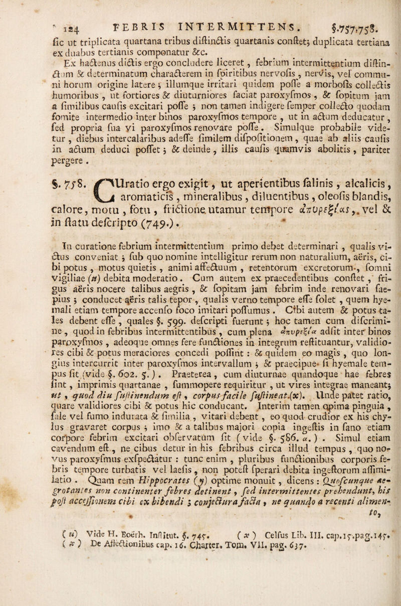 ile ut triplicata quartana tribus diftinctis quartanis confiet, duplicata tertiana ex duabus tertianis componatur &amp;c. Ex hadenus diotis ergo concludere liceret, febrium intermittentium diftin- &amp;um &amp; determinatum characterem in fpiritibus nervofis, nervis, vel commu¬ ni horum origine latere, illumque irritari quidem pofTe a morbofis collectis humoribus , ut fortiores &amp; diuturniores faciat paroxyfmos , &amp; fopitum jam &amp; fimilibus caufis excitari pofle , non tamen indigere femper collecto quodam fomite intermedio inter binos paroxyfmos tempore , ut in aCtum deducatur , fed propria fua yi paroxyfmos renovare pofte. Simulque probabile vide¬ tur , diebus intercalaribus adelTe fimilem difpofitionem, quae ab aliis caulis In a£tum deduci poflet j &amp; deinde, illis caufis quamvis abolitis, pariter pergere . 7/8. ^^Uratio ergo exigit, ut aperientibus felinis , alcalicis, aromaticis , mineralibus , diluentibus , oleofis blandis, calore, motu , fotu , frittione.utamur tempore 0L7ivps%t'as&gt;m vel &amp; In flatu defcripto (749.). * In curatione febrium intermittentium primo debet determinari , qualis vi- £fcus conveniat * fub quo nomine intelligitur rerum non naturalium, aeris, ci¬ bi potus , motus quietis , animi affe&amp;uum , retentorum excretorum-, fomni vigiliae (tt) debita moderatio . Cum autem ex praecedentibus confiet , fri¬ gus aeris nocere talibus aegris , &amp; fopitam jam febrim inde renovari fae- pius * conducet aeris talis tepor , qualis verno tempore elTe folet , quem hye- inali etiam tempore accenfo foco imitari poffumus. Ctbi autem &amp; potus ta¬ les debent elTe , quales §. 599. defcripti fuerunt, hoc tamen cum difcrimi- ne , quod in febribus intermittentibus, cum plena Arvpe%t« adiit inter binos paroxyfmos , adeoque omnes fere fun&amp;iones in integrum reftituantur, validio¬ res cibi &amp; potus meraciores concedi pofiint : &amp; quidem eo magis , quo lon¬ gius intercurrit inter paroxyfmos intervallum * &amp; praecipue* fi hyemale tem¬ pus fit (vide §. 602, 5,) . Praeterea , cum diuturnae quandoque hae febres fint, imprimis quartanae , fummopere requiritur , ut vires integrae maneant* ut , quod diu fufHnendum eft, corpus facile fuftineat.(x). llnde patet ratio, quare validiores cibi &amp; potus hic conducant. Interim tamen opima pinguia , fale vel fumo indurata &amp; fimilia , vitari debent, eo quod crudior ex his chy¬ lus gravaret corpus * imo &amp; a talibus majori copia ingefiis in fano etiam corpore febrim excitari ohfervatam fit (vide §. 58 6. a.) . Simul etiam cavendum eft , necibus detur in his febribus circa illud tempus, quo nor vus paroxyfmus exfpe&amp;atur : tunc enim , pluribus functionibus corporis fe¬ bris tempore turbatis vel laeiis , non poteft fperari debita ingefiorum afiimi- latio . Qqam rem Hippocrates (y) optime monuit, dicens: Qitofcunque ae¬ grotantes non continenter febres detinent 9 fed intermittentes prehendunt, his foji accejJJonem cibi ex bibendi 5 conjeci ur a faci a 9 ne quando a recenti alirnen- * ♦ * C u'j Vide H. Boerh. Inflitut. §, 747. ( x ) Celfus Lib. III. cap.17.pag.14f* ( # ) Ec Afte&amp;ionibus cap. 16. Ctoter, Tojn* VII. pag. 637.