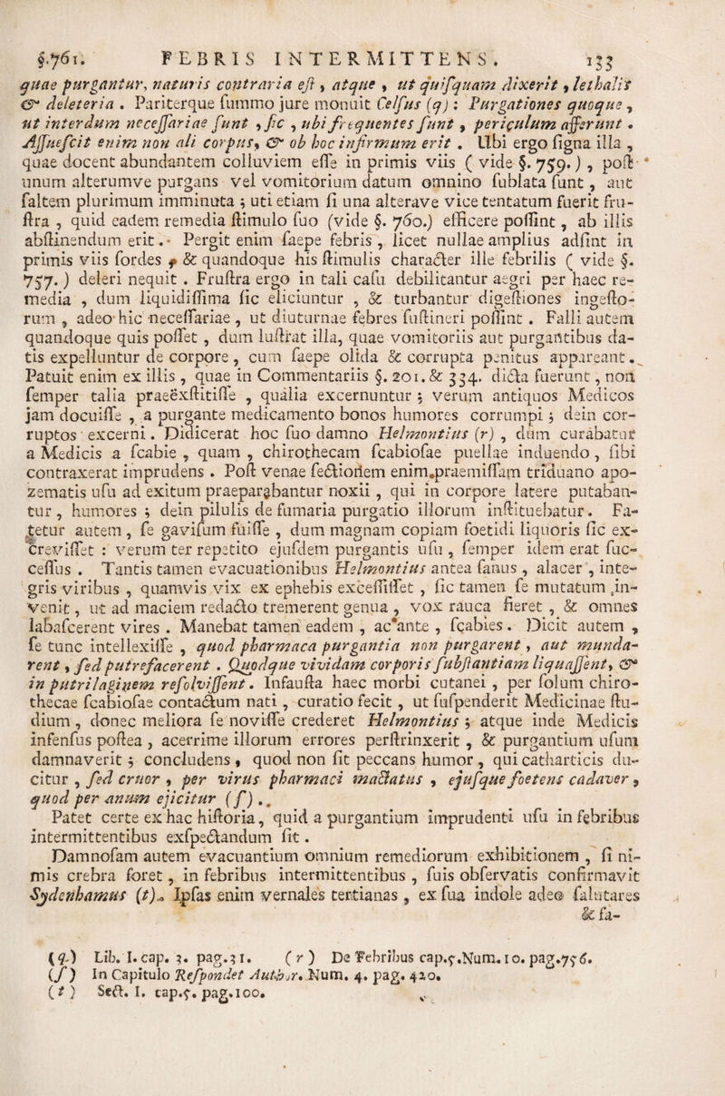 quae purgantur, naturis contraria eft, atque , quifquam dixerit, lethalis 0* deleteria . Pariterque fummo jure monuit O/f/o* : Purgationes quoque, interdum necejfariae funt , fic , frequentes funt , periculum afferunt, Ajfiuefcit enim non ali corpus« 0- ob hoc infirmum erit . libi ergo figna illa , quae docent abundantem colluviem efie in primis viis ( vide §. 759.) , poT unum alterumve purgans vel vomitorium datum omnino fublata funt, aut faltem plurimum imminuta ; uti etiam fi una alterave vice tentatum fuerit fru- flra , quid eadem remedia ftimulo fuo (vide §. 760.) efficere pofimt, ab illis abftinendum erit. - Pergit enim faepe febris, licet nullae amplius adfint in primis viis fordes f &amp; quandoque his Hirnulis characler ille febrilis ( vide §. 757.) deleri nequit . Fruftra ergo in tali cafu. debilitantur aegri per haec re¬ media , dum liquidiffima fic eliciuntur , &amp; turbantur digefliones ingefto- rum , adeo hic neceffariae , ut diuturnae febres fuftineri poillnt . Falli autem quandoque quis pollet , dum luftrat illa, quae vomitoriis aut purgantibus da¬ tis expelluntur de corpore , cum faepe olida &amp; corrupta penitus appareant. Patuit enim ex illis, quae in Commentariis §. 201. &amp; 334, didla Fuerunt, non femper talia praeexftitiffe , qualia excernuntur 5 verum antiquos Medicos jam docuiffe , a purgante medicamento bonos humores corrumpi j dein cor¬ ruptos excerni. Didicerat hoc fuo damno Helmontius (r) , dum curabatur a Medicis a fcabie , quam , chirothecam fcabiofae puellae induendo, fibi contraxerat imprudens . Poft venae fe&amp;ioriem enim.praemilfam triduano apo- zematis ufu ad exitum praeparabantur noxii, qui in corpore latere putaban¬ tur , humores ; dein pilulis de fumaria purgatio illorum inftituebatur. Fa¬ netur autem , fe gavifum fuiife , dum magnam copiam foetidi liquoris fic ex- crevifiet : verum ter repetito ejufdem purgantis ufu , femper idem erat fuc- celfus . Tantis tamen evacuationibus Helmontius antea fanus , alacer ', inte¬ gris viribus , quamvis vix ex ephebis exceifilfet , fic tamen fe mutatam in¬ venit , ut ad maciem reda&amp;o tremerent genua , vox rauca fieret , &amp; omnes labafcerent vires . Manebat tamen eadem , accanta, fcabies . Dicit autem , fe tunc intellexilfe , quod pharmaca purgantia non purgarent, aut munda- rent, fedputrefacerent . Quodque vividam corporis fubfiantiam liquajjent, £9* in putrilaginem refolvijjent. Infaufta haec morbi cutanei , per folum chiro- thecae fcabiofae contaclum nati, curatio fecit , ut fufpenderit Medicinae flu- dium, donec meliora fe novifTe crederet Plelmontius ; atque inde Medicis infenfus pofiea , acerrime illorum errores perftrinxerit , &amp; purgantium ufuni damnaverit $ concludens , quod non fit peccans humor , qui catharticis du¬ citur , fed eruor , per virus pharmaci maBatus , ejufique foetens cadaver 9 quod per anum ejicitur (f) , b Patet certe ex hac hifioria, quid a purgantium imprudenti ufu in febribus intermittentibus exfpe&amp;andum fit. Damnofam autem evacuantium omnium remediorum exhibitionem , fi ni¬ mis crebra foret, in febribus intermittentibus , fuis obfervatis confirmavit ■Sydenhamus (t),a Ipfas enim vernales tertianas, exfua indole adeo falutares &amp;fa- {$) LiVl.cap. ?• pag.;i. (r) De febribus cap.^.Num, I0. pag.7?6. (f) In Capitulo Refpondet Auth^r* Num. 4. pag. 4*0,