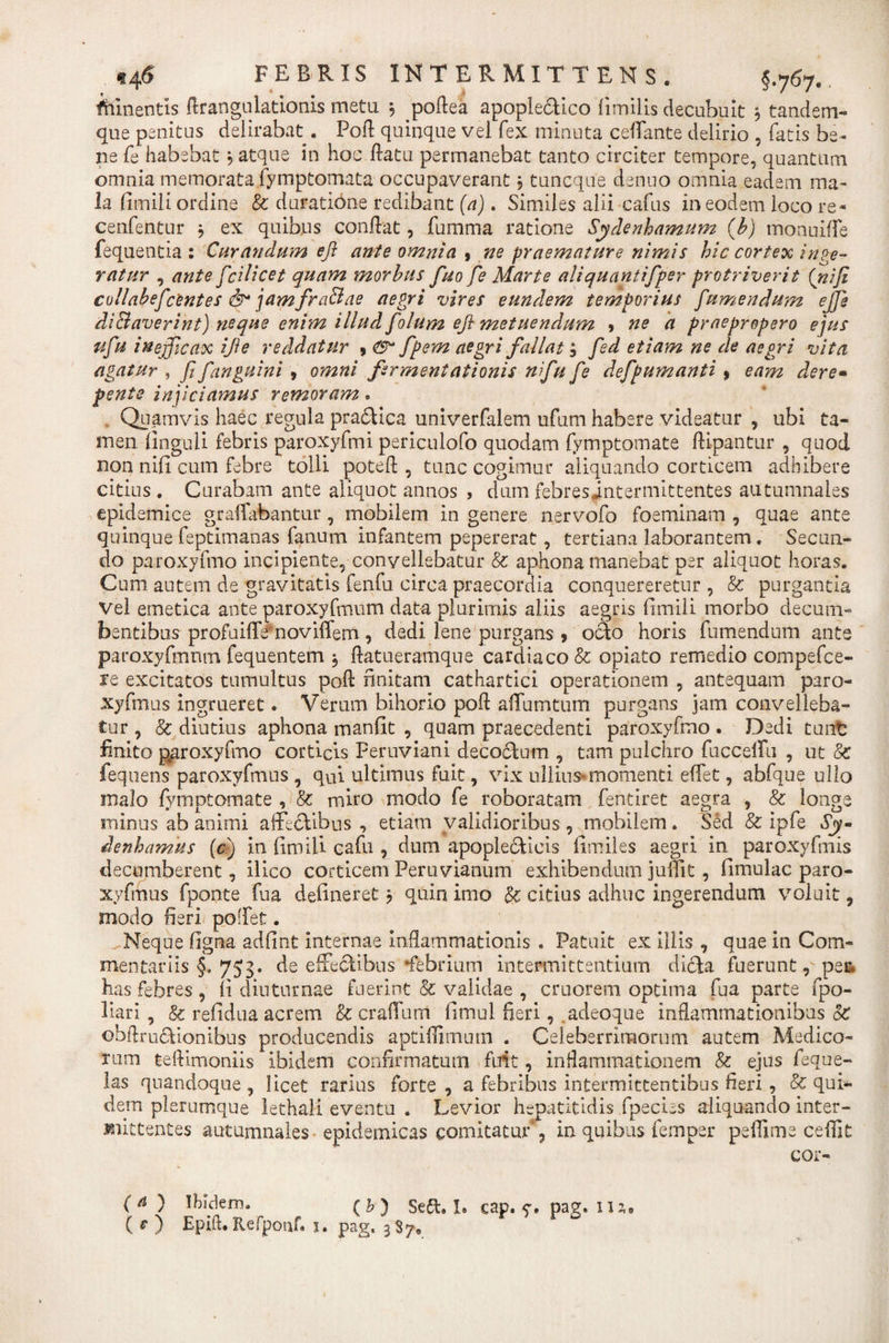 fhinentis ftrangulationis metu 5 poftea apoplectico fimilis decubuit 3 tandem- que penitus delirabat. Poti quinque vel fex minuta ceffante delirio , fatis be¬ ne fe habebat 5 atque in hoc flatu permanebat tanto circiter tempore, quantum omnia memorata fymptomata occupaverant; tuncque dsnno omnia eadem ma¬ la fiinili ordine &amp; duratione redibant (a). Similes abi cafus in eodem loco re* cenfentur , ex quibus conflat, fumma ratione Sydenhamum (b) monuiffe fequentia : Curandum efl ante omnia 9 ne praemature nimis hic cortex inge¬ ratur , ante fcilicet quam morbus fuo fe Marte aliquantifper protriverit (niji collabefc'entes &amp; jamfrafflae aegri vires eundem temporius fumendum ejfe difflaverint) neque enim illud folum eft metuendum , ne a praepropero ejus ufu inefficax ijie reddatur 9 &amp; fpem aegri fallat; fed etiam ne de aegri vita agatur , fi fanguini , omni firmentationis nifu fe defpumanti9 eam dere- pente injiciamus remoram. Quamvis haec regula pra&amp;ica univerfalem ufum habere videatur , ubi ta¬ men Unguli febris paroxyfmi periculofo quodam fymptomate ftipantur , quod non niti cum febre tolli poteft , tunc cogimur aliquando corticem adhibere citius . Curabam ante aliquot annos , dum febresintermittentes autumnales epidemice graffabantur , mobilem in genere nervofo foeminam , quae ante quinquefeptimanas fanum infantem pepererat, tertiana laborantem. Secun¬ do paroxyfmo incipiente, convellebatur &amp; aphona manebat per aliquot horas. Cum autem de gravitatis fenfu circa praecordia conquereretur , &amp; purgantia vel emetica ante paroxyfmum data plurimis aliis aegris fimili morbo decum¬ bentibus profaiffefnoviffem, dedi lene purgans 9 o&amp;o horis fumendum ante paroxyfmnm fequentem $ ftatueramque cardiaco &amp; opiato remedio compefce- re excitatos tumultus pofl finitam cathartici operationem , antequam paro- xyfmus ingrueret. Verum bihorio pofl: affumtum purgans jam convelleba¬ tur , &amp; diutius aphona m an fit , quam praecedenti paroxyfmo . Dedi tunt finito paroxyfmo corticis Feruviani decoctum , tam pulchro fuccelfu , ut &amp; fequens paroxyfmus , qui ultimus fuit, vix ullius* momenti effet, abfque ullo malo fymptomate , &amp;: miro modo fe roboratam fentiret aegra , &amp; longe minus ab animi affectibus , etiam validioribus , mobilem. Sed &amp; ipfe 6jy- denhamus (c) in fimili cafn , dum apoplecticis fimiles aegri in paroxyfmis decumberent, ilico corticem Peruvianum exhibendum juffit, fimulac paro¬ xyfmus fponte fua detineret? quin imo &amp; citius adhuc ingerendum voluit, modo fieri poffet. Neque tigna adfint internae inflammationis . Patuit ex illis , quae in Com¬ mentariis §. 753. de effectibus -febrium intermittentium dicta fuerunt, pei* has febres , fi diuturnae fuerint &amp; validae , cruorem optima fua parte fpo- liari , &amp; refidua acrem &amp; cratium timui fieri, adeoque inflammationibus &amp; obftrudtionibus producendis aptiffimurn . Celeberrimorum autem Medico¬ rum teflimoniis ibidem confirmatum fuit, inflammationem &amp; ejus feque- las quandoque , licet rarius forte , a febribus intermittentibus fieri , &amp; qui¬ dem plerumque lethali eventu . Levior hepatitidis fpecies aliquando inter¬ mittentes autumnales epidemicas comitatur , in quibus femper pefiime cefiit cor- (a ) Ibidem. (&amp;) Se£t. 1* cap. y. pag. nj0