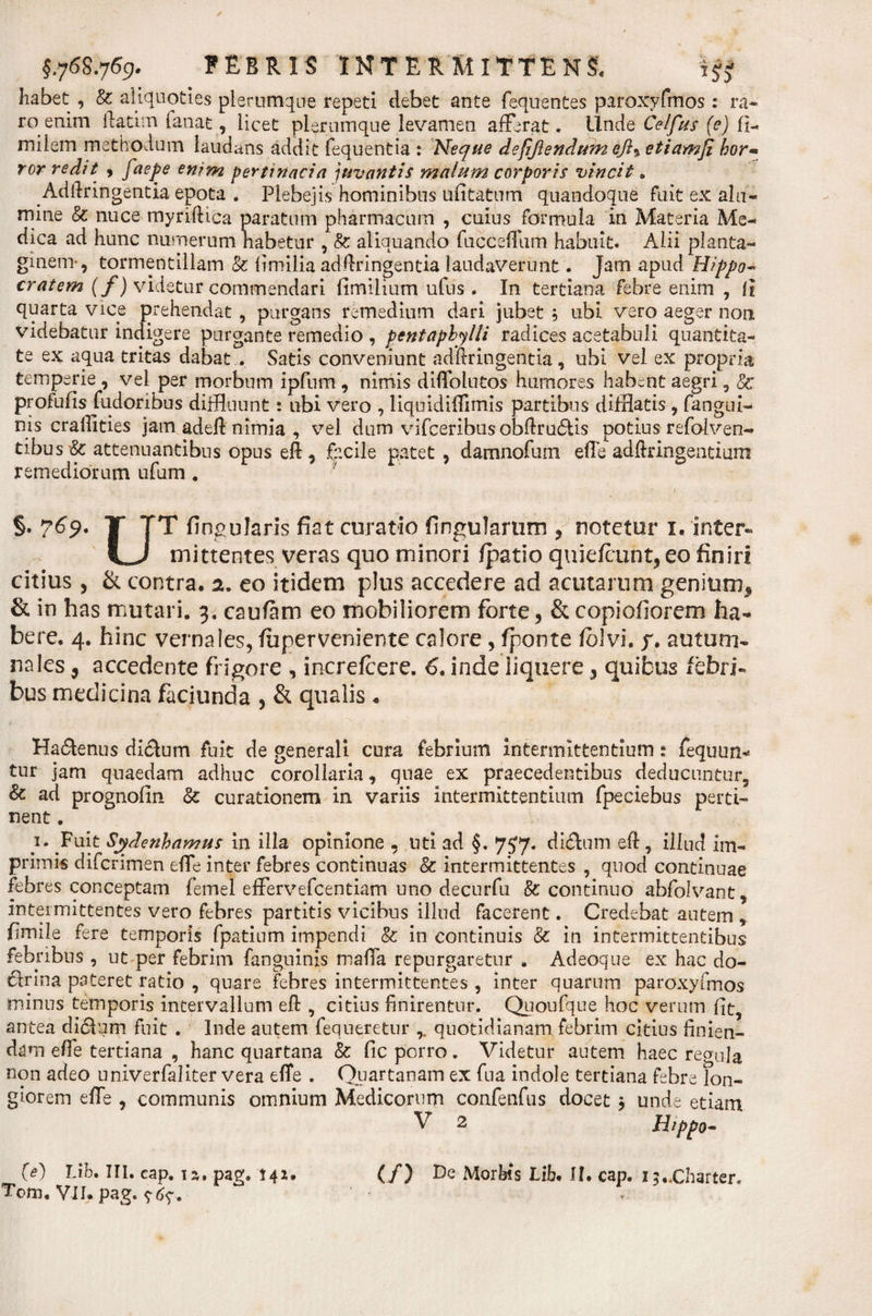 habet , &amp; aliquoties plerumque repeti debet ante fequentes paroxyfmos: ra¬ ro enim ftatim fanat, licet plerumque levamen afferat. Unde Celfus (e) fi- miiem methodum laudans addit fequentia : Neque defijiendum efl^etiamji hor* ror redit , faepe enim pertinacia juvantis malum corporis vincit a Adldringentia epota . Plebejis hominibus ufitatum quandoque fuit ex alu¬ mine &amp; nuce myriftica paratum pharmacum , cuius formula in Materia Me¬ dica ad hunc numerum habetur , 8c aliquando fucceflum habuit. Alii planta¬ ginem-, tormentillam &amp; fimilia adftringentia laudaverunt. Jam apud Hippo- cratem (f) videtur commendari fimilium ufus. In tertiana febre enim , ii quarta vice prehendat , purgans remedium dari jubet , ubi vero aeger non videbatur indigere purgante remedio , pentaphylli radices acetabuli quantita¬ te ex aqua tritas dabat . Satis conveniunt adftringentia , ubi vel ex propria temperie , vel per morbum ipfum, nimis diffolutos humores habent aegri , Sc profufis fudoribus diffluunt: ubi vero , liquidiffimis partibus difflatis , fangui- nis craftities jam adeft nimia , vel dum vifceribus obftru&amp;is potius refolven- tibus &amp; attenuantibus opus eft , facile patet, damnofum efte adftringentium remediorum ufum * §. 769. T TT lingularis fiat curatio fingulartim , notetur 1« inter¬ ii mittentes veras quo minori fpatio quiefeunt, eo finiri citius , &amp; contra. 2. eo itidem plus accedere ad acutarum genium* &amp; in has mutari. 3. caufam eo mobiliorem forte, &amp; copiofiorem ha¬ bere. 4. hinc vernales, fuperveniente calore , fponte folvi. p. autum¬ nales , accedente frigore , increfcere. 6. inde liquere, quibus febri¬ bus medicina faciunda , &amp; qualis « Ha&amp;enus di&amp;um fuit de generali cura febrium intermittentium : fequun- tur jam quaedam adhuc corollaria, quae ex praecedentibus deducuntur, &amp; ad prognofin &amp; curationem in variis intermittentium fpeciebus perti¬ nent . }• Fuit Sydenhamus in illa opinione , uti ad §. 757. di&amp;um eft , illud im¬ primis diferimen effe inter febres continuas &amp; intermittentes , quod continuae febres conceptam femel effervefeentiam uno decurfu &amp; continuo abfolvant, intermittentes vero febres partitis vicibus illud facerent. Credebat autem , fimile fere temporis fpatium impendi &amp; in continuis &amp; in intermittentibus febribus , ut per febrim fangninis maffa repurgaretur . Adeoque ex hac do¬ ctrina pateret ratio , quare febres intermittentes , inter quarum paroxyfmos minus temporis intervallum eft , citius finirentur. Quoufque hoc verum fit? antea di&amp;um fuit . Inde autem fequeretur quotidianam febrim citius finien¬ dam effe tertiana , hanc quartana &amp; fic porro. Videtur autem haec re&lt;mla non adeo univerfaliter vera effe . Otiar tanam ex fu a indole tertiana febre lon¬ giorem effe , communis omnium Medicorum confenfus docet 3 unde etiam V 2 Hippo- (/) Morbis Lib. II. cap. i$..Charter. (e') Lib, III. cap. ia. pag. 141.