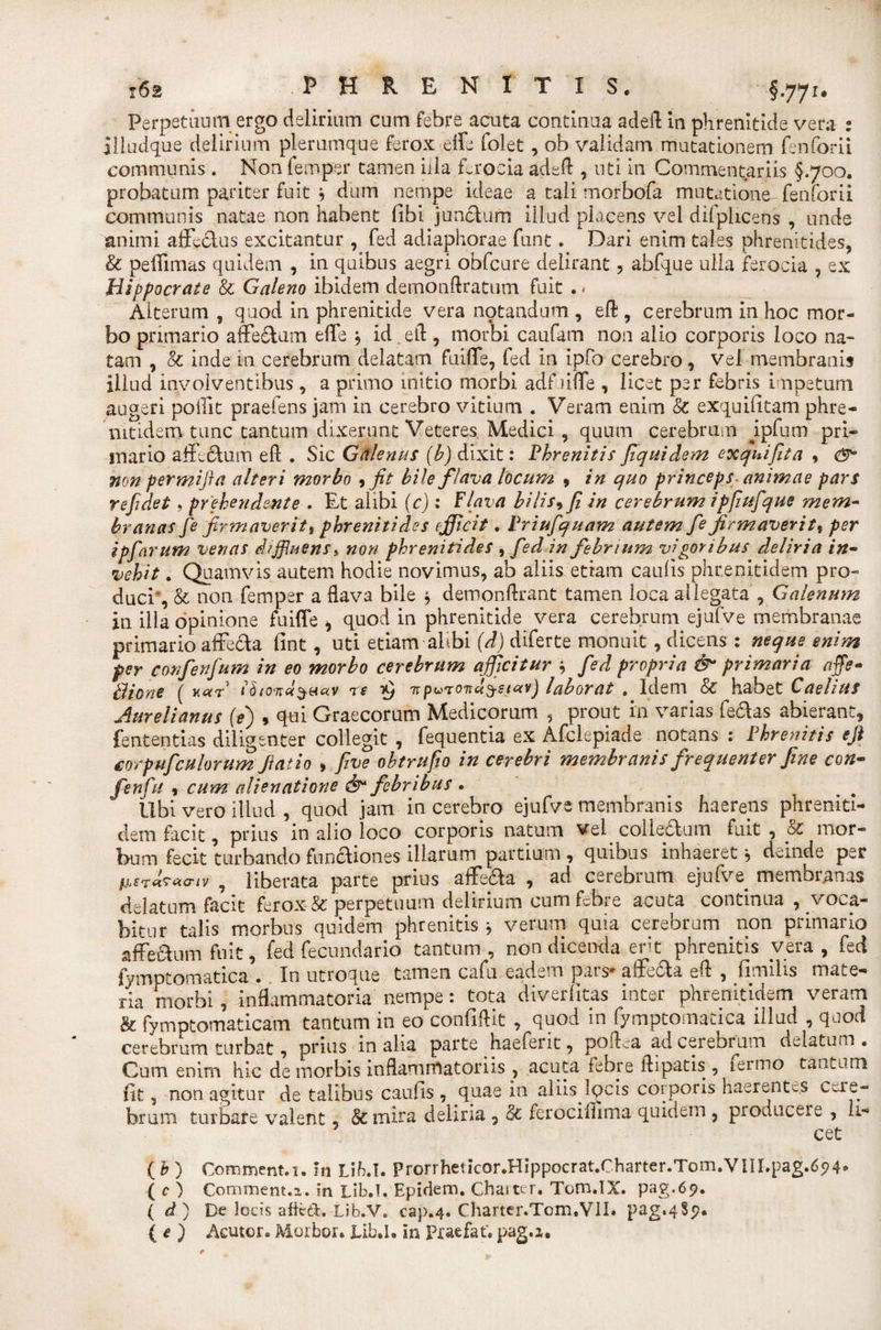 Perpetuum ergo delirium cum febre acuta continua adeft in phrenitide vera : SlLudque delirium plerumque ferox effe folet, ob validam mutationem fenforii communis. Non femper tamen illa ferocia adeft , uti in Commentariis §.700. probatum pariter fuit 9 dum nempe ideae a tali morbofa mutatione fenforii communis natae non habent libi junctum illud placens vel difpiicens , unde animi affectus excitantur , fed adiaphorae funt. Dari enim tales phrenitides, &amp; peffimas quidem , in quibus aegri obfcure delirant, abfque ulla ferocia , ex Hippocrate &amp; Galeno ibidem demonftratum fuit . &lt; Alterum , quod in phrenitide vera notandum , eft , cerebrum in hoc mor¬ bo primario affectam effe j id. eft, morbi caufam non alio corporis loco na¬ tam , &amp; inde in cerebrum delatam fuiffe, fed in ipfo cerebro, vel membranis illud involventibus , a primo initio morbi adf liffe , licet per febris impetum augeri poffit praeiens jam in cerebro vitium . Veram enim &amp; exquilitam phre- mtidetn tunc tantum dixerunt Veteres Medici , quum cerebrum ipfura pri¬ mario affectum eft . Sic Galenas (b) dixit: Phrenitis fiquidem exquifita 9 non permifta alteri morbo 9 fit bile flava locum 9 in quo princeps- animae pars refidet 9 prehendente . Et alibi (c) : Flava bilis9 fi in cerebrum ipfiufique mem¬ branas fe firmaveritt phrenitides efficit. Priufquam autem fe firmaverit9 per ipfarum venas diffluens,, non phrenitides 9 fed in febrium vigoribus deliria in¬ vehit . Quamvis autem hodie novimus, ab aliis etiam caulis phr e nitidem pro¬ duci*, &amp; non femper a flava bile $ demonftrant tamen loca allegata , Galenum in illa opinione fuiffe , quod in phrenitide vera cerebrum ejufve membranae primario affecta fint, uti etiam alibi (d) diferte monuit, dicens : neque enim per confenfum in eo morbo cerebrum afficitur $ fed propria &amp; primaria affe- Bione ( u«r thond^actv re £ npuroncljetav) laborat . Idem Sc habet Caelius Aurelianus (e) , qui Graecorum Medicorum , prout in varias fedas abierant, lentendas diligenter collegit , fequentia ex Afclepiade notans : Phrenitis eft corpuficulorum Jiat io &gt; five obtrufio in cerebri membranis frequenter fine con- fenfu 9 cum alienatione &amp; febribus . libi vero illud , quod jam in cerebro ejufve membranis haereps phreniti- dem facit, prius in alio loco corporis natum vel collebtum fuit , &amp; mor¬ bum fecit turbando functiones illarum partium , quibus inhaeret 9 deinde per p,ffTiraaiv , liberata parte prius affe&amp;a , ad cerebrum ejufve membranas delatum facit ferox &amp; perpetuum delirium cum febre acuta continua , voca¬ bitur talis morbus quidem phrenitis j verum quia cerebrum non primario affectum fuit, fed fecundario tantum, non dicenda erit phrenitis vera, fed fymptomatica . In utroque tamen cafu eadem pars* affe£ta eft , fimilis mate¬ ria morbi, inflammatoria nempe: tota diverlitas inter phrenitidem veram &amp; fymptomaticam tantum in eo confiftit , quod in fymptomatica illud , quod cerebrum turbat, prius in alia parte haefent, poftea adceiebrum delatum. Cum enim hic de morbis inflammatoriis, acuta febre ftipatis , fermo tantum fit, non agitur de talibus caulis, qiiae in aliis locis corporis haerentes Cere¬ brum turbare valent, mira deliria , &lt;k ferocimma quidem , producere , li¬ cet ( b ) Conamenti, m Lih.l. Prorrheticor.Hippocrat.Charter.Tom.VlII.pag.694- ( c ) Commem.a. in Lib.T. Epidem. Charter. Tom.lX. pag.69. ( d ) De locis a ficti. Lib.V. cap.4. Charter.Tom.VlI. pag.qSp. ( e ) Acutor. Morbor. Xib.I. in Praefat'. pag.i.