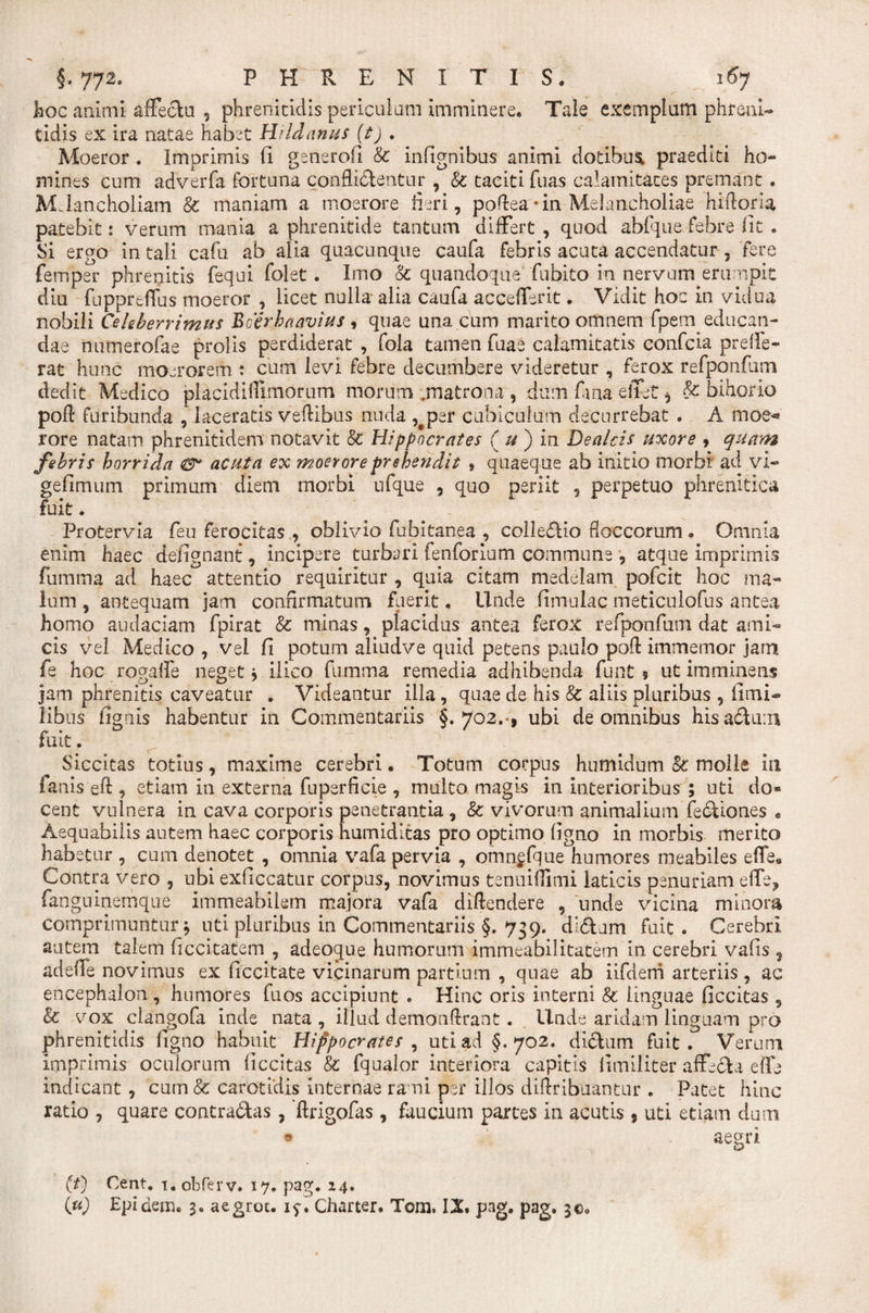 hoc animi affectu , phrenitidis periculum imminere. Tale exemplum phreni¬ tidis ex ira natae habet Hi id anus (t) . Moeror . Imprimis fi generofi &amp; infignibus animi dotibusi praediti ho¬ mines cum adverfa fortuna conflictentur , &amp; taciti fuas calamitates premant. MJancholiam &amp; maniam a moerore fieri, poftea -in Melancholiae hiftoria patebit: verum mania a phrenitide tantum differt , quod abfque febre fit . Si ergo in tali cafu ab alia quacunque caufa febris acuta accendatur , fere ferriper phrenitis fequi folet. Imo oc quandoque fubito in nervum erumpit diu fuppreffus moeror , licet nulla alia caufa accefferit. Vidit hoc in vidua nobili Celeberrimus Bcerhaavius, quae una cum marito omnem fpem educan¬ dae nutnerofae prolis perdiderat , fola tamen fuae calamitatis eonfcia preffe¬ rat hunc moerorem i cum levi febre decumbere videretur , ferox refponfum dedit Medico placidiffimorum morum .matrona , dum fana effet * &amp; bihorio poft furibunda , laceratis veftibus nuda ,sper cubiculum decurrebat . A moe* rore natam phrenitidem notavit &amp; Hippocrates ( u ) in De alcis uxore 9 quam febris horrida &amp; acuta ex moerore prehendit » quaeque ab initio morbi ad vi- gefimum primum diem morbi ufque , quo periit , perpetuo phrenitica fuit. Protervia Ceu ferocitas , oblivio fubitanea , colledio floccorum . Omnia enim haec defignant, incipere turbari fenforium commune , atque imprimis fumma ad haec attentio requiritur , quia citam medelam pofcit hoc ma¬ lum , antequam jam confirmatum fuerit. Unde (imulae meticulofus antea homo audaciam fpirat &amp; minas, placidus antea ferox refponfum dat ami¬ cis vel Medico , vel fi potum aliudve quid petens paulo poft immemor jam fe hoc rogaffe neget j ilico fumma remedia adhibenda funt » ut imminens jam phrenitis caveatur . Videantur illa, quae de his &amp; aliis pluribus , fimi- libas fignis habentur in Commentariis §.702.-, ubi de omnibus hisadum fuit. . ^ ^ 1 \ Siccitas totius, maxime cerebri. Totum corpus humidum &amp; molle in fanis eft , etiam in externa fuperficie , multo magis in interioribus ; uti do¬ cent vulnera in cava corporis penetrantia , &amp; vivorum animalium fediones « Aequabilis autem haec corporis humidicas pro optimo figno in morbis merito habetur , cum denotet , omnia vafa pervia , omnffque humores meabiles effe* Contra vero , ubi exficcatur corpus, novimus tenuiflimi laticis penuriam effe, fanguinemque immeabilem majora vafa diftendere , unde vicina minora comprimuntur 3 uti pluribus in Commentariis §. 739. didam fuit . Cerebri autem talem ficcitatem , adeoque humorum imrneabilitatem in cerebri vafis , adeffe novimus ex ficcitate vicinarum partium , quae ab iifdem arteriis, ac encephalon , humores fu os accipiunt . Hinc oris interni &amp; linguae ficcitas , &amp; vox clangofa inde nata , illud demonftrant. Unde aridam linguam pro phrenitidis figno habuit Hippocrates , uti ad §.702. didum fuit. Verum imprimis oculorum ficcitas &amp; fqualor interiora capitis (imiliter affeda effe indicant, cum&amp; carotidis internae rami per illos diftribuantur . Patet hinc ratio , quare contradas, ftrigofas, faucium partes in acutis , uti etiam dum ® aegri (t) Cent. i.obferv. 17. pag. 24. iu) Epidem. 3. aegrot. 15-. Charter. Tom. IX. pag. pag. 3©,