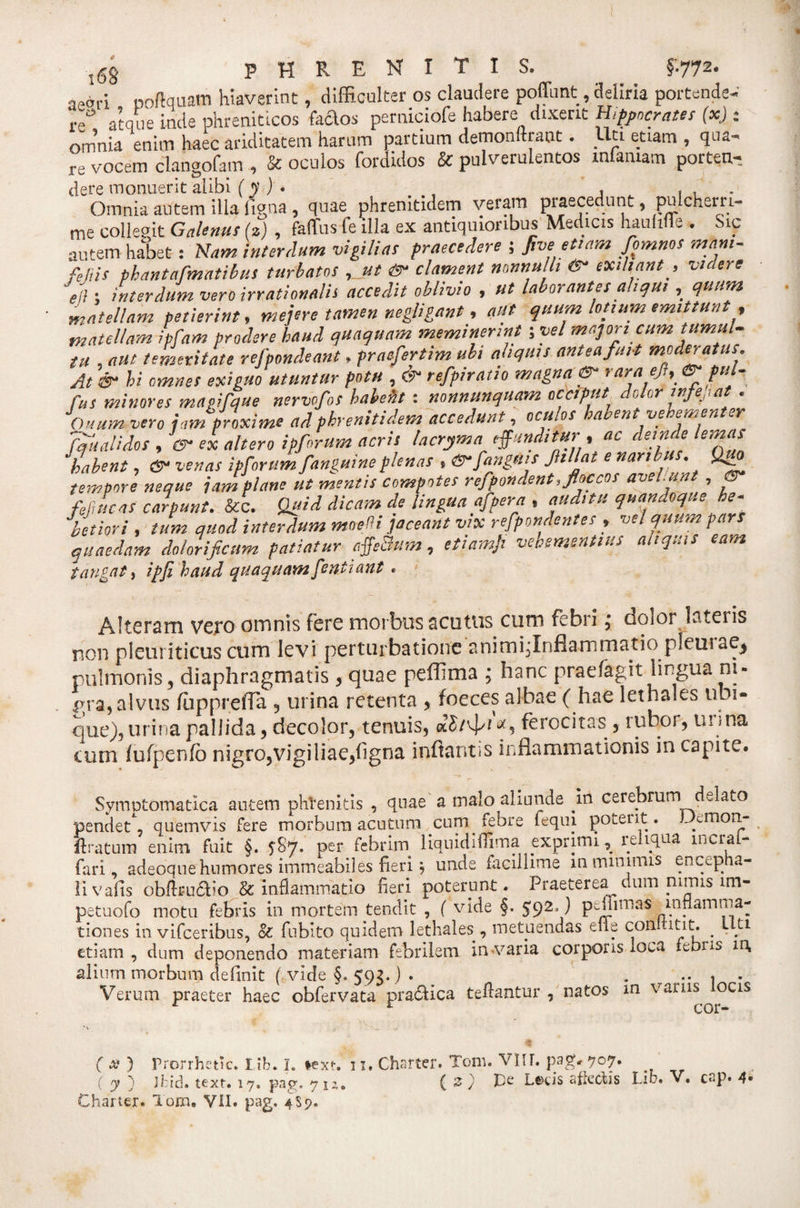 leari poftquam hiaverint, difficulter os claudere poffunt, deliria portende¬ re atque inde phreniticos Caelos perniciofe habere dixerit Hippocrates (x) : omnia enim haec ariditatem harum partium demonftraot. Uti etiam , qua¬ re vocem clangofam , &amp; oculos fordidos &amp; pulverulentos infamam porten- dere monuerit alibi (y) • , , , . Omnia autem illa figna , quae phrenitidem veram praecedunt, pulcherri- me collepit Galenus (z) , faflfus fe illa ex antiquioribus Medicis haultife . Sic autem habet: Nam interdum vigilias praecedere ; ftve etiam fpmnos mam- fejiis phantarmatibus turbatos , ut &amp; clament nonnulli er exibant , videre ei ; interdum vero irrationalis accedit oblivio , ut laborantes aliqui , quum matellam petierint, mejere tamen negligant, aut quum lotium emittunt , matellam ipfam prodere haud quaquam meminerint; vel majori cum tumul¬ tu , aut temeritate refpondeani. praefertim ubi aliquis antea fuit moderatus. At &amp; hi omnes exiguo utuntur potu , &amp; refpirntio magna er rara efi, er pul- fut minores magifque nerwfot hahefit: nonnmquam occiput dolor infep at . Ouum vero jam proxime ad phrenitidem accedunt, ocu.os lacentve en.en er fqualidos , er ex altero ipforum acris lacryma effunditur , ac deinde lemas ‘habent, er venas ipforum fanguineplenas , erfangms Jitljat e naribus. Qigp tempore neque jam plane ut mentis compotes refpondent, floccos avel.unt , er fepucaS carpunt. &amp;c. Quid dicam de lingua afper a , auditu quandoque he¬ betiori , tum quod interdum moefi jaceant vix refpondent es , vel quum pars quaedam dolorificum patiatur affe&amp;um, etiamji vehementius aliquis eam tangat, ipfi haud quaquam fentiant . Alteram vero omnis fere morbus acutus cum febri • dolor lateris non pleuriticus cum levi perturbatione animijlnflammatio pleurae* pulmonis 3 diaphragmatis, quae peffima ; hanc prae/agit lingua m- gra, alvus fiippreffa , urina retenta 3 foeces albae ( hae lethales ubi¬ que), urina pallida 3 decolor, tenuis, ferocitas , ruboi, uiina cum fufpenfo nigro,vigiliae,figna infiantss inflammationis in capite. Symptomatica autem phVenitis , quae a malo aliunde .in cerebrum delato pendet) quemvis fere morbum acutum cum. febre fequi potent. JAmon- liratum enim fuit §. ^87. per febrim liquidiflima exprimi., 1 eliqua mera - fari, adeoque humores immeabil es fieri j unde facillime m minimis encepha¬ li vafis obflru&amp;io &amp; inflammatio fieri poterunt. Praeterea dum nimis lm- petuofo motu febris in mortem tendit , ( vide §. $92*J p-finnas inflamma¬ tiones in vifceribus, &amp; fubito quidem lethales , metuendas elle conltitit. . Liti etiam , dum deponendo materiam febrilem in varia corporis loca febns in, alium morbum definit ( vide §. 593. ) . . .. . . Verum praeter haec obfervata praeflea teflantur , natos in varus ocis ( a? ) Prorrhetic. Iib. I. *ext. ii, Charter. Tom. VIU. pag, 707. ( y ) JPid. text. 17, pag. yiz* ( 3 ) Lenis affectis Lifr. V, cap. 4* Charter. Tom. VII. pag. 4S7.