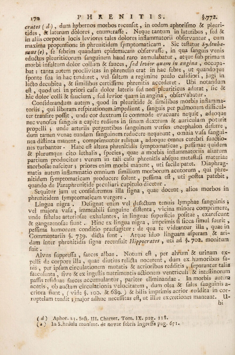 i7® HREN ITIS. §-772* crates ( d), dum hybernos morbos recenfet, in eodem aphorifmo &amp; pleuri- tides, &amp; lacerum dolores , enumerafle . Neque cantum in lateribus , fed &amp; in aliis corporis locis leviores tales dolores inflammatorii obfervantur , cum maxima propenfione in phrenitidem fymptomacieam . Sic teftatur Sydenha- mus (e), fe febrim quandam epidemicam obfervaffe , in qua fanguis venis edurus pleuriticorum fanguinem haud raro aemulabatur, atque fub primum morbi infuitum dolor colium &amp; fauces, fed levior quam in angina , occupa¬ bat : tanta autem proclivitas in phrenefin erat in hac febre , _ ut quandoque fponte fu a in hac tenderet, vel faltem a regimine paulo calidiori, jugi in ledo decubitu , &amp; fimilibus certiflime phrenitis accederet . Ubi notandum eft , quod uti in priori cafu dolor lateris fed non. pleuriticus aderat , iic cc hic dolor colli &amp; faucium , fed levior quam in angina , obfervabatur. Confiderandum autem , quod in pleuricide &amp; (imilibus morbis inflamma¬ toriis , qui liberam refpirationem.impediunt, fanguis per pulmonem diiiicul- ter tranfire poffit , unde cor dextrum fe commode evacuare nequit, adeoque nec venofus fanguis a capite rediens in (inum dextrum &amp; auriculam potent propelli } unde arteriis pergentibus fanguinem verius encephalon^deterre , dum tamen venae eundem fanguinem reducere nequeunt, omnia va^a (angui¬ nea diflinta manent, comprimuntur reliqua , adeoque omnes cerebri functio¬ nes turbantur . Haec efl altera phrenitidis fymptomaticae , peflrmae quidem oc plerumque cito iethalis , fpecies, quae a morbis inflammatoriis aliarum partium producitur: verum in tali cafu phrenitis abfque metaitaii materiae snorbofae nafeitur j priores enim moidfi manent, uti facile patet. Diaphrag¬ matis autem inflammatio omnium fenilium morborum acutorumi, qui pme- nitidem fymptomaticam producere folent , peflima efl , uti poi.ea patebit , quando de Paraphrenitide peculiari capitulo dicetur . . Sequitur jam ut confideremus illa figna , quae docent , ahos moroos m phrenitidem lymptomaticam vergere . . r . . Lingua nigra . Defiqnat enim vel defedum tenuis lymphae langumis ? vel majora vafa , immeabili fanguine diflenta, vicina minora comprimere, unde fiflulae arteriofae exhalantes, in linguae fu per fi cie pofitae , exarelcunt &amp; gangraenofae fiunt . Hinc ex lingua nigra , imprimis fi ficca jimui tuent , peifima humorum conditio praefagitur: de qua re videantur illa, quae m Commentariis §. 7^9. dicha funt . Atque ideo linguam aiperam &amp; ari¬ dam inter phrenitidis figna recenfuit Hippocrates , uti ad §. 702. monitum Alvus fuppreffa , faeces albae . Notum efl , per alvum’ &amp; urinam ex- pelli de corpore illa , quae diutius religa nocerent, dum. ex humoriDUs la¬ nis, ner ipfam circulationem mutatis &amp; acrioribus redditis , leparantur talia faeculenta , five &amp; ex ingeftis nutrimentis acUonesp ventriculi &amp; inteflmoriini paflis refidnae faeces accumulantur, pariter eliminandae. In morbis autena actitis , ob auctam circulationis velocitatem , dum olea &amp; fales (anguinis a- criora fiunt, ( vide §. 100. &amp; 689. ) &amp; bilis imprimis acrior reddita m cor¬ ruptelam tendit , major adhuc nece (litas efl, ut illae excretiones maneant. U- ( d) Aphor. a?. Sed. III. Charter. Tom, IX. pag. 11$.