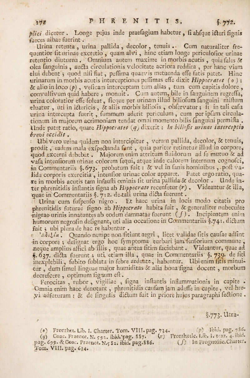 plici dicetur . Longe pejus inde praefagium habetur , fi abfque i&amp;eri fignis faeces albae fuerint. lirina retenta, urina pallida, decolor, tenuis.. Cum naturaliter fre- quentior fit urinae excretio , quam alvi , hinc etiam longe periculofior urinae retentio diuturna . Omnium autem maxime in morbis acutis , quia Cales &amp; olea fanguinis , auflfca circulationis velocitate acriora reddita , per hanc viam elui debent , quod nifi fiat, pefiima quaevis metuenda effle fatis patet. Hinc urinarum in morbis acutis interceptiones peiTimas effe dixit Hippocrates ( o ) : &amp; alio in loco (p) , veficam interceptam tum alias , tum cum capitis dolore , convulfivum quid habere , monuit. Cum autem, bile in fanguinem regrefia, urina coloratior eflfe foleat, ficque per urinam illud biliofum fanguini miAum eluatur , uti in i&amp;ericis , &amp; aliis morbis biliofis , obfervatur $ li in tali cafu urina intercepta fuerit , fummum aderit periculum, cum per ipfam circula¬ tionem in majorem acrimoniam tendat omni momento bilis fanguini permlfla . Unde patet ratio, quare Hippocrates (g) dixerit: In bilkfis urinae interceptio brevi occidit . ; Ubi vero urina quidem non intercipitur , verum pallida, decolor, &amp; tenuis, prodit, eadem mala exfpecbmda fgnt , quia pariter retinetur illud in corpore, quod excerni debebat . Majorem, enim attritum fluidorum ad fe mutuo &amp; ad vafa intenfiorem urinae colorem fequi, atque inde calorem internum eognofci, in Commentariis §. 673. probatum fuit : &amp; vel in fanis hominibus , .pofl va¬ lida corporis exercitia , intenfior urinae^color apparet. Fatet ergo ratio, qua- 3*e in morbis acutis tam infaufli ominis fit urina pallida &amp; decolor . Unde in¬ ter phrenitidis inflantis figna ab Hippocrate recenfetur (r) , Videantur &amp; ilia, 'quae in Commentariis 712. de.tali urina didla fuerunt. ^ Urina cum fufpenfo nigro . Et haec urina in locis modo citatis pro phrenitidis futurae figno ab Hippocrate habita fuit, &amp; generaliter nubeculae siigrae-urinis innatantes ab eodem damnatae fuerunt ( J). Incipientem enim humorum negrofin defignant, uti alia occafione in Commentariis §.741. dicluni fuit j ubi plura de hac re habentur . - . Quando nempe non fitiunt aegri , licet validae fitis caufae adfint in corpore ; defignat ergo hoc fymptoma turbari jamfienforium commune , neque amplius affici ab iliis, quae antea fitim faciebant. Videantur, quae ad §.637, didfla fuerunt } uti etiam illa , quae in Commentariis §. 739. de fici inexplebili, fuhito fnblata in febre ardetite, habentur, libi enim fitis minui¬ tur , dum fimul linguae major humiditas &amp; alia bona figna docent , morbum decrefcere , optimum lignum efi . Ferocitas , rubor , vigiliae , figna inflantis inflammationis in capite . Omnia enim haec denotant, phrenitidis caufam jam ad effle in capite , vel bre- yi adfuturam : oc cie fingulis dichini fuit in priore hujus paragraphi feciione . §.773. Utra- (0 Prorrhet. lib. I. Ghartef. Tom. VIII.pag. 534. 00 Ihld. pag. 7$6. (q) Coae. Praenoe. N. $-9?.. $bid/pag- s$7* 0*j Prorrhetlc. Lib, i. texr. 4, ibid. pag. &lt;$99. &amp; Coae. Praenot. N.9 Si. ibid. pag.SSd. (f) In PiognoiiicXharter.