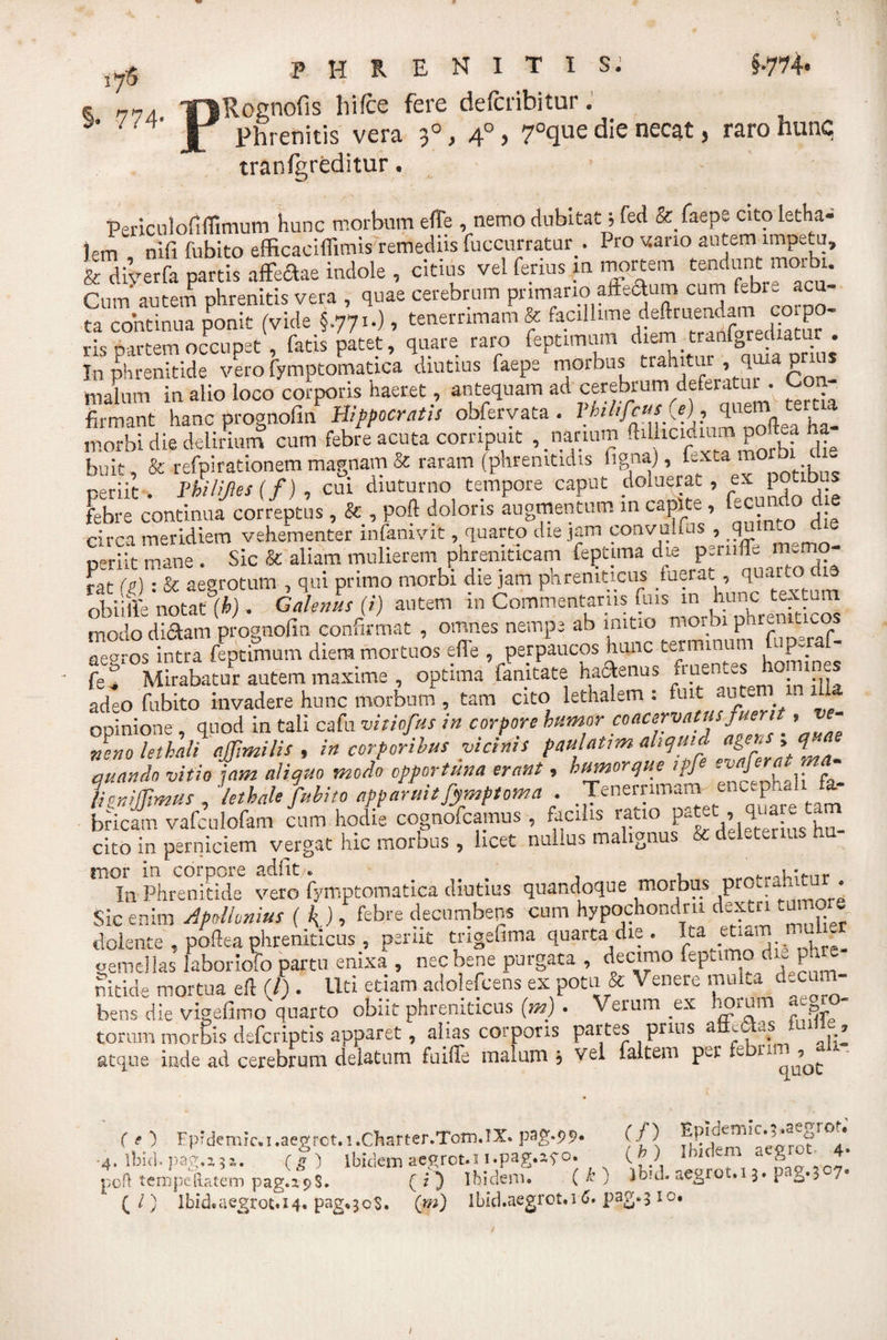 17S §• 774- phrenitis: f-774* Rognofis hi (ce fere defcribitur. Phrenitis vera 3°, 4° &gt; 7°que die necat, raro hunc tranfgreditur. PericulollfTimum hunc morbum effe , nemo dubitat 5 fed &amp; faepe cito letha- Jem nifi fubito efficaciflimis remediis fuccurratur.. Pro vano autem impetu, &amp; diverfa partis affe&amp;ie indole , citius vel ferius m mortem tendunt morbu Cum autem phrenitis vera , quae cerebrum primario afFe&lt;ftum cum ftbr- acu- ta continua ponit (vide §.771.), tenerrimam &amp; facdlune deftruendam co po • mrrem occuoet . fatis patet, quare raro feptimum diem tranlgreiuatur . In phrenitide vero fymptomatica diutius faepe morbus trahitur ,, quia prius malum in alio loco corporis haeret, antequam ad cerebrum deferatur . Con firmant hanc prognofin Hippocratis obfervata. Vhilifcut.j), quem te. t a morbi die delinum cum febre acuta corripuit narium ^hc,Ennupofe ha- buit, &amp; refpirationem magnam &amp; raram (pnremtidis fignaj, fexta morbi reriit Philifles ( f) , cui diuturno tempore caput doluerat , ex potibus febre continua correptus, &amp; , poft doloris augmentum in capite , fecundo die circa meridiem vehementer infanivit, quarto die jam convulfus , quHuo d e periit mane . Sic &amp; aliam mulierem phreniticam feptima die psruffe memo¬ rat (g): &amp; aegrotum , qui primo morbi die jam phreniticus /uerat, 'Eiarto obii* notat (6). Galenus (i) autem in Commentariis fius m hunc gm modo dictam prognofin confirmat , omnes nempe ab initio moroi phren t co aemos intra feptimum diem mortuos e(l'e , perpaucos hunc terminum fuperaf- fe^ Mirabatur autem maxime , optima famtate hactenus nuentes ho ines adeo fubito invadere hunc morbum , tam cito lethalem : fuit autem in dU opinione , quod in tali cafu vitiofus in corpore humor coacervatus fuerit, e neno lethali ajfimilis , in corporibus vicinis paulatim aLqui , quando vitio iam aliquo modo opportuna erant, humorque ipfi , , lethale fubito apparuit fymptoma Tenernma^ encephah fa¬ bricam vafculofam cum hodie cognofcamus , facilis ratio p*tet:,, qua e cito in perniciem vergat hic morbus , licet nullus malignus &amp; deleter . rnor in In Phrenitide vero fymptomatica diutius quandoque morbus protramtur . Sic enim Apollonius (i), febre decumbens cum hypochondrii dextri tumore doiente , poftea phreniticus , periit mgefima quarta die . Ita et * ■ - gemellas laboriofo partu enixa , nec bene purgata , decimo fepuino du,ph nitide mortua eft (J) . liti etiam adolefcens ex potu &amp; Venere muka decum¬ bens die vigefimo quarto obiit phreniticus (m) . Verum ex horum a»» torum morbis defcriptis apparet, alias corporis partes prius a ,.s k. ? atque inde ad cerebrum delatum fuiffe malum? vel laltem pv-r fe (e ) Fpidemic.i.aegret.i.Charter.Tom.IX» (f) t* *'*rn^ .* -4. Ibici, pag.a?». (g) ibidem aegrot.i i.pag.a^o. 1%) Ibldem at^. ' poft tempe Ratem pag.z9$. (?) Ibidem. ( •&gt;’ ; ioul. aegrot.i 3. pag.3^7*