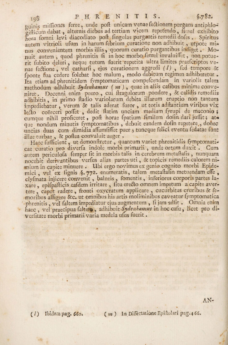 tyU\n[s mi Iliones ferre, unde poft unicam venaefeclionem purgans antiphlo- oifticiim dabat, alternis diebus ad tertiam vicem repetendo , fimu-I exhibita hora fomni levi diacodiato pofl fingulas purgantis remedii dofes . Spiritus autem vitrioli ufum in harum febrium curatione non adhibuit , utpote mi¬ nus convenientem morbis illis, quorum curatio purgantibus indiget. Mo¬ nuit autem, quod phrenitis fi in hoc morbo femel mvaluiiTet, non potue¬ rit fubito deleri i neque tutum fuerit repetita ultra limites praefcriptos ve¬ nae fectione, vel catharfi , ejus curationem aggredi (l) , fed tempore &amp; fponte fua cedere folebat hoc malum, modo debitum regimen adhiberetur e Ita etiam ad phrenitidem fymptomaticam compefcendam in variolis talem methodum adhibuit Sydenhamus ( m ) , quae in aliis cafibos minime conve¬ niret . Decenni enim puero , cui fhragulorum pondere , &amp; calidis remediis adhibitis , in primo ftadio variolarum debita illarum eruptio non tantum impediebatur , verum &amp; talis aderat furor , ut totis aditantium viribus vix le6to coerceri poffiet , dedit ftatim unciam mediam fyrupi de meconio 5 cumque nihil proficeret, poft horae fpatium fimilem dolin dari juffiit; at* que nondum minutis fymptomatibus , debuit eandem dofin repetere., donec uncias duas cum dimidia affutnfiflet puer * tuncque felici eventu fedatae funt illae turbae , Sc poftea convaluit aeger * - g - Haec fufficient, ut demon&amp;retur, quantum variet phrenitidis fymptomati- cae curatio pro diverfa indole morbi primarii , unde ortum duxit . Cum autem periculofa femper fit in morbis talis in cerebrum metaftafis, nunquam nocebit derivantibus verfus alias partes uti., &amp; topicis remediis calorem ni¬ mium in capite minuere . Ubi ergo novimus ex genio cognito morbi Epide¬ mici , vel'ex fignis §.772* enumeratis, talem metaftafin metuendam effe y clyfmata injicere convenit , balneis, fomentis , inferiores corporis partes la¬ xare , epifpafticis eafdem irritare , fitu ere&amp;o omnem impetum a capite aver¬ tere , caput radere, fronti oxvcratum applicare , cucurbitas cruribus &amp; fe¬ moribus affigere &amp;c. ut omnibus his artis moliminibus caveatur fymptomatica phrenitis, vel faltem impediatur ejus augmentum , fi jam adfit . Omnia enim haec, vel praecipua faltei^ , adhibuit Sydenhamas in hoc cafu, licet pro di- verfitate morbi primarii varia medela ufus fuerit. 1 AN- ( /) Ibidem pag. CCo. ( m ) In Diflertatione Epidolari pag.4 66,