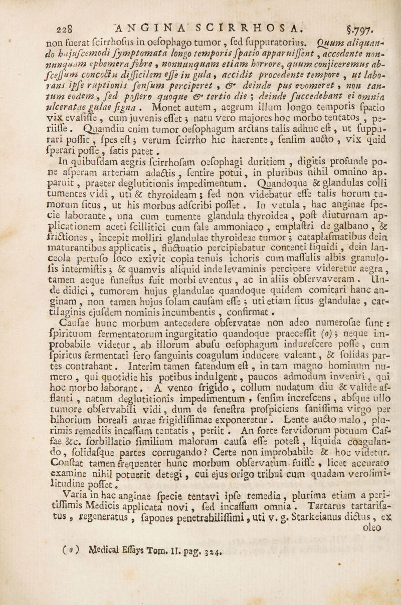 non fuerat fcirrhofus in oefophago tumor , fed fuppnratorius. Quum aliquan- do hajufcemodi fymptomata longo temporis fpatio apparuijfent, accedente non* nunquam ephemera febre , nonnunquam etiam horrore, quum conjiceremus ab- fcejjum concc&amp;u difficilem ej]'e in gula » accidit procedente tempore , labo* rans ipfe ruptionis fenfum perciperet , &lt;5* deinde pus evomeret 9 /d/z- eodem , yW poftero quoque (9* tertio die ; deinde f'accedebant ei omnia ulceratae gulae figna . Monet autem , aegrum illum longo temporis fpatio vix evalide , cum juvenis edet} natu vero majores hoc morbo tentatos , pe- riiffe. Quamdiu enim tumor oefophagum ardans talis adhuc ed * ut fuppu- rari polTic, (pes eft 5 verum fcirrho hic haerente, fenllm audo , vix quid fperari pode , fatis patet * In quibufdam aegris fcirrhofam oefophagi duritiem , digitis profunde po¬ ne afperam arteriam adadis , fentire potui, in pluribus nihil omnino ap¬ paruit , praeter deglutitionis impedimentum. Quandoque &amp; glandulas colli tumentes vidi, uti &amp; thyroideam ; fed non videbatur elfe talis horum tu¬ morum litus , ut his morbus adfcribi pollet . In vetula , hac anginae fpe- cie laborante , una cum tumente glandula thyroidea , pod diuturnam ap¬ plicationem aceti fcillitici cum fale ammoniaco , empladri de galbano , Sc irtdiones , incepit molliri glandulae thyroideae tumor 5 cataplafmatibus dein maturantibus applicatis , fluctuatio percipiebatur contenti liquidi, dein lan¬ ceola pertufo loco exivit copia tenuis ichoris cum maflulis albis granuio- lis intermiflis \ &amp; quamvis aliquid inde levaminis percipere videretur aegra , tamen aeque funeftus fuit morbi eventus, ac in aliis obfervayeram . Un¬ de didici, tumorem hujus glandulae quandoque quidem comitari hanc an¬ ginam , non tamen hujus folam caufam ede 9 uti etiam fitus glandulae , car¬ tilaginis ejufdem nominis incumbentis , confirmat * Caufae hunc morbum antecedere obfervatae non adeo numerofae funt t fpirituum fermentatorum ingurgitatio quandoque praecedit (0) , neque im¬ probabile videtur , ab illorum abufu oefophagum indnrefcere pode , cum fpiritus fermentati fero fanguinis coagulum inducere valeant, &amp; folidas par¬ tes contrahant. Interim tamen fatendum ed , in tam magno hominum nu¬ mero , qui quotidie his potibus indulgent, paucos admodum inveniri, qui hoc morbo laborant • A vento frigido, collum nudatum diu &amp; valide af¬ flanti , natum deglutitionis impedimentum 9 fenfim increfcens, abfque ullo tumore obfervabili vidi, dum de fenedra profpiciens fanilTima virgo per bihorium boreali aurae frigididimae exponeretur. Lente au&lt;5to malo , plu¬ rimis remediis incadum tentatis , periit . An forte fervidorum potuum Caf- fae &amp;c. forbillatio fimillum malorum caufa ede poted , liquida coagulan¬ do , folidafque partes corrugando ? Certe non improbabile &amp; hoc videtur. Condat tamen frequenter hunc morbum obfervatum fuiffe * licet accurato examine nihil potuerit detegi 5 cui ejus origo tribui cum quadam verolimi-* litudine poflet. Varia in hac anginae fpecie tentavi ipfe remedia, plurima etiam a per I- tldimis Medicis applicata novi, fed incadum omnia . Tartarus tartarifa- tus 9 regeneratus, fapones penetrabiliffimi, uti v. g« Starkeianus di&amp;us, e&amp; oleo ( 0) M^dical Eflays Tom. U. pag. 3x4*