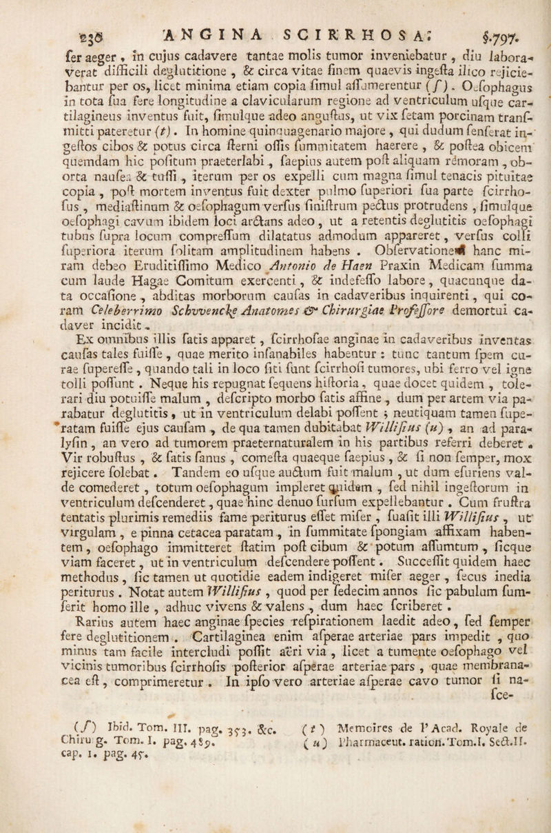 fer aeger * in cujus cadavere tantae molis tumor inveniebatur , diu labora¬ verat difficili deglutitione , '&amp; circa vitae finem quaevis ingeda ilico re jicie¬ bantur per os, licet minima etiam copia fimul aflumerentur (f). Ocfophagus in tota tua Fere longitudine a clavicularum regione ad ventriculum ufque car¬ tilagineus inventus Fuit, fimtilque adeo angudus, ut vix fetam porcinam tranf- mitti pateretur (t). In homine quinquagenario majore , qui dudum fenferat in-' gedos cibos &amp; potus circa derni offis fummitatem haerere , Sc podea obicem quemdam hic politum praeterlabi, faepius autem pod aliquam rdmoram , ob¬ orta naufea Sc tuffi , iterum per os expelli cum magna fimul tenacis pituitae copia , pod mortem inventus Fuit dexter pulmo fuperiori fu a parte fcirrho- fus , mediadinum St oefophagum verfus finidrum pectas protrudens , fimulque oefophagi cavum ibidem loci ardlans adeo , ut a retentis deglutitis oefophagi tubus fupra locum compreflum dilatatus admodum appareret, verfus colli fuperiora iterum folitam amplitudinem habens . Obfervationedl hanc mi¬ ram debeo Eruditiffimo Medico Antonio de Haen Praxin Medicam fumma cum laude Hagae Comitum exercenti, St indeFeffo labore, quacunque da¬ ta occatione, al ram Celeberrimo daver incidite Ex omnibus illis fatis apparet, fcirrhofae anginae in cadaveribus inventas caufas tales fuiffie , quae merito infanabiles habentur: tunc tantum fpem cu¬ rae fuperelfe , quando tali in loco liti funt fcirrhofi tumores, ubi Ferro vel igne tolli poliunt . Neque his repugnat fequens hidoria, quae docet quidem , tole¬ rari diu potuifie malum , defcripto morbo fatis affine , dum per artem via pa¬ rabatur deglutitis 9 ut in ventriculum delabi polTent $ neutiquam tamen fupe- * ratam fuitle ejus caufatn , de qua tamen dubitabat Willifius (u) * an ad para- lyfin , an vero ad tumorem praeternaturalem in his partibus referri deberet« Vir robndns , ot fatis fantis , comeda quaeque faepius , Se: ii non femper, mox rejicere folebat. Tandem eo ufque aufihim Fuit malum , ut dum efuriens val¬ de comederet , totum oefophagum impleret quidem , fed nihil ingedorum ia ventriculum defcenderet, quae hinc denuo furfum expellebantur • Cum fruftra tentatis plurimis remediis Fame periturus effet mifer , fuafit illi Willifius , ut* virgulam , e pinna cetacea paratam , in fummitate fpongiam affixam haben¬ tem , oefophago immitteret datim pod cibum &amp; potum affurntum, ficque viam Faceret, ut in ventriculum *defcendere poffent. Succedit quidem haec methodus , fic tamen ut quotidie eadem indigeret mifer aeger , fecus inedia periturus . Notat autem Willifius , quod per fedecim annos fic pabulum fum- ferit homo ille , adhuc vivens &amp; valens , dum haec fcriberet . Rarius autem haec anginae fpecies Tefpirationem laedit adeo, fed femper fere deglutitionem . Cartilaginea enim afperae arteriae pars impedit , quo minus tam facile intercludi poffit aeri via , licet a tumente oefophago vel vicinis tumoribus Fcirrhofis poderior afperae arteriae pars , quae membrana¬ cea ed , comprimeretur . In ipfo vero arteriae afperae cavo tumor fi na- fce- (f) Ibid. Tom. III. pag. 3^3. &amp;c. (O Memoires de 1’Acad. Royale de Chirug. Tom. I. pag. 485?! (u) Pharmaceut. ratiort.Tom.I* Sc-d.II* cap. 1. pag. 45'. litas morborum caulas in cadaveribus inquirenti, qui co- Schvvenche Anatomes Chirurgiae trofejfore demortui ca-