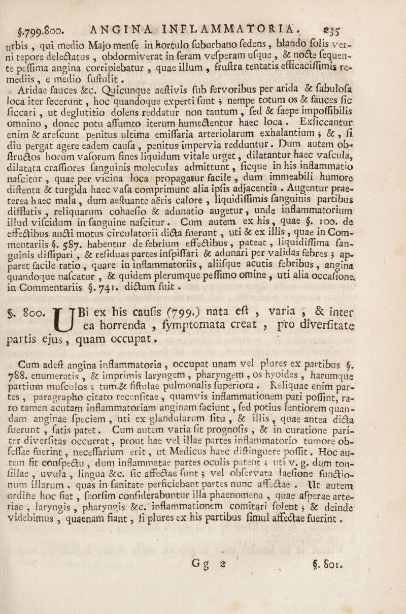 urbis , qui medio Majo menfe in kortulo fuburbano fedens , blando folis ver¬ ni tepore delectatus , obdormiverat in feram vefperam ufqae , &amp; no(5ie fequen- te peflima angina corripiebatur 9 quae illum , fruftra tentatis efficaci llimis re«* mediis , e medio fuffulit . Aridae fauces &amp;c. Quicunque aeffivis fub fervoribus per arida &amp; fabulofa loca iter fecerunt, hoc quandoque experti funt b nempe totum os &amp; fauces fic ficcari, ut deglutitio dolens reddatur non tantum , fed &amp;c faepe impoflibilis omnino , donec potu afflimto iterum hume&amp;entur haec loca . Exiiccantur enim 8c arefcunt penitus ultima emiffaria arteriolarum exhalantium 9 &amp; , fi diu pergat agere eadem caufa , penitus* impervia redduntur. Dum autem ob* ftru&amp;os horum vaforum lines liquidum vitale urget 9 dilatantur haec vafcula, dilatata crafliores fanguinis moleculas admittunt, ficque in his inflammatio nafcitur , quae per vicina loca propagatur facile , dum immeabili humore diftenta &amp; turgida haec vafa comprimunt alia ipfis adjacentia . Augentur prae¬ terea haec mala, dum aeftuante aeris calore 9 liquidiflimis fanguinis partibus difflatis , reliquarum cohaefio &amp; adunatio augetur 9 unde inflammatorium illud vifeidum in fanguine nafcitur. Cum autem ex his , quae §. ioo. de effectibus auCti motus circulatorii dicta fuerunt, uti Sc. ex illis , quae in Com¬ mentariis §. 5S7. habentur de febrium effeCBbus, pateat , liquidifllma fan¬ guinis diflipari , 8c refiduas partes infpiflari &amp; adunari per validas febres 9 ap¬ paret facile ratio , quare in inflammatoriis 9 aliifque acutis febribus, angina quandoque nafcatur , Sc quidem plerumque peflimo omine ? uti alia occafione&lt; in Commentariis §. 741* diflum fuit . §. 800. T TBi ex his caufis (799») nata &gt; varia , &amp; inter ea horrenda 5 fymptomata creat ? pro diverfitate partis ejus, quam occupat. Cum adefl angina inflammatoria 9 occupat unam vel plores ex partibus §. 788, enumeratis , &amp; imprimis laryngem , pharyngem , os hyoides , harumque partium mufculos ; turrv^: fiftulae pulmonalis fuperiora . Reliquae enim par¬ tes , paragrapho citato recenlitae 9 quamvis inflammationem pati poffint, ra¬ ro tamen acutam inflammatoriam anginam faciunt 9 fed potius lentiorem quan- dam anginae fpeciem 9 uti ex glandularum litu 9 &amp; illis , quae antea diCta fuerunt , fatis patet. Cum autem varia Iit prognofis , &amp; in curatione pari¬ ter diverfitas occurrat, prout hae vel illae partes inflammatorio tumore ob- feifae fuerint, neceffarium erit, ut Medicus haec diftinguere poflit, Hoc au¬ tem fit confpectu , dum inflammatae partes oculis patent ; uti v. g. dum ton- fillae , uvula , lingua &amp;c. iic affeCtae funt b vel obfervata laelione funCfo- num illarum, quas in fanitate perficiebant partes nunc affectae . Ut autem ordine hoc fiat , feorlim confiderabuntur illa phaenomena , quae afperae arte¬ riae , laryngis, pharyngis &amp;c. inflammationem, comitari folent 3 &amp; deinde