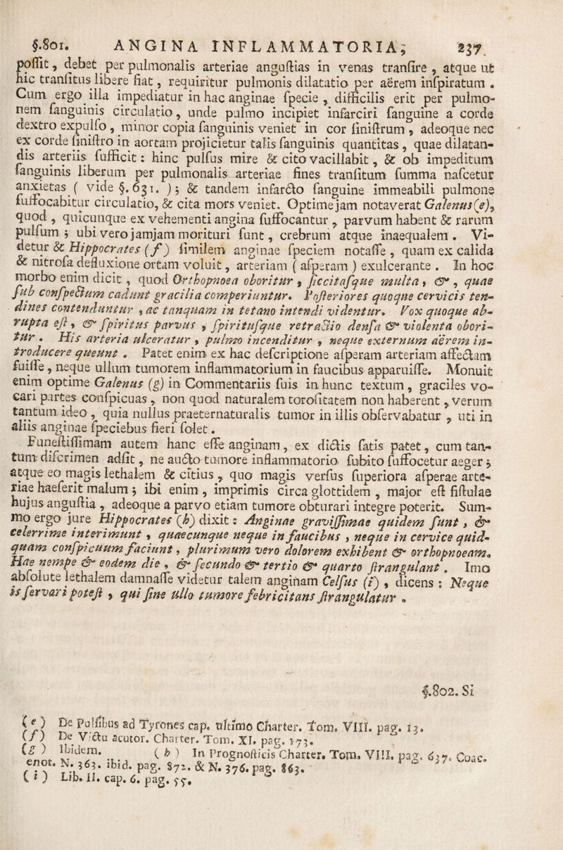 poffic, debet per pulmonalis arteriae anguflias in venas tranfire , atque ut hic tranntus libere fiat, requiritur pulmonis dilatatio per aerem infpiratum * Cum ergo illa impediatur in hac anginae fpecie , difficilis erit per pulmo¬ nem fanguinis circulatio , unde pulmo incipiet infarciri fanguine a corde dextro expulfo , minor copia fanguinis veniet in cor finifirum * adeoque nec ex corde (iniftro in aortam projicietur talis fanguinis quantitas , quae dilatan¬ dis arteriis, fufficit: hinc pulfus mire &amp; cito vacillabit, &amp; ob impeditum fanguinis liberum per pulmonalis arteriae fines tranfitum fumma nafcetur anxietas ( vide §,631. ) $ &amp; tandem infardto (anguine immeabili pulmone luilocabitur circulatio, &amp; cita mors veniet, Optime jam notaverat Galenus(e)7 quod , quacunque ex vehementi angina fuffocantur 7 parvum habent Sc rarum pulfum j ubi vero jamjam morituri funt, crebrum atque inaequalem, Vi- detur &amp; Hippocrates (f) fimilem anginae fpeciem notaffe , quam ex calida oc nitrofadefluxione ortam voluit, arteriam ( afperam ) exulcerante . In hoc morbo enim dicit , quoti Orthopnoea oboritur 9 ficcitafque multa, , quae fub confpe&amp;um cadunt gracilia comperiuntur. V offer i ares quoque cervicis ten¬ dines contenduntur %ac tanquam in tetano intendi videntur• Vox quoque ab¬ rupta ejl, fpiritus parvus 9 fpiritufque retraSio denfa violenta obori¬ tur . His arteria ulceratur , pulmo incenditur 9 neque externum aerem in¬ troducere queunt . Patet enim ex hac defer iptione afperam arteriam affectam fuiile, neque ullum tumorem inflammatorium in faucibus apparuiffe. Monuit enim optime Galenus (g) in Commentariis fuis in hunc textum , graciles vo¬ cari partes confpicuas , non quod naturalem torotitatem non haberent 7 verum tantum ideo ^ quia nullus praeternaturalis tumor in iliis obfervabatur 9 uti in alus anginae Ipeciebus fieri folet. Funeftifhmam autem hanc effe anginam, ex dictis fatis patet, cum tan¬ tum difcrimen adiit, ne aucto tumore inflammatorio fubito fuffocetur aeger &gt; atque eo magis lethalem §c citius 7 quo magis verius fuperiora afperae arte¬ riae haeierit malum j ibi enim , imprimis circa glottidem , major eft fiftulae hujus anguli ia , adeoque a parvo etiam tumore obturari integre poterit. Sum¬ mo ergo jure Hippocrates (h') dixit 2 Anginae graviffimae quidem funt} teterrime interimunt, quae cunque neque in faucibus &gt; neque in cervice quid« quam confp?puum faciunt ? plurimum vero dolorem exhibent d5* orthopnoeam«* Hae nempe eodem die , ds* fecundo tertio &amp;* quarto firangulant. Imo abiolute lethalem damnaffe videtur talem anginam Celfus (i) , dicens s Neque ss fervar 1 pote fi 9 qui fine ullo tumorefebricitans firanpalatur * 46# §.802. Si (O De polfibus ad Tytones cap. tr/tirno Charter. tow, VIII. pag. i .3. y ) V-&amp;u acutor. Charter. T0111, XI. pag. »75. ,nrf j lo Pr°gnodieis°Charter. Tom* VIII. pag, 6&gt;y&gt; Coa c. enot. N.ibid. pag. $7z. &amp; N. 57*. pag. Uh * (?) Lib.II. cap. 6. pag. 0