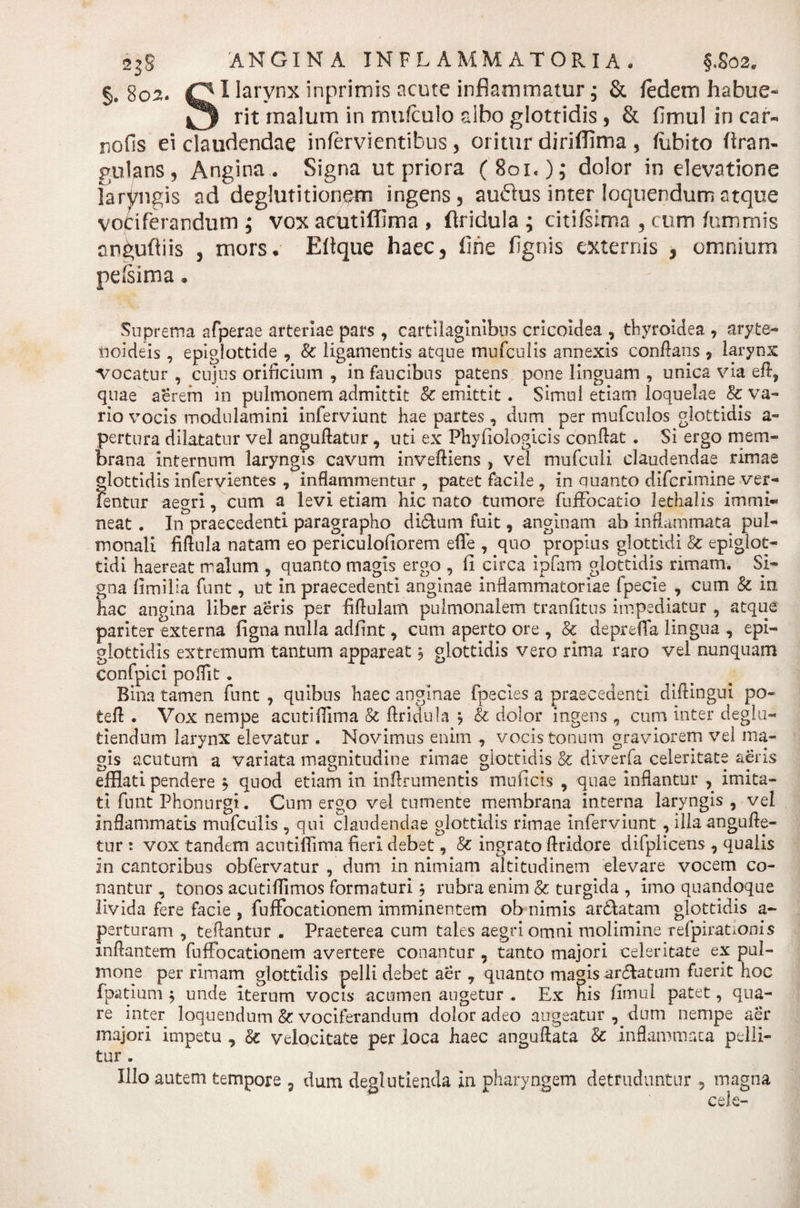 §. 8°^. larynx inprimis acute inflammatur; &amp; fedem habue- rit malum in mufculo albo glottidis , &amp; fimul in car- nolis ei claudendae infervientibus, oritur diriffima , fiibito (iran- gulans, Angina. Signa ut priora (801.); dolor in elevatione laryngis ad deglutitionem ingens 5 auflus inter loquendum atque vociferandum ; vox acutiffima , (Iriduia ; citifsima 5 cum furnmis an^ufiiis , mors* Eltque haec5 fine fignis externis , omnium pcisima * Suprema afperae arteriae pars, cartilaginibus cricoidea , thyroidea * aryte¬ noideis , epiglottide , &amp; ligamentis atque mufculis annexis conflans , larynx ■vocatur , cujus orificium , in faucibus patens pone linguam , unica via efl, quae aerem in pulmonem admittit 8c emittit. Simul etiam loquelae &amp; va¬ rio vocis modulamini inferviunt hae partes, dum per mufculos glottidis a- pertura dilatatur vel anguftatur, uti ex Phyfiologicis conflat . Si ergo mem¬ brana internum laryngis cavum invefliens , vel mufculi claudendae rimae glottidis infervientes , inflammentur , patet facile , in quanto difcrimine ver- fentur aegri, cum a levi etiam hic nato tumore fuffocatio lethalis immi¬ neat . In praecedenti paragrapho di&amp;um fuit, anginam ab inflammata pul¬ monali fiftula natam eo periculoliorem eflfe , quo propius glottidi &amp; epiglot¬ tidi haereat malum , quanto magis ergo , fi circa ipfam glottidis rimam. Si¬ gna limilia funt, ut in praecedenti anginae inflammatoriae fpecie , cum &amp; in hac angina liber aeris per fiflulam pulmonalem tranfitus impediatur , atque pariter externa figna nulla adfint, cum aperto ore , &amp; depreffa lingua , epi¬ glottidis extremum tantum appareat 5 glottidis vero rima raro vel nunquam confpici poflit. Bina tamen funt , quibus haec anginae fpecies a praecedenti diftingui po~ tefl . Vox nempe acutiffima 8c Aridula $ &amp; dolor ingens ,, cum inter deglu- tiendum larynx elevatur . Novimus enim , vocis tonum graviorem vel ma¬ gis acutum a variata magnitudine rimae glottidis &amp; diverfa celeritate aeris efflati pendere $ quod etiam in inftrumentis muficis , quae inflantur , imita¬ ti funt Phonurgi. Cum ergo vel tumente membrana interna laryngis , vel inflammatis mufculis , qui claudendae glottidis rimae inferviunt, illa angufte- tur : vox tandem acutiffima fieri debet, &amp; ingrato flridore difplicens , qualis in cantoribus obfervatur , dum in nimiam altitudinem elevare vocem co¬ nantur , tonos acutiffimos formaturi $ rubra enim &amp; turgida , imo quandoque livida fere facie , fuffocationem imminentem ob nimis ar&amp;atam glottidis a- perturam , teftantur . Praeterea cum tales aegri omni molimine refpirationis inflantem fuffocationem avertere conantur , tanto majori celeritate ex pul¬ mone per rimam glottidis pelli debet aer 7 quanto magis ar&amp;atum fuerit hoc fpatium ; unde iterum vocis acumen angetur . Ex his fimul patet, qua¬ re inter loquendum &amp; vociferandum dolor adeo augeatur , dum nempe aer majori impetu , Sc velocitate per loca haec anguftata &amp; inflammata pelli¬ tur . Illo autem tempore 3 dum deglutienda in pharyngem detruduntur magna O cele-