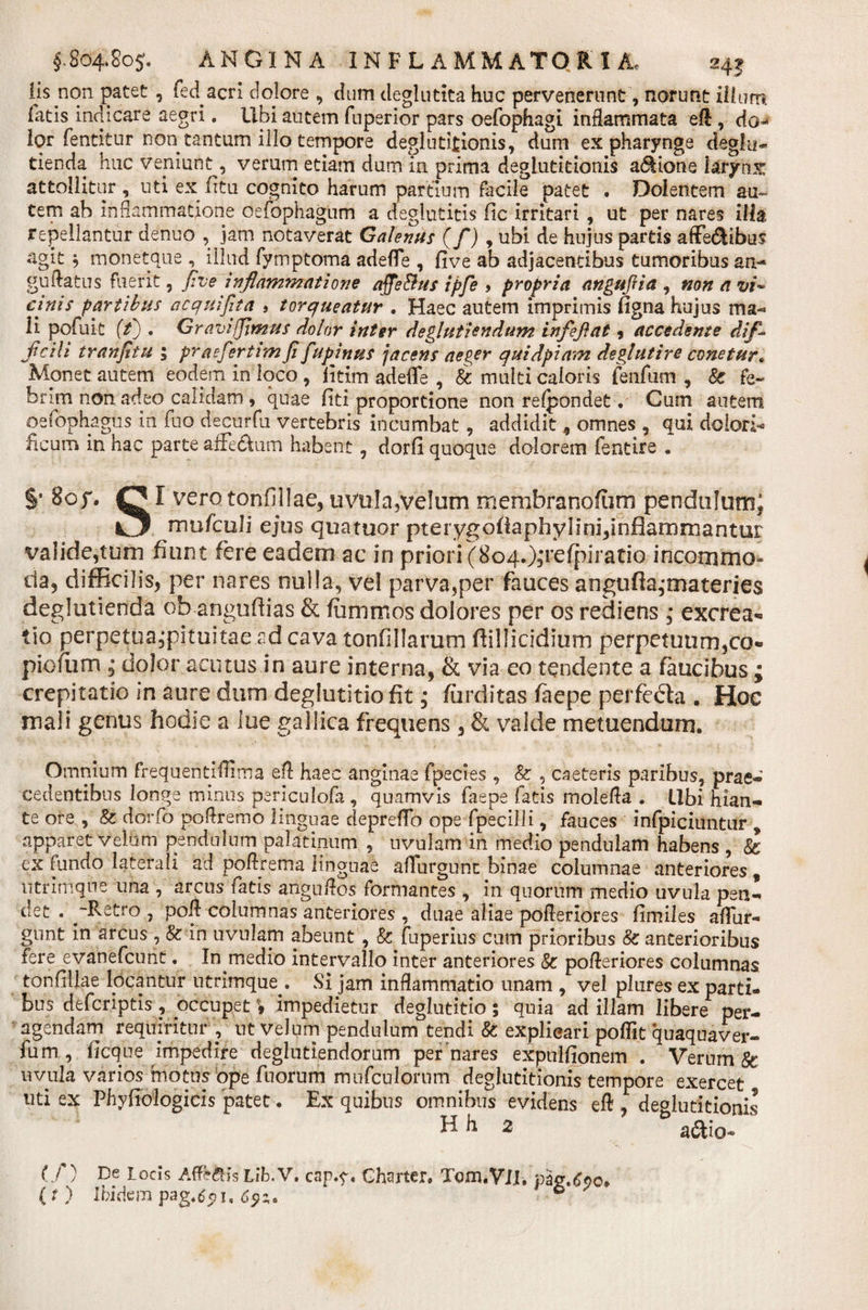 lis non patet , feci acri dojore , dum deglutita huc pervenerunt, norunt illum fatis indicare aegri. Ubi autem fuperior pars oefophagi inflammata eft , do-» lor'fentitur non tantum illo tempore deglutitionis, dum ex pharynge deglu- tienda huc veniunt, verum etiam dum in prima deglutitionis asione larynx attollitur , uti ex fitu cognito harum partium facile patet . Dolentem au¬ tem ab inflammatione oefophagum a deglutitis fic irritari , ut per nares ilh repellantur denuo , jam notaverat Galenus (fi) 9 ubi de hujus partis affe&amp;ibus agit $ moneta ue , illud fymptoma adeffe , five ab adjacentibus tumoribus an-* guftatus fuerit, five inflammatione afieBus ipfie &gt; propria angufiia , non a vi- cinis partibus aequi fit a 5 torqueatur . Haec autem imprimis figna hujus ma¬ li pofuit (t) . Gravi fimus dolor inter deglutiendum infeflat , accedente dif¬ ficili tranfitu 5 praefer tim fi fupinus jacens aeger qui dpi am deglutire conetur* Monet autem eodem in loco , iitim adeffe , &amp; multi caloris jfenfam , Sc fe¬ brim non adeo calidam , quae fiti proportione non refpondet• Cum autem oefophagus in fuo decurfu vertebris incumbat, addidit 9 omnes , qui dolori- ficum in hac parte affe&amp;um habent , dorfi quoque dolorem fentire . I vero tonfillae, uvula,velum membranofum pendulum^ mufculi ejus quatuor pterygoftaphylini,inflammantur valide,tum fiunt fere eadem ac in priori (8c&gt;4.)jrefpiratio incommo¬ da, difficilis, per nares nulla, vel parva,per fauces angufta,-materies deglutienda ob angufiias &amp; fiimrxios dolores per os rediens * excrea*» tio perpetua,pituitae ad cava tonfillarum ftillicidium perpetuum,co- piofum , dolor acutus in aure interna, &amp; via eo tendente a faucibus ; crepitatio in aure dum deglutitio fit; fiirditas faepe perfecta . Hoc mali genus hodie a lue gallica frequens 3 &amp; valde metuendum. Omnium frequentifiTma eft haec anginae fpecies , &amp; , caeteris paribus, prae¬ cedentibus longe minus periculofa, quamvis faepe fatis molefta . Libi hian¬ te ore , 8z dorfo poftremo linguae depreffo ope fpecilli, fauces infpicitmtur * apparet velum pendulum palatinum , uvulam in medio pendulam habens , &amp; ex fundo laterali ad poflrema linguae affurgunt binae columnae anteriores , utrimque una , arcus fatis anguftos formantes , in quorum medio uvula pen¬ det . -Retro, poft columnas anteriores , duae aliae pofleriores flmiles affur¬ gunt in arcus , &amp; in uvulam abeunt , &amp; fuperius cum prioribus &amp; anterioribus fere evanefeunt. In medio intervallo inter anteriores &amp; pofleriores columnas tonfillae lpcantur utrimque . Si jam inflammatio unam , vel pliires ex parti¬ bus deferiptis, occupet 9 impedietur deglutitio; quia ad illam libere per¬ agendam requiritur , ut velum pendulum tendi &amp; explicari poffit quaquaver- fum, ficque impedire deglutiendorum per nares expulfionem . Verum &amp; uvula varios motus ope fuorum mufeulorum deglutitionis tempore exercet uti ex Phytiologicis patet. Ex quibus omnibus evidens eft , deglutitionis h 2 a&amp;io- (/) De locis Affk&amp;is Lib.V. cap.y. Charter. Tom.VlI. ( t ) Ibidem pag.6511, ® §* 8oy. g