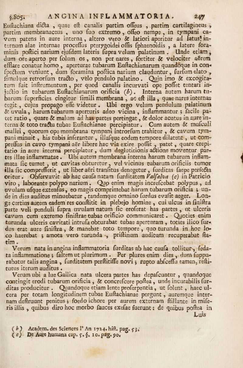 Euftachiana di$a , quae eft canalis partim offeus , .partim cartilagineus ^ partim membranaceus , uno fuo extremo , offeo nempe , in tympani ca¬ vum patens in aure interna , altero vero &amp; latiori aperitur ad latus! in¬ ternum alae internae procellus pterygoidei odis fphaenoidis , a latere fora- minis poftici narium ejufdem lateris fupra velum palatinum . Unde etiam 9 dum ore aperto per folum os , non per nares, fortiter &amp; velociter aerem efflare conatur homo , aperturae tubarum Euftachianarum quandoque in con* fpeftum veniunt, dum foramina polHca narium clauduntur, furfum elato, fimnlque retrorfum trado , velo pendulo palatino . Quin imo 8c excogita¬ tum fuit inftrumentum , per quod canalis incurvati ope poiTet tentari in- je&amp;io in tubarum Euftachianarum orificia (b). Interna autem harum tu* barum fuperficies cingitur iimiii membrana , ac eft illa, quae nares internas tegit , cujus propago effe videtur . libi ergo velum pendulum palatinum &amp; uvula, harum tubarum aperturis adeo vicina , inflammantur ? Facile pa¬ tet ratio , quare &amp; malum ad has partes pertingat, &amp; dolor acutus in aure in¬ terna &amp; toto tra&amp;u tubae Euftachianae percipiatur . Cum autem &amp; mufcull mallei, quorum ope membrana tympani introrfum trahitur , &amp; cavum tym¬ pani minuit, his tubis inferantur , illafque eodem tempore dilatent, ut com« preffus in cavo tympani aer libere hac via exire pofiit , patet, quare erepi- tatio in aure interna percipiatur , dum degluticionis adione moventur par¬ tes illae inflammatae. Ubi autem membrana interna harum tubarum inflam¬ mata (ic tumet , ut cavitas obturetur, vel vicinus tubarum orificiis tumor alia (ic comprefferit, ut liber aeri tranfitus denegetur , furditas faepe perfeda oritur. Obfervavlt ab hac caufa natam furditatem Valfnha (c) in Patricio viro , laborante polypo narium. Quo enim magis increfcebat polypus , ad uvulam ufque extenfus, eo magis comprimebat harum tubarum orificia j un¬ de in dies auditus minuebatur , tandemque omnino furdus evafit aeger. Lon¬ ge certius autem eadem res conftitit in plebejo homine , cui ulcus in finiftra parte veli penduli fupra uvulam natum fic eroferat has partes , ut ulceris cavum cum extremo finiftrae tubae orificio communicaret. Quoties enim turunda ulceris cavitati intrufa obturabat tubae aperturam , toties iiico fur- dus erat aure finiftra, &amp; manebat toto tempore , quo turunda in hoc lo¬ co haerebat * amota vero turunda priftinum auditum recuperabat fla- tim . Verum nata in angina inflammatoria furditas ab hac caufa tollitur , feda- ta inflammatione faltem ut plurimum . Per plures enim dies , dum fuppu- rabatur talis angina , furditatem perftitiffe novi $ rupto abfceffli tamen, refti- tutus iterum auditus. Verum ubi a lue Gallica nata ulcera partes has depafcuntur , quandoque contingit erodi tubarum orificia , &amp;: concrefcere poflea , unde incurabilis fur¬ ditas producitur . Quandoque etiam lente proferpentia, ut folent , haec ul¬ cera per totam longitudinem tubae Euftachianae pergunt, auremque inter¬ nam deflruunt penitus * foedo ichore per aurem externam Afflante in mife- ris illis , quibus diro hoc morbo fauces exefae fuerunt; de quibus poflea in ( b) Academ. des Sciences 1’ An 17*4. hift. pag. f ( c) De Aure humana cap, §« 1 o. pag. 90,