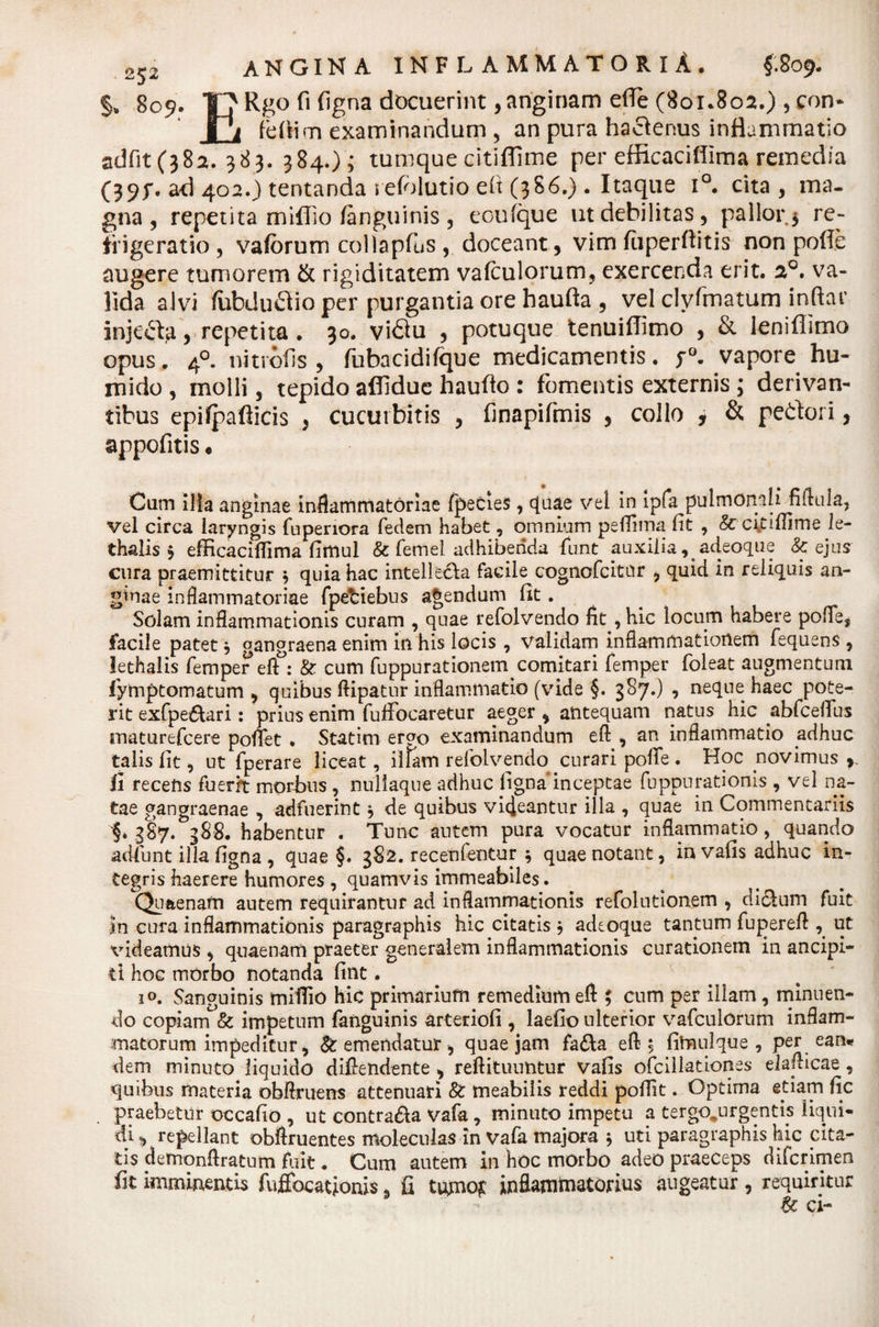 §„ 809. TjRgofifigna docuerint,anginam e(Te(8oi.8oa.) ,con- I i fefiim examinandum , an pura hactenus inflammatio adfit(}8a. 383. 384.); tumque citiflime per efficaciffirna remedia (39f. ad 402.) tentanda i efolutio elt (3S6.) . Itaque i°. cita, ma¬ gna, repetita miflio/anguinis , eoufque ut debilitas, pallor 5 re¬ frigeratio , va/orum collapfus , doceant, vim /iiperftitis non pofle augere tumorem &amp; rigiditatem vafculorum, exercenda erit. a°. va¬ lida alvi /ubduftio per purgantia ore haufta , vel clyfmatum inftat* injecta, repetita. 30. vidtu , potuque tenui/Timo , &amp; leniffimo opus. 40. nitrofis , fubacidifque medicamentis. p°. vapore hu- mido , molli, tepido afiidue haufto : fomentis externis ; derivan¬ tibus epifpaflicis , cucurbitis , finapifmis , collo y &amp; pedori, appofitis • Cum ilia anginae inflammatoriae fpecies, c[aae vet in ipfa pulmonali fiftula, vel circa laryngis fupenora fedem habet, omnium peflima fit , &amp; citiflime le- thalis $ efficaciflima fimul &amp; femel adhibenda funt auxilia, adeoque &amp; ejus cura praemittitur $ quia hac intellecta facile cognofcitnr , quid in reliquis an¬ ginae inflammatoriae fpetnebus agendum fit. Solam inflammationis curam , quae refolvendo fit ,hic locum habere pofle, facile patet* gangraena enim in his locis , validam inflammationem fequens , lethalis femper eft : &amp; cum fuppurationem comitari femper foleat augmentum fymptomatum , quibus ftipatur inflammatio (vide §. 387.) ? neque haec pote¬ rit exfpe&amp;ari: prius enim fuffocaretur aeger , antequam natus hic abfceflus maturefcere poflfet . Statim ergo examinandum eft , an inflammatio adhuc talis fit, ut fperare liceat, illam refolvendo curari pofie . Hoc novimus , fi recens fuerit morbus , nuliaque adhuc figna inceptae fuppurationis , vel na¬ tae gangraenae , adfuerint * de quibus videantur illa , quae in Commentariis §* 387. 388. habentur . Tunc autem pura vocatur inflammatio, quando adfunt illa figna , quae §. 382. recenfentur * quae notant, invafis adhuc in¬ tegris haerere humores , quamvis immeabiles. Quaenarti autem requirantur ad inflammationis refolutionem , dicLim fuit in cura inflammationis paragraphis hic citatis * adeoque tantum fupereft , ut videamus, quaenam praeter generalem inflammationis curationem in ancipi- ti hoc mOrbo notanda fint. i°. Sanguinis miilio hic primarium remedium eft ; cum per illam, minuen¬ do copiam &amp; impetum fanguinis arteriofi , laefio ulterior vafculorum inflam¬ matorum impeditur, &amp; emendatur , quae jam fa&amp;a eft 5 fitmilque , per ean* dem minuto liquido diftendente , reftituuntur vafis ofcillationes elafticae, quibus materia obftruens attenuari &amp; meabilis reddi poflit. Optima etiam fic praebetur occafio , ut contra&amp;a vafa, minuto impetu a tergo^urgentis liqui- di repellant obftruentes moleculas in Vafa majora * uti paragraphis hic cita¬ tis demonftratum fluit. Cum autem in hoc morbo adeo praeceps difcrimen fit imminentis fufibcationis, fi tuymqc inflammatorius augeatur , requiritur &amp; ci-