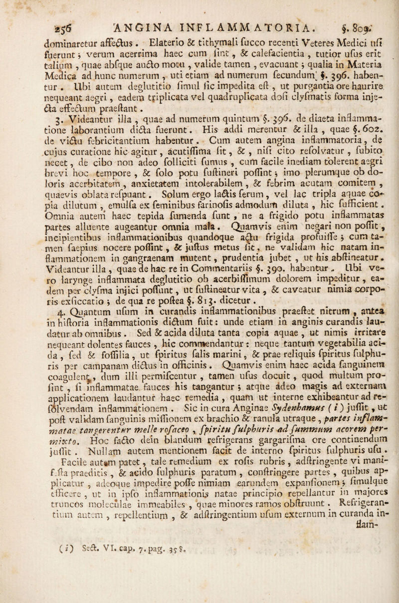 dominaretur aflfe&amp;us. Elaterlo &amp; tithymali fucco recenti Veteres Medici uft fuerunt b verum acerrima haec cum lint, &amp; calefacientia , tutior ufus erit talium , quae abfque au&amp;o motu , valide tamen , evacuant * qualia in Materia Medica ad hunc numerum , uti etiam ad numerum fecundum'f. 396. haben¬ tur . Ubi autem deglutitio fimul lic impedita eft , ut purgantia ore haurire nequeant aegri, eadem triplicata vel quadruplicata doli clyfmatis forma inje- &amp;a effedura praedant. 3. Videantur illa , quae ad numerum quintum §. $g6. de diaeta inflamma¬ tione laborantium di&amp;a fuerunt. His addi merentur &amp; ilia , quae §. 602. de vi&amp;u febricitantium habentur. Cum autem angina inflammatoria, de cujus curatione hic agitur, acutiflima iit, &amp; , nifi cito refolvatur , fubico necet, de cibo non adeo folliciti fumus , cum facile inediam tolerent aegri brevi hoc tempore , &amp; folo potu fuflineri poflint b imo plerumque ob do¬ loris acerbitatem , anxietatem intolerabilem , &amp; febrim acutam comitem , quaevis oblata refpuant. Solum ergo la&amp;is ferum , vel lac tripla aquae c&lt;5~ pia dilutum , emulfa ex feminibus farinofis admodum diluta , hic fufficient. Omnia autem haec tepida fornenda funt , ne a frigido potu inflammatas partes alluente augeantur omnia mala. Quamvis enim negari non podit , incipientibus inflammationibus quandoque aciu frigida profuiflfe b cum ta¬ men faepius nocere poflint, &amp; judus metus iit, ne validam hic natam in¬ flammationem in gangraenam mutent, prudentia jubet , ut his abflineatur. Videantur illa , quae de hac re in Commentariis §. 390. habentur „ Libi ve¬ ro larynge inflammata deglutitio ob acerbiflimum dolorem impeditur, ea¬ dem per ciyfma injici poflfunt, ut fudineatur vita , &amp; caveatur nimia ^corpo¬ ris exdccatlo b de qua re poftea §. 8i|* dicetur . 4, Quantum ufum in curandis inflammationibus praedet nitrum , antea in hidoria inflammationis di&amp;um fuit: unde etiam in anginis curandis lau¬ datur ab omnibus . Sed &amp; acida diluta tanta copia aquae , ut nimis irritare nequeant dolentes fauces , hic commendantur: neque tantum vegetabilia aci¬ da , fed &amp; foflilia , ut fpiritus falis marini, &amp; prae reliquis fpiritus fulphu- ris per campanam di&amp;us in officinis . Quamvis enim haec acida fanguinem coagulen^, dnm illi permifcentur , tamen ufus docuit, quod multum pro- fint , fi inflammatae fauces his tangantur b atque adeo magis ad externam applicationem laudantur haec remedia, quam ut interne exhibeantur ad re- folvendam inflammationem . Sic in cura Anginae Sydenhamus (i) juflit , ut pofl validam fanguinis miflionem ex brachio &amp; ranula utraque , partes inflam- •matae tau verentur meile rofaceo , fpiritu fulphuris ad fummnm acorem per¬ mixto. Hoc fa&amp;o dein blandum refrigerans gargarifma ore continendum juflit . Nullam autem mentionem facit de interno fpiritus fulphuris ufir. Facile aut«m patet, tale remedium ex rofis rubris , addringente vi mani- Lda praedicis , &amp; acido fulphuris paratum , conflr ingere partes , quibus ap¬ plicatur , adeoque impedire poffe nimiam earundem expanfionemy fimulque efficere , ut in ipfo inflammationis natae principio repellantur in majores truncos moleculae immeabiles , quae minores ramos obftruunt. Refrigeran¬ tium autem , repellentium , ■&amp; adflringentium ufum externum in curanda in- flam-