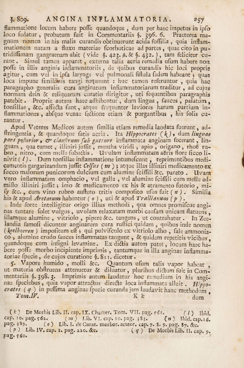 flammatione locum habere pofle quandoque , dum per haec impetus in ipfo loco fedatur , probatum fuit in Commentariis §. 396. 6. Praeterea ma¬ gnum nomen in his malis curandis obtinuerunt acida foflllia , quia inflam- mationem natam a fluxu materiae fcorbuticae ad partes, quae cito in pix** tridiflimam gangraenam abit ( vide §. 423. /3. &amp; §, 432.), tam feliciter cu¬ rant . Simul tamen apparet , externa talia acria remedia ufum habere non pofle in illis anginis inflammatoriis , de quibus curandis hic loci proprie agitur , cum vel ia £pfa larynge vel pulmonali fiflula fedem habeant ; quae loca impune fimilibus tangi nequeant : huc tamen referuntur , quia hac paragrapho generalis cura anginarum inflammatoriarum traditur , ad cujus normam dein &amp; reliquarum curatio dirigitur , uti fequentibus paragraphis patebit. Proprie autem haec adhibentur , dum lingua , fauces , palatum 9 tonfiliae , &amp;c. affe&amp;a funt, atque frequenter leviores harum partium in¬ flammationes , abfque venae fe&amp;ione etiam 8c purgantibus , his folis cu^ rantur. Apud Veteres Medicos autem fimiiia etiam remedia laudata fuerunt , ad- Aringenda , &amp; quandoque fatis acria . Ita Hippocrates ( 4.)» dum linguae pars po/krior 9 &amp;* clmfirum fub gutture inflammata anginam fecerant, lin¬ guam , qua tumet, illiniri juflit, mentha viridi , apio , origano rhoe ru¬ bro , nitro, cum melis fabaciis . Uvulam inflammatam aeris flore ficco li¬ nivit (l). Dum tonfiliae inflammatione intumefcunt, reprimentibus medi¬ camentis gargarizandum juflit Cei fas (m)% atque illas illiniri medicamento ex fucco malorum punicorum dulcium cum alumine fciflili &amp;c. parato . Uvam vero inflammatam omphacio , vel galla , vel alumine fciflili cum meile ad- miflo illiniri juflit* imo &amp; medicamento ex his &amp; atramento futorio , mi- fy &amp;c., cum vino rubro au Aero tritis compofito ufus fuit ( n ) „ Similia his &amp; apud Aretaeum habentur ( 0 ), uti &amp; apud Trallianum (p ) . Inde forte intelligitur origo illius methodi, qua omnes promifcue angi¬ nas tentare folet vulgus, uvulam relaxatam morbi caufam unicam Aatuens , illamque alumine , vitrioio , pipere &amp;c. tangens , ut contrahatur . In Zee- landia famofi dicuntur anginarum cura rufiici quidam , quibus inde nomen ( heelboeren ) impofitum efl , qui pulvifculo ex vitrioio albo , fale ammonia- co , alumine crudo fauces inflammatas tangunt 9 &amp; quidem repetitis vicibus quandoque cum infigni. levamine, Ex di&amp;is autem patet, locum haec ha¬ bere polfe morbo incipiente imprimis , tantumque in illa anginae inflamma¬ toriae fpecie , de cujus curatione §. 811. dicetur. 5. Vapore humido , molli &amp;c. Quantum ufum talis vapor habeat ut materia obAruens attenuetur &amp; diluatur, pluribus di&amp;um fuit in Com¬ mentariis §. 398. 3. Imprimis autem laudatur hoc remedium in his angi¬ nae fpsciebus , quia vapor attradus dire&amp;e loca inflammata alluit. Hippo¬ crates (&lt;7 ) in peflima anginae fpecie curanda jam laudavit hanc methodum Tom.IV. K k cjum 9 ( k ) De Morbis Lib. IT. cap. IX. Charter. Tom. VIF. pag. e£r. ( / ) ibld. cap. io. pag. &lt;;6i. ym) Lib. VI. cap. 1 o. pag. 3 S $. ( n ) Ibici, cap. 16. pag. 3 $9. ( 0 ) Lib. I. de Curat, morbor. acutor. cap. 7. S» 7. pag. 87. &amp;c. ( P ) Lib. IV. cap. 1. pag. zxo. &amp;c. ( q ) De Morbis Lib. II. cap. 9. pag. ytfo.