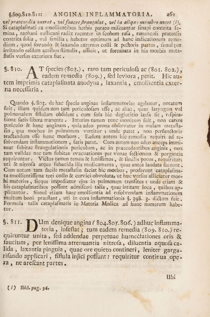 vel praecordia onerat , ve! fauces flrangulat, vel in aliquo membro nocet (i). Si cataplalmati. ex emollientibus herbis parato mifceantur finapi. contrita fe¬ mina , raphani rufticani. radix recenter in fcobem rafa , ranunculi pratenfis contrita folia , vel limilia , habetur optimum ad hanc indicationem reme¬ dium j quod fovendo &amp; laxando externas colli &amp; peftoris partes , fimulque irritando eafdem acribus ftimulis , efficit, ut fortunata in his morbis meta^ ftafis verfus exteriora fiat. §.§io. \ T fpecies (803.), raro tam periculofa ac (801. 8oa.) , ijL eadem remedia (809.) , fed leviora , petit. Hic au¬ tem imprimis cataplafmata anodyna , laxantia , emollientia exter» na necdlaria , Quando §.803. de hac fpecie anginae inflammatoriae agebatur, notatum fuit, illam quidem non tam periculofam eflfe , ac aliae , quae laryngem vel pulmonalem fifiulam obfident , cum fola hic deglutitio laefa iit , refpira- tione fatis libera manente . Intertm tamen tunc monitum fuit , non carere periculo &amp; hanc anginam, quia adeo prona obfervatur in malam metafta- fin , qua morbus in pulmonem vertitur j unde patet , non perfundlorie traclandum e (Te hunc morbum . Eadem autem hic remedia requiri ad re- folvendam inflammotionem , fatis patet. Cum autem non adeo anceps immi¬ neat fubitae ftrangulationis periculum, ac in praecedentibus anginis , non tam validae nec tam fubitae evacuationes per venae fedHonem &amp; purgantia requiruntur . Vicius tamen tenuis &amp; lenifiimus , &amp; limilis potus , requiritur* nti &amp; nitrofa atque fubacida illa medicamenta , quae antea laudata fuerunt „ Cum autem tam facile metaftafin faciat hic morbus, proderunt cataplafma¬ ta emollientifiima toti collo &amp; cervici obvoluta, ut huc verfus alliciatur mor¬ bi materies , ficque impediatur ejus in pulmonem tranfitus : unde etiam de his cataplafmatibus poflTunt admifeeri talia , quae irritant loca , quibus ap¬ plicantur . Simul etiam haec emollientia ad refolvendam inflammationem multum boni praeflant, uti in cura inflammationis §.398. 3. dictum fuit. Formula talis cataplafmatis in Materia Medica ad hunc numerum habe¬ tur . §• Sii, T\llm denique angina ( 804.80f.806.) adhuc inflamma- JL/ toria , infeftat; tum eadem remedia (809. 810.) re¬ quiruntur unita, fed addendae perpetuae humedationes oris &amp; faucium, per leniffima attenuantia nitrofa, diluentia aquo/aca¬ lida , laxantia pinguia , quae ore quieto contineri, leniter garga- rifando applicari, fiflula injici pofTunt: requiritur continua ope¬ ra , ne are/cant partes. libi (i) Ibid.pag. $6*