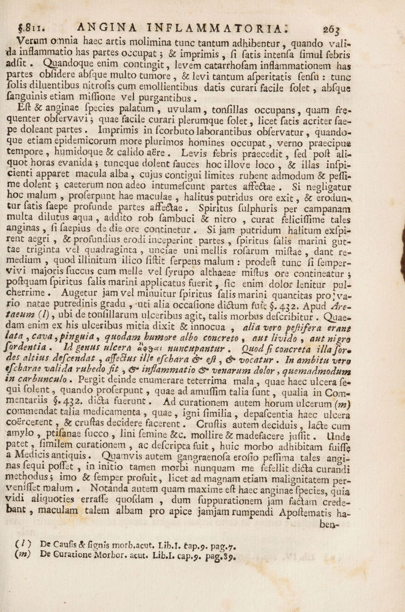 Yer«m omnia haec artis molimina tunc tantum adhibentur, quando vali- da inflammatio has partes occupat , &amp; imprimis, fi fatis intenfa fimul febris adfit . Quandoque enim contingit, levem catarrhofam inflammationem has partes ^ cbfidere abfque inulto tumore , &amp; levi tantum afperitatis fenfu : tunc folis diluentibus nitrofis cum emollientibus datis curari facile foiet, abfque fanguinis etiam miffione vel purgantibus . Efl &amp; anginae fpecies palatum , uvulam, tonfillas occupans, quam fre¬ quenter obfervavi, quae facile curari plerumque foiet 9 licet fatis acriter fae- pe doleant partes . Imprimis in fcorbuto laborantibus obfervatur , quando¬ que etiam epidemicorum more plurimos homines occupat, verno praecipua tempore , humidoque &amp; calido aere . Levis febris praecedit, fed poli ali¬ quot horas evanida $ tuncque dolent fauces hoc illove loco , &amp; illas infpi- cienti apparet macula alba , cujus contigui limites rubent admodum &amp; pefli- me dolent j caeterum non adeo intumefcunt partes affe&amp;ae . Si negligatur hoc malum , proferpunt hae maculae , halitus putridus ore exit, &amp; erodun¬ tur tatis faepe profunde partes affectae • Spiritus fulphuris per campanam multa dilutus aqua , addito rob fambuci &amp; nitro , curat feliciflime tales anginas , fi faepius de die ore continetur. Si jam putridum halitum exfpi- rent aegri , &amp; profundius erodi inceperint partes , fpiritus falis marini gut¬ tae triginta vel quadraginta , unciae uni mellis rofarum miftae , dant re¬ medium , quod illinitum ilico fiftit ferpens malum : prodefl tunc fi femper- vivi majoris fuccns cum meile vel fyrupo althaeae miflus ore contineatur 5 poflquam fpiritus falis marini applicatus fuerit, fic enim dolor lenitur pul¬ cherrime . Augetur jam vel minuitur fpiritus falis marini quantitas pro’va¬ no natae putredinis gradu , uti alia occafione di&amp;um futc §. 432. Apud Are- taeum (l), ubi de tonfiliarum ulceribus agit, talis morbus defcribitur . Quae¬ dam enim ex his ulceribus mitia dixit &amp; innocua , alia vero pefiifera erant lata , cava ,pinguia, quodam^humore albo concreto $ aut livido 9 aut nigro for dentia . Id genus ulcera nuncupantur. Quod fi concreta illa for• des altius deficendat , afie&amp;us ille efichara &amp; efl , d* vocatur . In ambitu vero efcharae valida rubedo fit, &amp; inflammatio venarum dolor, quemadmodum in carbunculo . Pergit deinde enumerare teterrima mala , quae haec ulcera fe- quifolent, quando proferpunt, quae ad amuffim talia funt, qualia in Com¬ mentariis §. 432. dicla fuerunt. Ad curationem autem horum ulcerum (m) commendat talia medicamenta , quae , igni fimilia , depafcentia haec ulcera coercerent, &amp; cruftas decidere facerent. Cruflis autem deciduis , lade cum amylo , ptifanae fucco , lini femine &amp;c. mollire &amp; madefacere juffit. Unde patet, fimiiem curationem , ac deferipta fuit, huic morbo adhibitam fuiff* a Medicis antiquis . _Quamvis autem gangraenofa erofio peffima tales anai- nas fequi poflet , in initio tamen morbi nunquam me fefellit dicla curandi methodus, imo 8c femper profuit, licet ad magnam etiam malignitatem oer- veniflet malum . Notanda autem quam maxime efl haec anginae fpecies, quia vidi aliquoties erraffe quofdam , dum fuppurationem jam fa&amp;am crede¬ bant , maculam talem albam pro apice jamjam rumpendi Apoflematis ha- ben- ( / ) De Caufs &amp; Agnis morb.acut, Lib.I. tap.9. pag.7. (m) De Guratione Morbor. acut. Lib.I. cap.p. pag.Sp0