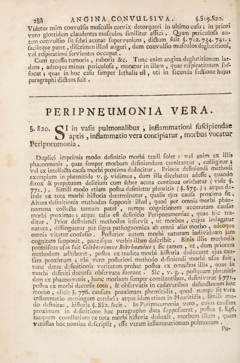 Videtur enim convulfis mufculis cervix detorqueri in ultimo cafu b in priori vero glottidem claudentes mufculos fimiliter affici . Quam periculofa au¬ tem convulfio fit febri acutae fuperveniens, diclum^ fuit §.712.734. 741.^ facileque patet, difcrimen illud augeri, dum convulfio mufculos deglutitioni, vel refpirationi fervientes occupat. Cum rpcefiu tumoris , ruboris &amp;c. Tunc enim angina deglutitionem lae¬ dens , adeoque minus periculofa , mutatur in illam , quae refpirationem fuf- ‘ focat b quae in hoc cafu femper lethalis eft, uti in fecunda fecUone hujus paragraphi dictum fuit* PERI PNEUMONIA VERA. §.§20. QI in vafis pulmonalibus , inflammationi fulcipiendae O aptis 5 inflammatio vera concipiatur , morbus vocatur Peripncumonia * Duplici imprimis modo definitio morbi tradi folet .: vel enim ex illis phaenomenis , quae femper morbum definiendum comitantur., colligitur ; vel ex intelle&amp;a caufa morbi proxima deducitur. Prioris definiendi methodi, exemplum in phrenitide v. g. vidimus, dum illa dicebatur. adeile , quando ferox &amp; perpetuam delirium cum febre acuta continua oriebatur ( vide §. 771. ) . Simili modo etiam poftea definietur pleuritis (§. 87$. ) * atque de¬ inde ex tota morbi hiftoria determinatur , qualis ejus caufa proxima nt. Altera-definitionis methodus fupponit illud, quod per omnia morbi phae¬ nomena collecta tantum patet , nempe cognitionem, accuratarn caulae morbi proximae? atque talis eft definitio Peripneumoniae , quae.ruc tra¬ ditur . Prior definiendi methodus infervit , ut morbus , cujus indagatur natura, diftinguatur per figna pathognomica ab omni alio morbo., adeoque omnis vitetur confufio . Pofterior autem morbi naturam.indiviauam jam cognitam fupponit, paucifque verbis illam defcribit. Binis ilus methodis promifcue ufus fuit Celeberrimus Boer ha avius ; fic tamen , ut, dum puorem methodum adhiberet, poftea ex tradita morbi hiftoria deduceret ejus cau¬ fa m proximam $ ubi vero pofteriori methodo definiendi moroi ufus fuit, tunc datae definitionis veritatem probat poftea ex omnibus illis , quae.m morbi definiti decurfn obfervata fuerunt . Sic , v. , poftquam phremti- dem ex phaenomenis , hunc morbum femper comitantibus, definiverat §77T*? poftea ex morbi decurfu toto , &amp; obfervatis in cadaveribus defunctorum ho^ morbo , elicit §. 776. caufa m proximam phrenitidis , quod nempe m vera inflammatio meningum cerebri: atque idem etiam in Pleuritidis , firma mo¬ do definitae, hiftoria §.882. fecit . In Peripneumonia vero , cujus cauiarn. proximam in definitione hac paragrapho data luppofuerat, pouta §, 840. tanquam corollarium ex tota morbi hiftoria deduxit , morbum ii I um , quem Vetuftas hoc nomine defcripfit, effe veram inflammationem pulmonum ^ Fa-