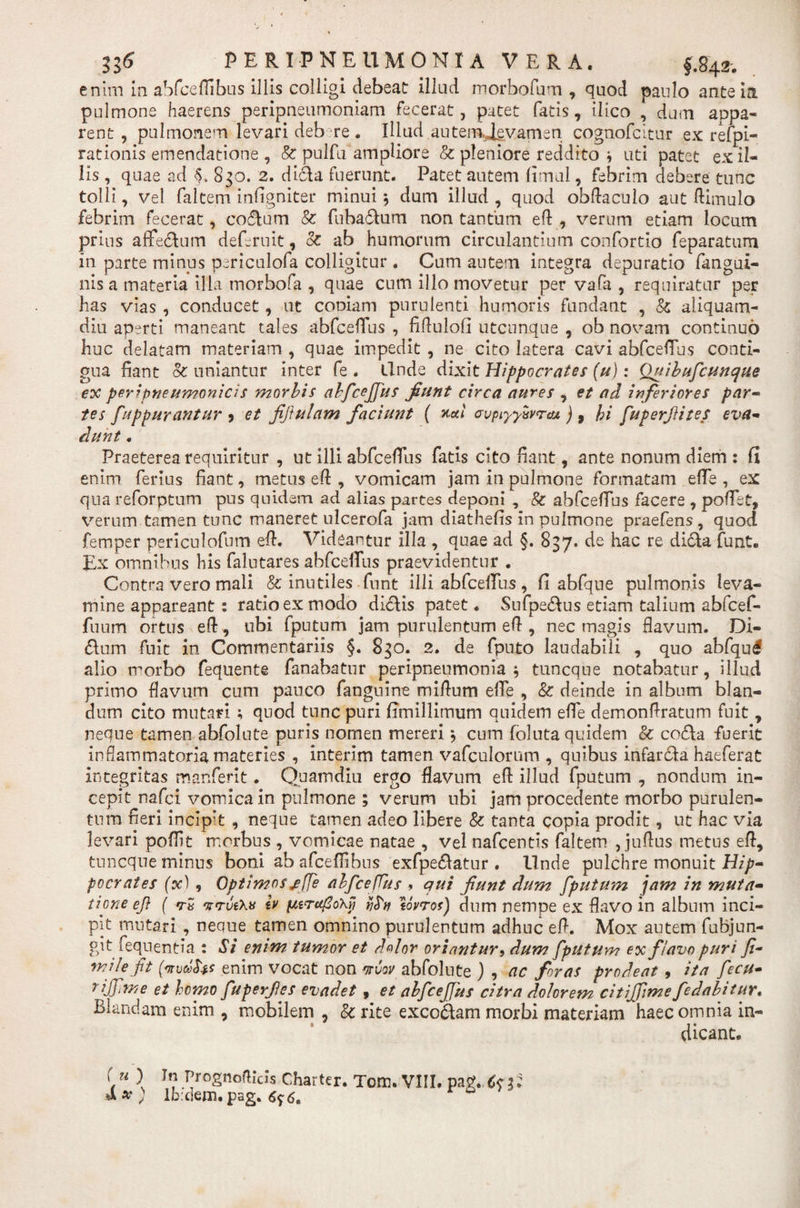 H6 PERI-PNEUMONIA VERA. fftjA enim in abfceffibus illis colligi debeat illud morbofum , quod paulo ante ia pulmone haerens peripneumoniam fecerat, patet fatis, ilico , dum appa¬ rent , pulmonem levari deb re . Illud autemjevamen cognofcitur ex refpi- rationis emendatione , &amp; pulfu ampliore &amp; pleniore reddito i uti patet exil¬ iis , quae ad A 830. 2. dida fuerunt. Patet autem fimul, febrim debere tunc tolli, vel faltem infigniter minui 5 dum illud , quod obftacuio aut ftimulo febrim fecerat, coelum &amp; fubadum non tantum eft , verum etiam locum prius aflfedum deferuit, oc ab humorum circulantium confortio feparatum in parte minus periculofa colligitur . Cum autem integra depuratio fangui- nis a materia illa morbofa , quae cum illo movetur per vafa , requiratur per has vias , conducet, ut coniam purulenti humoris fundant , &amp; aliquam¬ diu aperti maneant tales abfceffus , fiftulofi utcunque , ob novam continuo huc delatam materiam , quae impedit , ne cito latera cavi abfcefTus conti¬ gua fiant §c uniantur inter fe . llnde dixit Hippocrates (u): Quibufcunque ex peripneumonicis morbis abfcejfus fiunt circa aures , et ad inferiores par- tes fuppurantur * et fiftulam faciunt ( xxi avptyytjyrcu ) 9 hi fuperJHtes eva¬ dunt . Praeterea requiritur , ut illi abfcefTus fatis cito fiant, ante nonum diem : fi enim ferius fiant, metus e fi:, vomicam jam in pulmone formatam efle , ex qua reforptum pus quidem ad alias partes deponi , &amp; abfcefTus facere , poflet, verum tamen tunc maneret ulcerofa jam diathefis in pulmone praefens , quod femper periculofum eft. Videantur illa , quae ad §. 837. de hac re dida funt. Ex omnibus his falutares abfcefTus praevidentur . Contra vero mali &amp; inutiles funt illi abfcefTus, fi abfque pulmonis leva¬ mine appareant: ratio ex modo didis patet. Sufpedus etiam talium abfcef- fuum ortus eft, ubi fputum jam purulentum eft , nec magis flavum. Di¬ dium fuit in Commentariis §. 830. 2. de fputo laudabili , quo abfqul alio morbo fequente fanabatur peripneumonia ; tuncque notabatur, illud primo flavum cum pauco fanguine miftum efTe , &amp; deinde in album blan¬ dum cito mutari ; quod tunc puri fimillimum quidem efle demonflratum fuit, neque tamen abfolute puris nomen mereri ; cum foluta quidem &amp; coda fuerit inflammatoria materies , interim tamen vafculorum , quibus infarda haeferat integritas manferit. Quam diu ergo flavum efl illud fputum , nondum in¬ cepit nafci vomica in pulmone ; verum ubi jam procedente morbo purulen¬ tum fieri incipit , neque tamen adeo libere &amp; tanta copia prodit, ut hac via levari poflit morbus , vomicae natae , vel nafcentis faltem , juflus metus efl, tuncque minus boni ab afceffibns exfpedatur . llnde pulchre monuit Hip¬ pocrates (x), Optimos ^(fe abfcefTus , qui fiunt dum fputum jam in muta¬ tione efl ( -tS 'vrvtW lv pitrcfloXyj yfrtj tovros) dum nempe ex flavo in album inci¬ pit mutari , neque tamen omnino purulentum adhuc eflL. Mox autem fubjun- git fequentia : Si enim tumor et dolor oriantur , dum fputum ex flavo puri fi- mile fit enim vocat non orvov abfolute ) , ac foras prodeat , ita fiecu- rijfme et homo fuperfles evadet 9 et abficefius citra dolorem citijfimefedabitur. Blandam enim , mobilem , &amp; rite excodam morbi materiam haec omnia in¬ dicant. “ ) In PrognofHcis Charter. Tom. VIII. &amp;x) lb:dem.pag. 6^6,