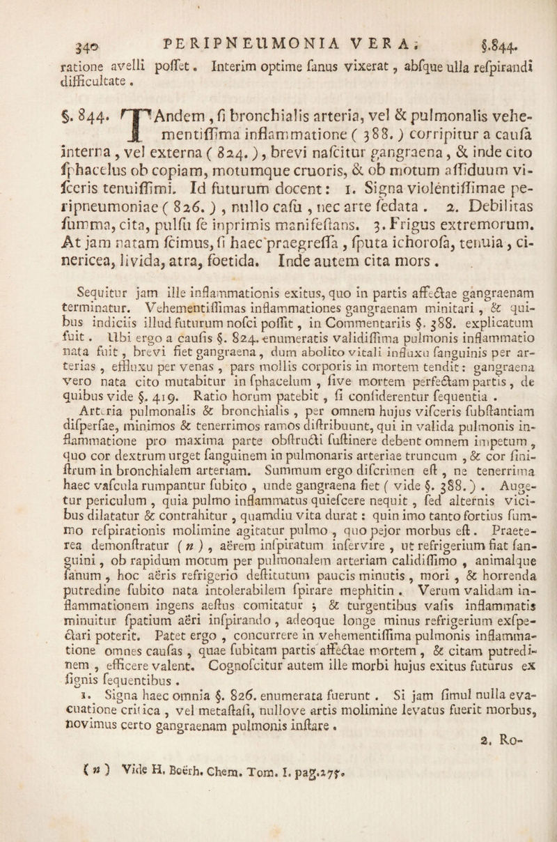 Uo PE R1PN EUMONIA VERA; §„§44. ratione avelli pollet • Interim optime fanus vixerat 7 abfque ulla refpirandi difficultate. §. 844. rjpAndem , fi bronchialis arteria, vel &amp; pulmonalis vehe- X mentiffima inflammatione ( 388.) corripitur a caufa interna , ve! externa ( 824.), brevi nafcitur gangraena, &amp; inde cito ff haedus ob copiam, motumque cruoris, &amp; ob motum affiduum vi- Iceris tenuiflimi. Id futurum docent: 1. Signa violentiflimae pe- ripneumoniae ( 826. ) , nullo calli, nec arte fedata . 2. Debilitas furr-ma, cita, pulfu fc inprimis manifeftans. 3. Frigus extremorum. At jam natam /cimus, (1 haec praegrefla , fputa ichoro/a, tenuia, ci- nericea, livida, atra, foetida. Inde autem cita mors. Sequitur jam ille inflammationis exitus, quo 111 partis affe&amp;ae gangraenam terminatur. Vehementiflimas inflammationes gangraenam minitari , &amp; qui¬ bus indiciis illud futurum nofei pofflt, in Commentariis §, 388. explicatum fuit. Ubi ergo a caulis §. 824.-enumeratis validiflima pulmonis inflammatio nata fuit, brevi fiet gangraena , dum abolito vitali influxu fanguinis per ar¬ terias , efflnxu per venas , pars mollis corporis in mortem tendit: gangraena vero nata cito mutabitur in fphacelum , five mortem perfe&amp;am partis, de quibus vide §. 419. Ratio horum patebit, fi conliderentur fequentia . Arteria pulmonalis &amp; bronchialis , per omnem hujus vifceris fubflantiani difperfae, minimos &amp; tenerrimos ramos diftribuunt, qui in valida pulmonis in¬ flammatione pro maxima parte obftrudVi fuflinere debent omnem impetum , quo cor dextrum urget fanguinem in pulmonaris arteriae truncum , &amp; cor fini- flrum in bronchialem arteriam. Summum ergo diferimen eft , ne tenerrima haec vafcula rumpantur fubito , unde gangraena fiet ( vide §. 388.) . Auge¬ tur periculum , quia pulmo inflammatus quiefeere nequit , fed alternis vici¬ bus dilatatur &amp; contrahitur , quamdiu vita durat: quin imo tanto fortius fum- mo refpirationis molimine agitatur pulmo , quo pejor morbus eft . Praete¬ rea demonftratur ( n ) , aerem inlpiratum infervire , ut refrigerium fiat (an¬ guini , ob rapidum motum per pulmonalem arteriam calidillimo , animalque fanum , hoc aeris refrigerio deflitutum paucis minutis , mori , 8c horrenda putredine fubito nata intolerabilem fpirare mephitin . Verum validam in¬ flammationem ingens aeflus comitatur j &amp; turgentibus valis inflammatis minuitur fpatium aeri infpirando , adeoque longe minus refrigerium exfpe- clari poterit. Patet ergo , concurrere in vehementiflima pulmonis inflamma¬ tione omnes caufas , quae fubitam partis affectae mortem , &amp; citam putredi** nem , efficere valent. Cognofcitur autem ille morbi hujus exitus futurus ex fignis fequentibus . 3. Signa haec omnia §. 826, enumerata fuerunt . Si jam fimnl nulla eva¬ cuatione critica , vel metaftafi, nullove artis molimine levatus fuerit morbus5 novimus certo gangraenam pulmonis inflare . 2, Rq- C n ) Vide H, Bcerh. Ghem. Tom. I. pag.277*