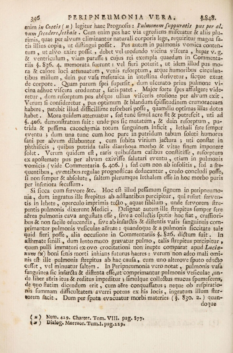 enim in Concis ( u ) legitur haec Prognofis : pulmonem fuppuratis pus per alm tum fecederejethale • Cum enim pus hac via egrediens mifceatur &amp; aliis plu¬ rimis, quae per alvum eliminantur naturali corporis lege, requiritur magna fa¬ tis illius copia , ut diftingui poflit• Pus autem in pulmonis vomica conten¬ tum , ut alvo exire poflit , debet vel erodendo vicina vifcera , hepar v. g. &amp; ventriculum , viam paraffe 3 cujus rei exempla quaedam in Commenta¬ riis §. 836. 4. memorata fuerunt: vel fieri poterit, ut idem illud pus mo¬ ra &amp; calore loci attenuatum , venis reforptum ■» atque humoribus circulan¬ tibus milium , dein per vafa meferaica in inteftina derivetur , ficque exeat de corpore , Quam parum fpei fuperfit, dum ulcerato prius pulmone vi¬ cina adhuc vifcera eroduntur , fatis patet . Major forte fpes affulgere vide¬ retur , dum reforptum pus abfque ullius vifcerrs erofione per alvum exit . Verum fi confideretur , pus optimum &amp; blandum fpiflitudinem cremoraceam habere , patebit illud difficillime reforberi polle, quamdiu optimas illas dotes habet. Mora quidem attenuatur * fed tunc fimul acre fit &amp; putrefcit, uti ad §.406. demonflratum fuit: unde* pus fic mutatum » dein reforptum, pu¬ trida &amp; pefiima cacochymia totum fanguinem inficit , lethali fere femper eventu 3 dum una tunc cum hoc pure in putridum tabum foluti humores fani per alvum dilabuntur , cum fubita virium ja&amp;ura 3 uti conflat in phthificis , quibus putrida talis diarrhoea morbo &amp; vitae finem imponere folet. Verum quidem efl, raris quibufdam cafibus conflitiffe , reforptum ex apoftemate pus per alvum exiviffe falutari eventu etiam in pulmonis vomicis (vide Commentaria §. 406. ) 3 fed cum non ab infolitis , fed a fre¬ quentibus , eventibus regulae prognofticae deducantur , credo concludi poffe, fi non femper &amp; abfolute , faltem plerumque lethalem effe in hoc morbo puris per inferiora feceffum • Si ficca cum fervore &amp;c. Hoc efl illud peflimum fignum in peripneumo- nia , dum ingratus ille flrepitus ab adflantibus percipitur , qui refert ferven¬ tis in lebete , operculo imprimis tedlo , aquae fibilum , unde fervorem ftre¬ pentis pulmonis dixerunt Medici. Defignat autem ille flrepitus femper fere aerea pulmonis cava anguftata efle , five a colledlis fputis hoc fiat, crafliori- bus &amp; non facile educendis , five ab infarcis &amp; diftentis vafis fanguineis com¬ primantur pulmonis veficulae aereae : quandoque &amp; a pulmonis ficcitate tale quid fieri poffe, alia oceafione in Commentariis §. 826. didlum fuit. In affhmate fenili, dum lento muco gravatur pulmo , talis flrepitus percipitur 9 quem pulli immaturi ex ovo crocitationi non inepte comparat apud Lucia- num (x) boni fenis morti inhians futurus haeres : verum non adeo mali omi¬ nis efl ille pulmonis flrepitus abhaccaufa , cum uno alterove fputo edu&amp;o ceffet, vel minuatur faltem . In Peripneurnonia vero notat, pulmonis vafa fanguinea fic infarsa &amp; diftenta efle,ut comprimantur pulmonis veficulae ,un¬ de liber aeris itus &amp; reditus impeditur 3 fimulqtie collectus mucus fpumefcens, de quo flatim dicendum erit, cum a£re conquaffatus 3 neque ob refpiratio- nis fummam difficultatem averri potens ex his locis, ingratum illum Aer¬ iorem facit. Dum per fputa evacuatur morbi materies (§, 830. 2.) quan¬ doque (u) Kum. 419. charter. Tom. VIII. pag. S77. i*) Bialog. Mortuor.Tcm.I.pag.zip*