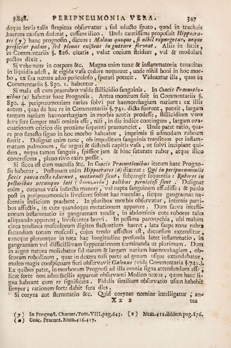 doqae levis talis ftrepitus obfervatur j feci eduaSo fputo, quod ia tracheis (haerens caafam dederat , ceffans iiico . Unde cautiffirne propofuit Hippocra¬ tes (y ) hanc prognofin, dicens: Malum quoque 7fi nihil expurgetur, neque projiciat pulmo, fed plenus exijlens in gutture ferve at. Aliis ia locis, ia Commentariis §. 826. citatis , velut corium ftridere f vel &amp; modulari pedlus dixit ♦ Si vehemens in corpore &amp;c. Magna enim tunc &amp; inflammatoria tenacitas in liquidis adefl, &amp; rigida vafa cedere nequeunt, unde nihil boni in hoc mor¬ bo , ex fua natura adeo periculofo , fperari poterit. Videantur illa , quae in Commentariis §, S30. 1. habentur. Si mala ed cum praerubro valde dillicidio fanguinis . In Coacis Praenotio- nilus (2) habetur haec Prognofis . Antea monitum fuit in Commentariis §. 830. 4/ peripneumoniam rarius folvi per haemorrhagiam narium: ex iliis autem , quae de hac re in Commentariis §^741. di&amp;afuerunt, patuit, largam tantum narium haemorrhagiam in morbis acutis prodeffe, ftillicidium vero leve fere femper mali ominis effe , nili , in die indice contingens , largam eva* cuationem critico die proxime fequenti praenunciet. Unde patet ratio, qua¬ re pro funefto ligno in hoc morbo habeatur , imprimis fi admodum rubrum fuerit. Defignat enim tunc , ob impeditum fanguinis tranfitum per inflam¬ matum pulmonem , fic urgeri &amp; didendi capitis vafa , ut folvi incipiant qui¬ dem , neque tamen fanguis , fpiflior jam &amp; hinc faturate ruber , atque iiico concrefcens , pleno rivo exire poffit . ' Si ficca ed cum maculis &amp;c. In Coacis Praenotionibus iterum haec Progno¬ fis habetur . Poftquam enim Hippocrates (d) dixerat: Qui in peripneumoniis fecis pauca coBa educunt, metuendi funt , fubjungit fequentia : Rubores in peBoribus utcunque lati ( ) talibus perniciof funt . Defignat enim , cutanea vafa infarsa manere , vel rupta fanguinem effudifle 5 &amp; paulo poft in peripneumonicis livefeere folent hae maculae , licque gangraenae na» fcentis indicium praebent. In pluribus morbis obfervatur , internis parti¬ bus affe&amp;is, in cute quandoque mutationem apparere . . Dum faeva inteffi- norum inflammatio in gangraenam tendit , in abdominis cute rubores tales aliquando apparent, livefeentes brevi. In pellima paronychia , ubi malum circa tendines mufculorum digitos debentium haeret , lata faepe zona rubra fecundum totum mufculi, cujus tendo affe&amp;us ed, decurfum extenditur, tuneque plerumque in tota hac longitudine profunda latet inflammatio * in gangraenam vel difficillimam fuppurationem terminanda ut plurimum . Dum in aegro natura moliebatur falutarem &amp; largam narium haemorrhagiam , ob- fcuram rubedinem , quae in dextra nafi parte ad genam ufque extendebatur, multo magis confpicuam fieri obfervavit Galenus (vide Commentaria §741.)* Ex quibus patet, in morborum Prognofi ad illa omnia ligna attendendum ede f licet forte non adeo facilis appareat obfervantl Medico nexus , quem haec li¬ gna habeant cum re fignificata. Fidelis fimilium obfervatio ufum habebit! iemper ; rationem forte dabit fera dies. ' Si coryza aut demutatio &amp;c. Quid coryzae nomine intelligatur ; an-» X x 2 tea (y ) In Prognofl*Charter.Tom.VIlI.pag^4^ (s ) Numuudbidempag.S;^ {*) Coae. Praenot.JttuuM1^.417«