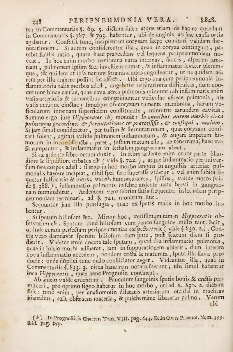tea in Commentariis §. 69. 5. di&amp;um fuit: atque etiam de hac re quaedam in Commentariis §. 787. &amp; 793. habentur , ubi de anginis ab hac caufa ortis agebatur . Conftitit tunc, incipientem coryzam faepe comitari validam fter- nutationem . Si autem conliderentur illa , quae in coryza contingunt, pa¬ tebit facilis ratio , quare haec praecedens vel fequens peripneumoniam no¬ ceat 9 In hoc enim morbo membrana nares internas, fauces , afperam arte¬ riam , pulmonem ipfum &amp;c. inveftiens tumet , &amp; inflammatur leviter plerum¬ que , fle quidem ut ipfa narium foramina adeo anguftentur , ut ne quidem ae¬ rem per illa trahere poflint lic afficti. Ubi ergo una cum peripneumonia in¬ flammatoria talis morbus adefl , augebitur refpirationis difficultas, dum con¬ currunt binae caufae, quae cava aerea pulmonis minuunt :ab inflammatis, enim vafisarteriolis &amp; tumentibus comprimuntur veficulae aereae pulmonis, his valis undique cindae 9 flmulque ob coryzam tumente membrana , harum ve- flcularum internam fuperficiem conftituente , minuitur earundem cavitas • Summo ergo jure Hippocrates {b) monuit : In omnibus autem morbis circa pulmonem gravedines Jiernutationes &amp; praeccjjijje 9 confequi , malum • Si jam firnul confideretur , per tuffim &amp; flernutationem , quae coryzam comi¬ tari folent, agitari valide pulmonem inflammatum , &amp; augeri impetum hu¬ morum in locaobflruda , patet , juftum metum effe , ne tenerrima^ haec va- fa rumpantur , &amp; inflammatio in lethalem gangraenam abeat . Si ex ardente febre ortum duxit . In febre ardente enim eruor parte blan¬ diore &amp; liquidiore orbatus efl* ( vide §. 742. ) , atque inflammatio per univer- fum fere corpus adefl: : fi ergo in hoc morbo (anguis in angufliis arteriae^ pul¬ monalis haerere incipiat, nihil fpei fere fuperefle videtur : vel enim fuoita ie- quetur fuffocatio &amp; mors * vel ob humores acres , fpiffo$ , valide motos (vi¬ de §.388.), inflammatio pulmonis in febre ardente nata brevi in gangrae¬ nam terminabitur. Ardentem vero febrim fatis frequenter in lethalem p^rip- neumoniam terminari, ad §. 741. monitum fuit. Sequuntur jam illa praefagia , quae ex fputfc malis in hoc morbo ha¬ bentur . Si fputum biliofum &amp;c. Mirum hoc 9 veriflimum tamen Hippocratis ob- fefvatum eft . Sputum illud biliofum cum pauco (anguine mifto tanti fecit , ut inde curam perfedam peripneumoniae exfpedaverit ( vide §.830, 2.) . Con¬ tra vero damnavit fputum biliofum cum pure , poft fextum diem fi pro¬ dierit . Videtur enim docere tale fputum , quod illa inflammatio pulmonis , quae in initio morbi adfuerat, jam in fuppurationem abierit ^dum interim nova inflammatio accedens, nondum cocta &amp; maturata , fputa illa flava pro¬ ducit : unde duplici tunc malo confligatur aeger . Videantur illa , quae ia Commentariis §,833. 3. circa hanc rem notata fuerunt * ubi fimul habentur loca Hippocratis , quae hanc Prognofin continent. Ab initio valde cruentum . Pauculum fanguinis fputis bonis &amp; coctis per- «nifceri, pro optimo figno habetur in hoc morbo , uti ad 830. 2. dictum fuit: tunc enim , per anaftomofin dilatatis arteriarum ofcuhs in tracheas hiantibus, exit obftruens materia, &amp; pulcherrime liberatur pulmo . Verum ubi { b ) In PrognoIUcis Charter. Tom. VIII. pag. 64$* Et in Coae. Praenot. Num. 399« Hid. pag. $77*