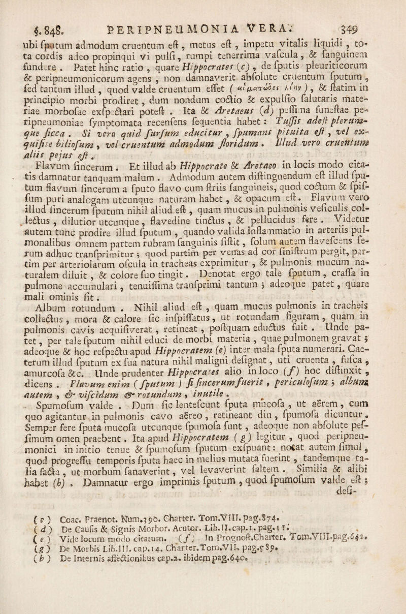 ubi fputum admodum cruentum eft , metus eft , impetu vitalis liquidi , to ta cordis adeo propinqui vi puifi, rumpi tenerrima vafcula , Sc fanguineoi fundare . Patet hinc ratio , quare Hippocrates (c) , de fputis pleuriticorum &amp; peripneumonicorum agens , non damnaverit abfolute cruentum (putum , fed tantum illud , quod valde cruentum eflet f «t^arvhs klnv), &amp; ftatim in principio morbi prodiret , dum nondum co£tio &amp; expuitio falutaris mate¬ riae morbofiie exfp £tari poteft . Ita &amp; Aretaeus (d) peffi na fumftae pe- ripneumouiae fymptomata recenfens fequentia habet: Tujfis adeft plerum¬ que ficea . Si vero quid furfum educitur , fpumans pituita efl , vel ex- quifiie biliofum % vel cruentum admodum floridum * Illud vero cruentum aliis pe jus efl . c lavum fincerum . Et illud ab Hippocrate Sc Aretaeo in locis modo cita¬ tis damnatur tanquam malum . Admodum autem diftmguendum eft illud fpu¬ tum flavum fincerum a fputo flavo cum ftriis (anguineis, quod co5tum &amp; fpi(- fum puri analogam utcunque naturam habet, &amp; opacum e(L Flavum vero illud fincerum fputum nihil aliud eft , quam mucus in pulmonis veiicuHs coi- ^.leddus , dilutior utcunque, flavedine tin&amp;us, &amp; pellucidus fere . Videtur autem tunc prodire illud fputum , quando valida inflammatio in arteriis pul¬ monalibus omnem partem rubram fanguinis iiftit, folum autem flavefeens fe¬ rum adhuc tranfprimitur * quod partim per venas ad cor (miftrum pergit, par- tim per arteriolarum ofcula in tracheas exprimitur , &amp; pulmonis mucum^ na¬ turalem diluit , &amp; colore fuo tingit. Denotat ergo tale fputum , crafla in puimone accumulari , tenuiiTima tranfprimi tantum j adeoque patet, quare mali ominis (it. Album rotundum . Nihil aliud eft , quam mucus pulmonis in tracheis Colle&amp;us , mora &amp; calore fic infpiflatus, ut rotundam figuram , quam 111 pulmonis cavis acquifiverat , retineat , poftquam edudlus fuit . Linde pa¬ tet, per tale fputum nihil educi de morbi materia, quae pulmonem gravat 5 adeoque 8c hoc refpedlu apud Hippocratem (e) inter mala fputa numerari. Cae- terum illud fputum ex fu a natura nihil maligni defignat, uti cruenta , fufea 9 amurcofa &amp;c. Unde prudenter Hippocrates alio in loco (f) hoc diftinxit , dicens . Flavum enim (fputum ) fi fincerum fuerit 9 pencutofum j alburna autem , &amp; vi f eidum &lt;8* rotundum , inutile. Spumofum valde . Dum fic lentefeunt fputa rnucofa , ut aerem , cum quo agitantur in pulmonis cavo aereo , retineant dia , fpumofa dicuntur 0 Semper fere fputa rnucofa utcunque fpumofa funt , adeoque non abfolute pef- fimum omen praebent. Ita apud Hippocratem ( g ) legitur , quod perijpneu- monici in initio tenue &amp; fpumefum fputum exfpuant: notat autem fimul 9 quod progrelTu temporis fputa haec in melius mutata fuerint 9 tandemque ^ta¬ lia fa6ia , ut morbum fanaverint, vel levaverint iaitem. . Similia &amp; alibi habet (b) . Damnatur ergo imprimis fputum , quod fpumefum valde eft * deu- ( f ) Coae, Praenot. Kfurru?90. Charter. Tom.VlIT. pagf§74. ( d ) De Caufis &amp; Signis Morbor. Acutor. Lib.IDcap.i. pag.i ii ^ [e ) Vide locum modo citatum. ‘Cf) In Prognoft.Charter* i om» v ig ) De Morbis Lib.III. cap.14. Charter.TomuVIL pag.ySp* (b ) De Internis affectionibus cap.-a* ibidem pag.640*