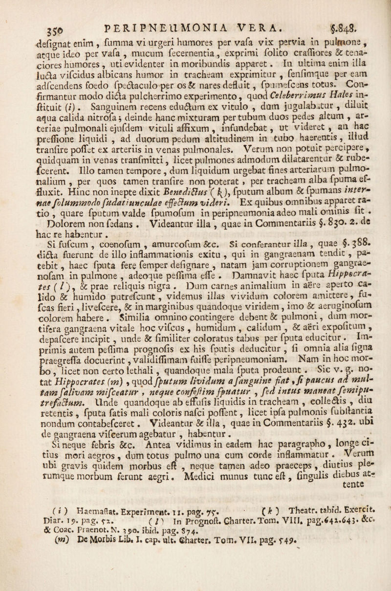 defi&lt;mat enim , famma vi urgeri humores per vafa vix pervia in pulmone f atque ideo per vafa , mucum fecernentia, exprimi folito crafliores &amp; tena¬ ciores humores , uti evidenter in moribundis apparet. In ultima enim illa luela vifeidus albicans humor in tracheam exprimitur , fenfimque per eam adfcendens foedo fpe&amp;aculo per os &amp;: nares defluit, fptimefcens totus. Con¬ firmantur modo di&amp;a pulcherrimo experimento, quod Celeberrimus Hales in- fiituit (i). Sanguinem recens edu&amp;um ex vitulo , dum jugulabatur , diluit aqua calida nitrofa* deinde hanc mixturam per tubum duos pedes altum , ar¬ teriae pulmonali ejufdem vituli affixum , infundebat, ut videret , an hac preflione liquidi , ad duorum pedum altitudinem in tubo haerentis, illud tranfire poffet ex arteriis in venas pulmonales. Verum non potuit percipere , quidquam in venas tranfmitti, licet pulmones admodum dilatarentur &amp; rube- {cerent. Illo tamen tempore , dum liquidum urgebat fines arteriarum pulmo¬ nalium , per quos tamen tranfire non poterat » per tracheam alba fpuma ef¬ fluxit. Hinc non inepte dixit BenediBus ( j^), fputum album 8c fpumans inter- nae folummodo fudat junculae effeBum videri. Ex quibus omnibus apparet ra¬ tio , quare fputum valde fpumofum in peripneumonia adeo mali ominis fit. Dolorem non fedans . Videantur illa , quae in Commentariis §. 8 30. 2. de hac re habentur . Si fufeum , coenofum , amurcofum 8cc. Si conferantur illa , quae §. 388. di&amp;a fuerunt de illo inflammationis exitu , qui in gangraenam tendit , pa¬ tebit , haec fputa fere femper defignare , natam jam corruptionem gangrae^- nofam in pulmone , adeoque peflima effe . Damnavit haec fputa Hippocra- tes ( / ), &amp; prae reliquis nigra , Dum carnes animalium in aere aperto ca¬ lido &amp; humido putrefeunt, videmus illas vividum colorem amittere, fu- fcas fieri , livefcere, &amp;: in marginibus quandoque viridem , imo &amp; aeruginofum colorem habere . Similia omnino contingere debent &amp; pulmoni, duni mor¬ tifera gangraena vitale hoc vifcus , humidum , calidum , &amp;: aeri expolitum , depafcere incipit, unde &amp; fimiliter coloratus tabus per fputa educitur . Im¬ primis autem peflima prognofis ex his fputis deducitur , fi omnia alia figna praegrefla docuerint, validiflimam fuifle peripneumoniam. Nam in hoc mor¬ bo , licet non certo lethali, quandoque mala fputa prodeunt . Sic v. g. no¬ tat Hippocrates (m) * quod fputum lividum a [anguine fiat, fi paucus ad mul¬ tam fa Uvam mifceatur » neque confeflim fpuatur , fed intus maneat femipu- trefaBum. Unde quandoque ab effufis liquidis in tracheam , cojle&amp;is , diu retentis , fputa fatis mali coloris nafei pollent, licet ipfa pulmonis fubflantia nondum contabefceret. Videantur &amp; illa , quae in Commentariis §. 432. ubi de gangraena vifcerum agebatur , habentur. Si neque febris &amp;c. Antea vidimus in eadem hac paragrapho, longe ci¬ tius mori aegros 9 dum totus pulmo una cum corde inflammatur . Verum ubi gravis quidem morbus eft , neque tamen adeo praeceps , diutius ple¬ rumque morbum ferunt aegri „ Medici munus tunc efi , fingulis diebus at¬ tente (i ) Haemaftat» Experimeist. 11. pag. 77. ( k ) Theatr. tahid. Exercit. Diar. 15». pag, ( l ) in Prognoft. Gharter.Tom. VIII. pag.64x.64S* &amp; Coae. Praenot. N. 390. ILid. pag. $74.