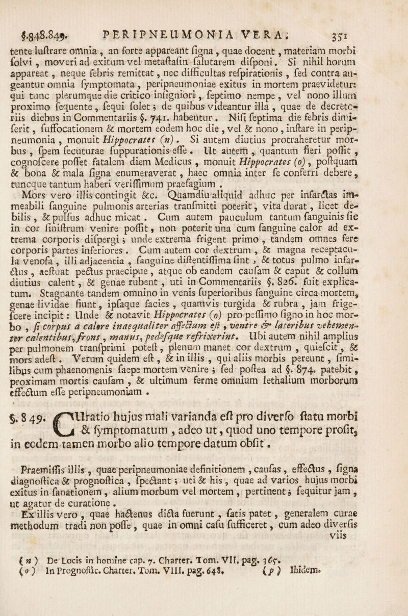 tente luftrare omnia , an forte appareant figna, quae docent, materiam morbi folvi , moveri ad exitum vel metaftafin falutarem difponi. Si nihii horum appareat, neque febris remittat, nec difficultas refpirationis , fed contra au- geantur omnia fymptomata , peripneumoniae exitus in mortem praevidetur; qui tunc plerumque die critico infigniori, feptimo nempe , vel nono illum proximo fequente, fequi folet * de quibus videantur illa , quae de decrete** riis diebus in Commentariis §. 741. habentur , Nifi feptima die febris dimi- ferit, fuffocationem &amp; mortem eodem hoc die , vel &amp; nono , indare in perip- neumonia , monuit Hippocrate* (n). Si autem diutius protraheretur mor¬ bus , fpem fecuturae fuppurationis effe. Ut autem, quantum fieri pofiit , cognofeere pofiet fatalem diem Medicus, monuit Hippocrates (0) , poftquam &amp; bona 8c mala figna enumeraverat, haec omnia inter fe conferri debere 9 tuneque tantum haberi veriflimum praefagium . Mors vero illis contingit &amp;c. Quamdiu aliquid adhuc per infarsas im« meabili fanguine pulmonis arterias tranfmitti poterit, vita durat, licet de¬ bilis , &amp; pulfus adhuc micat . Cum autem pauculum tantum fanguinis fie in cor finidrum venire poffit , non poterit una cum fanguine calor ad ex¬ trema corporis difpergi $ unde extrema frigent primo , tandem omnes fere corporis partes inferiores . Cum autem cor dextrum , &amp; magna receptacu¬ la venofa , illi adjacenda , fanguine didentidima fint , &amp; totus pulmo infar¬ sus , aeffuat pecius praecipue , atque ob eandem caufam &amp; caput &amp; collum diutius calent, &amp; genae rubent , uti in Commentariis §. 826. fuit explica¬ tum. Stagnante tandem omnino in venis fu penoribus fanguine circa mortem^ genae lividae fiunt, ipfaque facies , quamvis turgida &amp; rubra , jam frige- fcere incipit: Unde &amp; notavit Hippocrates (0) pro peflimo figno in hoc mor- to , fi corpus a cahre inaequaliter affeSium efi t ventre &lt;&amp;• lateribus vehemen- ter calentibus, frons , manus, pedefque refrixerint. Ubi autem nihil amplius per pulmonem tranfprimi poted, plenum manet cor dextrum , quiefeit, §t mors adeft . Verum quidem eft , &amp; in illis , qui aliis morbis pereunt, fimi- libys cum phaenomenis faepe mortem venire $ fed podea ad §. 874. patebit * proximam mortis caufam , &amp; ultimum ferme omnium lethalium morborum effe&amp;um eile peripneumoniam . §. 8 49. J^llratio hujus mali varianda efl pro diverfb flatu morbi &amp; fymptomatum 5 adeo ut, quod uno tempore profit3 in eodem tamen morbo alio tempore datum obfit. Praemiflis illis , quae peripneumoniae definitionem , caufas , efferus , figna diagnodica &amp; prognodica , fpe&amp;ant ; uti &amp; his , quae ad Varios hujus morbi exitus in fanationem , alium morbum vel mortem , pertinent fequitur jam , ut agatur de curatione . Ex illis vero, quae ha&amp;enus di&amp;a fuerunt, fatis patet, generalem curae methodum tradi non pofle, quae in omni cafu fufficeret, cum adeo diverfis viis ( n ) De Locis in homine cap. 7. Charter. Tom. VII. pag. 36?.